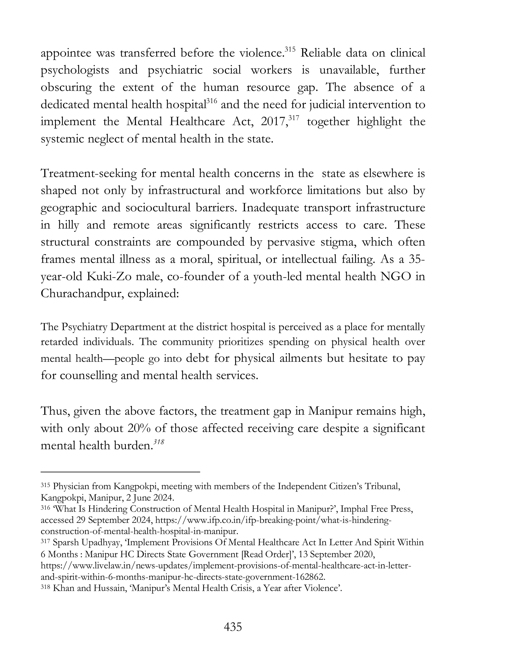 435
appointee was transferred before the violence.315
Reliable data on clinical
psychologists and psychiatric social workers is unavailable, further
obscuring the extent of the human resource gap. The absence of a
dedicated mental health hospital316
and the need for judicial intervention to
implement the Mental Healthcare Act, 2017,317
together highlight the
systemic neglect of mental health in the state.
Treatment-seeking for mental health concerns in the state as elsewhere is
shaped not only by infrastructural and workforce limitations but also by
geographic and sociocultural barriers. Inadequate transport infrastructure
in hilly and remote areas significantly restricts access to care. These
structural constraints are compounded by pervasive stigma, which often
frames mental illness as a moral, spiritual, or intellectual failing. As a 35-
year-old Kuki-Zo male, co-founder of a youth-led mental health NGO in
Churachandpur, explained:
The Psychiatry Department at the district hospital is perceived as a place for mentally
retarded individuals. The community prioritizes spending on physical health over
mental health—people go into debt for physical ailments but hesitate to pay
for counselling and mental health services.
Thus, given the above factors, the treatment gap in Manipur remains high,
with only about 20% of those affected receiving care despite a significant
mental health burden.318
315 Physician from Kangpokpi, meeting with members of the Independent Citizen’s Tribunal,
Kangpokpi, Manipur, 2 June 2024.
316 ‘What Is Hindering Construction of Mental Health Hospital in Manipur?’, Imphal Free Press,
accessed 29 September 2024, https://www.ifp.co.in/ifp-breaking-point/what-is-hindering-
construction-of-mental-health-hospital-in-manipur.
317 Sparsh Upadhyay, ‘Implement Provisions Of Mental Healthcare Act In Letter And Spirit Within
6 Months : Manipur HC Directs State Government [Read Order]’, 13 September 2020,
https://www.livelaw.in/news-updates/implement-provisions-of-mental-healthcare-act-in-letter-
and-spirit-within-6-months-manipur-hc-directs-state-government-162862.
318 Khan and Hussain, ‘Manipur’s Mental Health Crisis, a Year after Violence’.
 