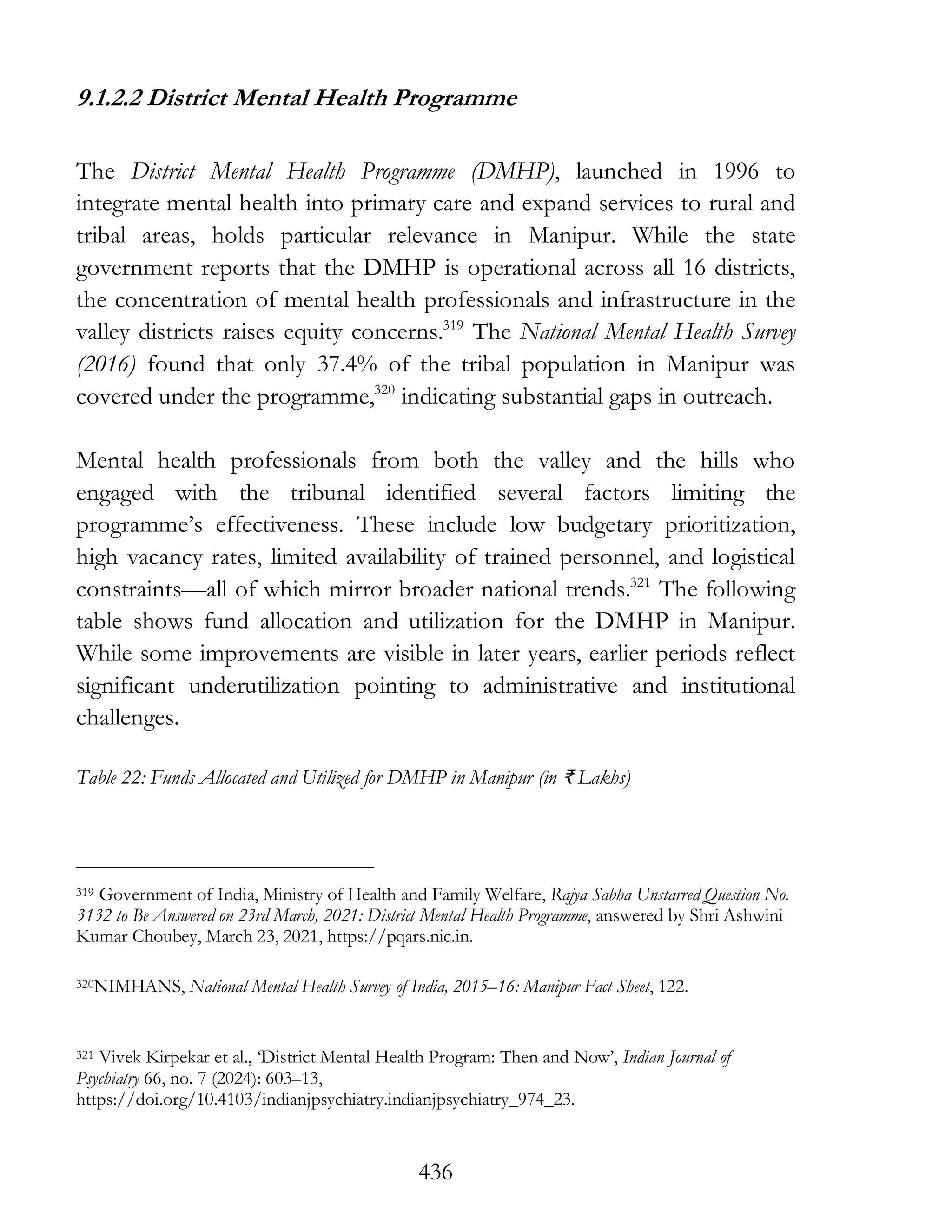 436
9.1.2.2 District Mental Health Programme
The District Mental Health Programme (DMHP), launched in 1996 to
integrate mental health into primary care and expand services to rural and
tribal areas, holds particular relevance in Manipur. While the state
government reports that the DMHP is operational across all 16 districts,
the concentration of mental health professionals and infrastructure in the
valley districts raises equity concerns.319
The National Mental Health Survey
(2016) found that only 37.4% of the tribal population in Manipur was
covered under the programme,320
indicating substantial gaps in outreach.
Mental health professionals from both the valley and the hills who
engaged with the tribunal identified several factors limiting the
programme’s effectiveness. These include low budgetary prioritization,
high vacancy rates, limited availability of trained personnel, and logistical
constraints—all of which mirror broader national trends.321
The following
table shows fund allocation and utilization for the DMHP in Manipur.
While some improvements are visible in later years, earlier periods reflect
significant underutilization pointing to administrative and institutional
challenges.
Table 22: Funds Allocated and Utilized for DMHP in Manipur (in ₹ Lakhs)
319 Government of India, Ministry of Health and Family Welfare, Rajya Sabha Unstarred Question No.
3132 to Be Answered on 23rd March, 2021: District Mental Health Programme, answered by Shri Ashwini
Kumar Choubey, March 23, 2021, https://pqars.nic.in.
320NIMHANS, National Mental Health Survey of India, 2015–16: Manipur Fact Sheet, 122.
321 Vivek Kirpekar et al., ‘District Mental Health Program: Then and Now’, Indian Journal of
Psychiatry 66, no. 7 (2024): 603–13,
https://doi.org/10.4103/indianjpsychiatry.indianjpsychiatry_974_23.
 