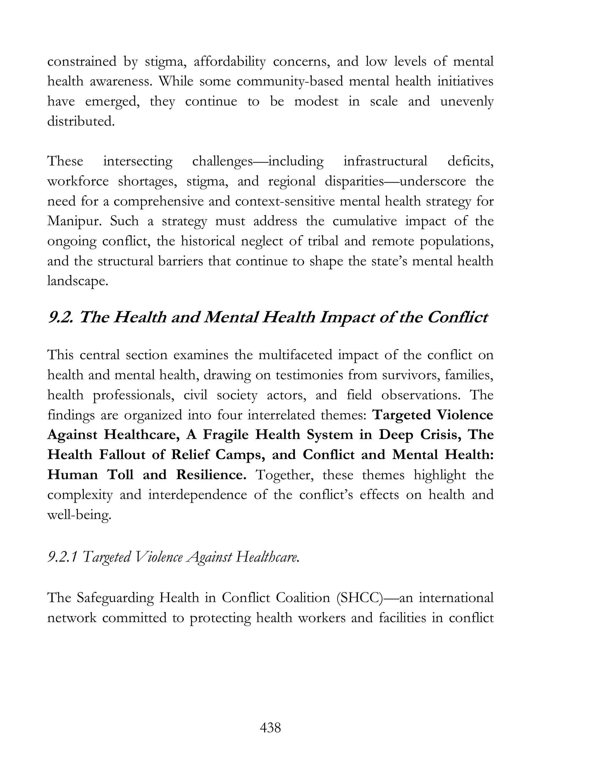 438
constrained by stigma, affordability concerns, and low levels of mental
health awareness. While some community-based mental health initiatives
have emerged, they continue to be modest in scale and unevenly
distributed.
These intersecting challenges—including infrastructural deficits,
workforce shortages, stigma, and regional disparities—underscore the
need for a comprehensive and context-sensitive mental health strategy for
Manipur. Such a strategy must address the cumulative impact of the
ongoing conflict, the historical neglect of tribal and remote populations,
and the structural barriers that continue to shape the state’s mental health
landscape.
9.2. The Health and Mental Health Impact of the Conflict
This central section examines the multifaceted impact of the conflict on
health and mental health, drawing on testimonies from survivors, families,
health professionals, civil society actors, and field observations. The
findings are organized into four interrelated themes: Targeted Violence
Against Healthcare, A Fragile Health System in Deep Crisis, The
Health Fallout of Relief Camps, and Conflict and Mental Health:
Human Toll and Resilience. Together, these themes highlight the
complexity and interdependence of the conflict’s effects on health and
well-being.
9.2.1 Targeted Violence Against Healthcare.
The Safeguarding Health in Conflict Coalition (SHCC)—an international
network committed to protecting health workers and facilities in conflict
 