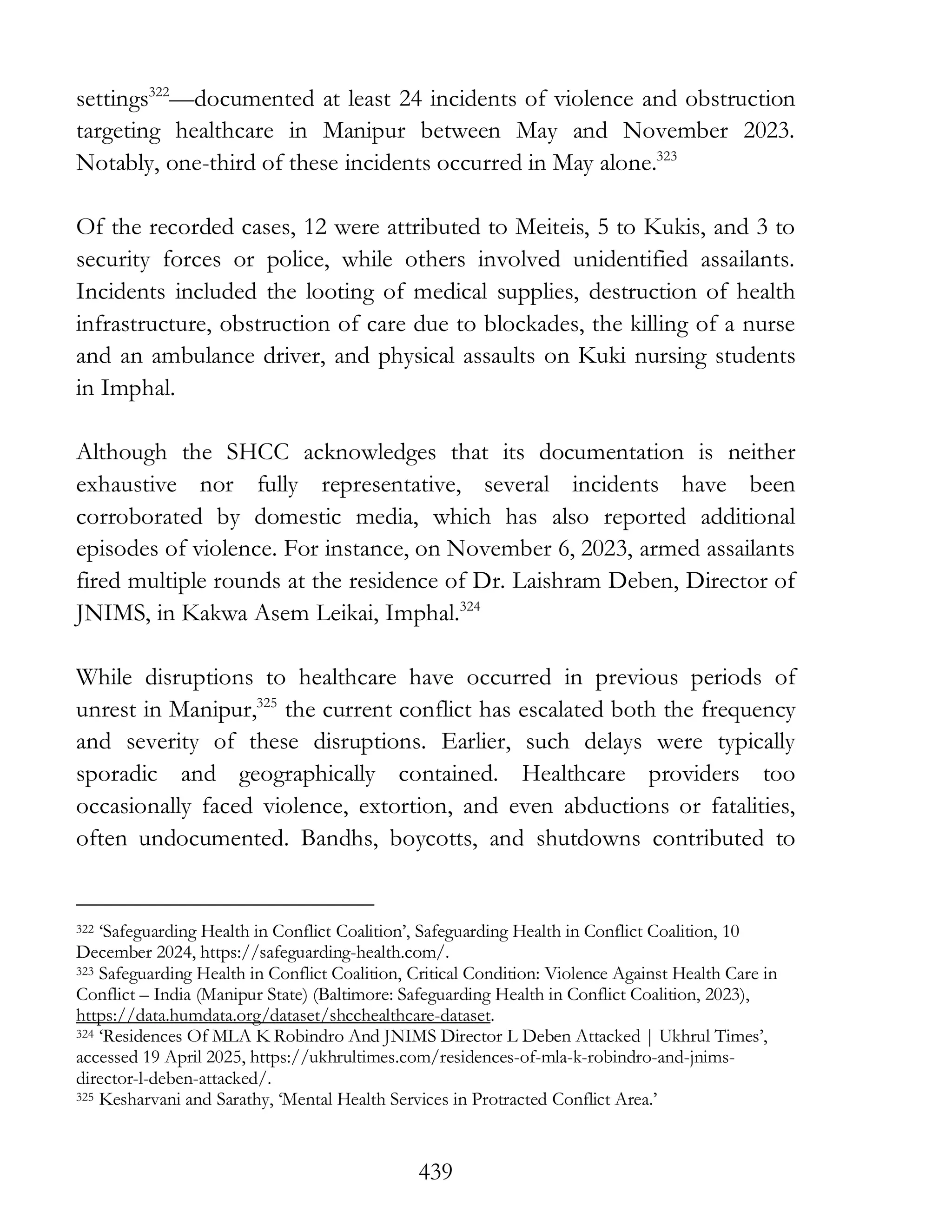 439
settings322
—documented at least 24 incidents of violence and obstruction
targeting healthcare in Manipur between May and November 2023.
Notably, one-third of these incidents occurred in May alone.323
Of the recorded cases, 12 were attributed to Meiteis, 5 to Kukis, and 3 to
security forces or police, while others involved unidentified assailants.
Incidents included the looting of medical supplies, destruction of health
infrastructure, obstruction of care due to blockades, the killing of a nurse
and an ambulance driver, and physical assaults on Kuki nursing students
in Imphal.
Although the SHCC acknowledges that its documentation is neither
exhaustive nor fully representative, several incidents have been
corroborated by domestic media, which has also reported additional
episodes of violence. For instance, on November 6, 2023, armed assailants
fired multiple rounds at the residence of Dr. Laishram Deben, Director of
JNIMS, in Kakwa Asem Leikai, Imphal.324
While disruptions to healthcare have occurred in previous periods of
unrest in Manipur,325
the current conflict has escalated both the frequency
and severity of these disruptions. Earlier, such delays were typically
sporadic and geographically contained. Healthcare providers too
occasionally faced violence, extortion, and even abductions or fatalities,
often undocumented. Bandhs, boycotts, and shutdowns contributed to
322 ‘Safeguarding Health in Conflict Coalition’, Safeguarding Health in Conflict Coalition, 10
December 2024, https://safeguarding-health.com/.
323 Safeguarding Health in Conflict Coalition, Critical Condition: Violence Against Health Care in
Conflict – India (Manipur State) (Baltimore: Safeguarding Health in Conflict Coalition, 2023),
https://data.humdata.org/dataset/shcchealthcare-dataset.
324 ‘Residences Of MLA K Robindro And JNIMS Director L Deben Attacked | Ukhrul Times’,
accessed 19 April 2025, https://ukhrultimes.com/residences-of-mla-k-robindro-and-jnims-
director-l-deben-attacked/.
325 Kesharvani and Sarathy, ‘Mental Health Services in Protracted Conflict Area.’
 