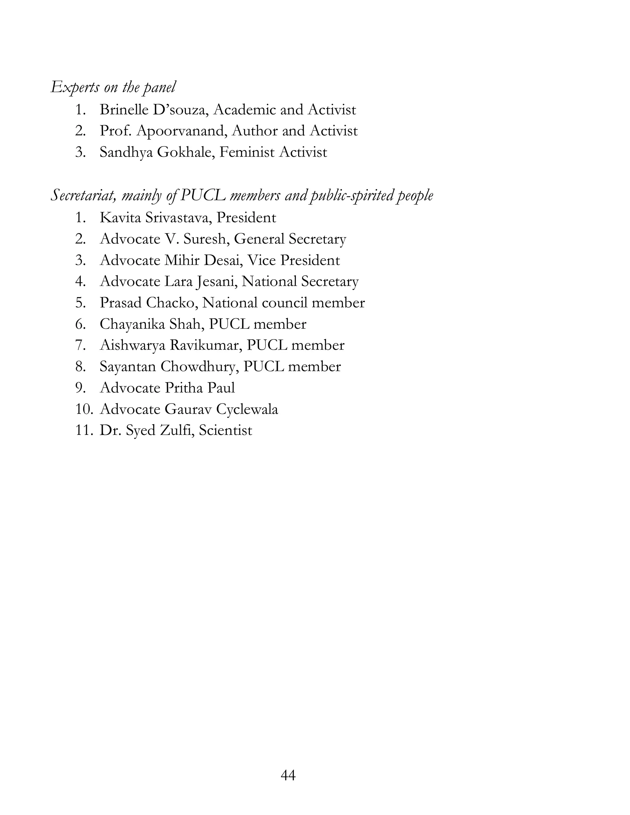 44
Experts on the panel
1. Brinelle D’souza, Academic and Activist
2. Prof. Apoorvanand, Author and Activist
3. Sandhya Gokhale, Feminist Activist
Secretariat, mainly of PUCL members and public-spirited people
1. Kavita Srivastava, President
2. Advocate V. Suresh, General Secretary
3. Advocate Mihir Desai, Vice President
4. Advocate Lara Jesani, National Secretary
5. Prasad Chacko, National council member
6. Chayanika Shah, PUCL member
7. Aishwarya Ravikumar, PUCL member
8. Sayantan Chowdhury, PUCL member
9. Advocate Pritha Paul
10. Advocate Gaurav Cyclewala
11. Dr. Syed Zulfi, Scientist
 