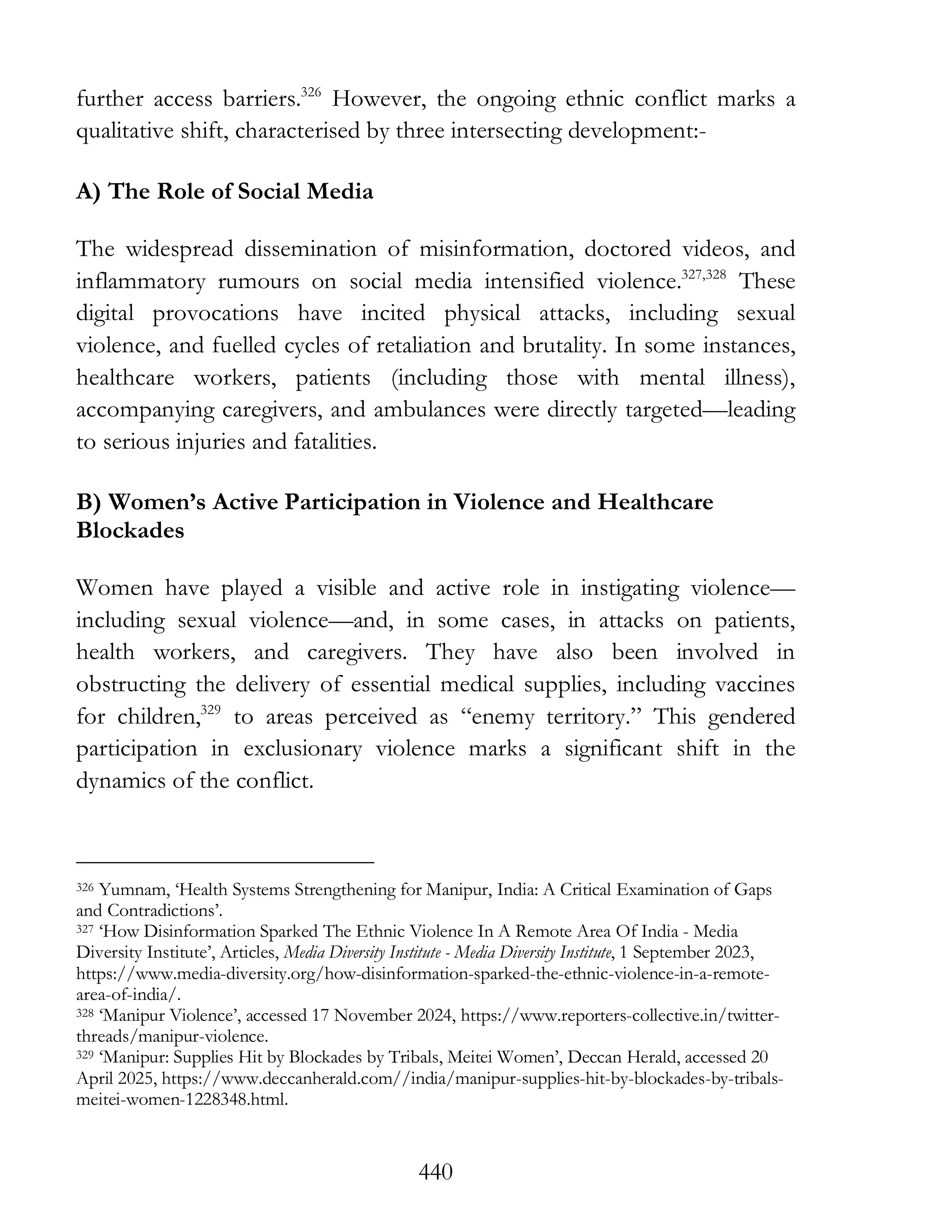 440
further access barriers.326
However, the ongoing ethnic conflict marks a
qualitative shift, characterised by three intersecting development:-
A) The Role of Social Media
The widespread dissemination of misinformation, doctored videos, and
inflammatory rumours on social media intensified violence.327,328
These
digital provocations have incited physical attacks, including sexual
violence, and fuelled cycles of retaliation and brutality. In some instances,
healthcare workers, patients (including those with mental illness),
accompanying caregivers, and ambulances were directly targeted—leading
to serious injuries and fatalities.
B) Women’s Active Participation in Violence and Healthcare
Blockades
Women have played a visible and active role in instigating violence—
including sexual violence—and, in some cases, in attacks on patients,
health workers, and caregivers. They have also been involved in
obstructing the delivery of essential medical supplies, including vaccines
for children,329
to areas perceived as “enemy territory.” This gendered
participation in exclusionary violence marks a significant shift in the
dynamics of the conflict.
326 Yumnam, ‘Health Systems Strengthening for Manipur, India: A Critical Examination of Gaps
and Contradictions’.
327 ‘How Disinformation Sparked The Ethnic Violence In A Remote Area Of India - Media
Diversity Institute’, Articles, Media Diversity Institute - Media Diversity Institute, 1 September 2023,
https://www.media-diversity.org/how-disinformation-sparked-the-ethnic-violence-in-a-remote-
area-of-india/.
328 ‘Manipur Violence’, accessed 17 November 2024, https://www.reporters-collective.in/twitter-
threads/manipur-violence.
329 ‘Manipur: Supplies Hit by Blockades by Tribals, Meitei Women’, Deccan Herald, accessed 20
April 2025, https://www.deccanherald.com//india/manipur-supplies-hit-by-blockades-by-tribals-
meitei-women-1228348.html.
 