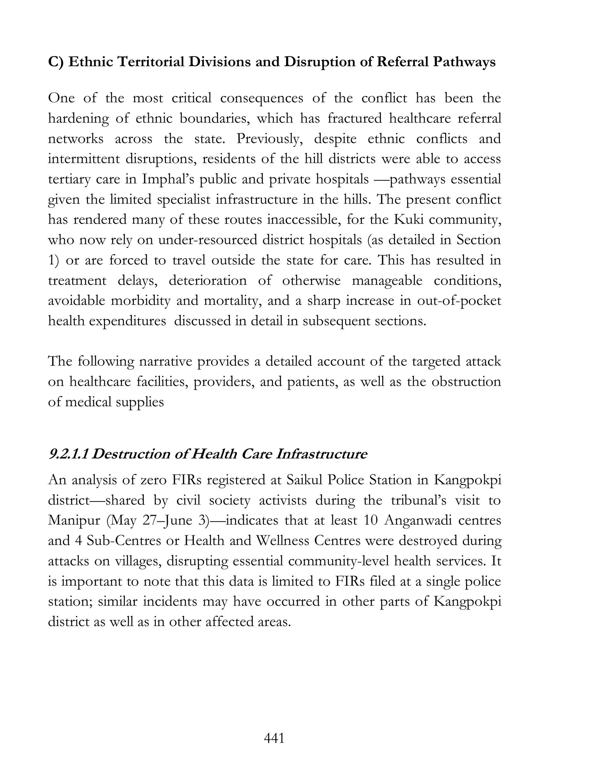 441
C) Ethnic Territorial Divisions and Disruption of Referral Pathways
One of the most critical consequences of the conflict has been the
hardening of ethnic boundaries, which has fractured healthcare referral
networks across the state. Previously, despite ethnic conflicts and
intermittent disruptions, residents of the hill districts were able to access
tertiary care in Imphal’s public and private hospitals —pathways essential
given the limited specialist infrastructure in the hills. The present conflict
has rendered many of these routes inaccessible, for the Kuki community,
who now rely on under-resourced district hospitals (as detailed in Section
1) or are forced to travel outside the state for care. This has resulted in
treatment delays, deterioration of otherwise manageable conditions,
avoidable morbidity and mortality, and a sharp increase in out-of-pocket
health expenditures discussed in detail in subsequent sections.
The following narrative provides a detailed account of the targeted attack
on healthcare facilities, providers, and patients, as well as the obstruction
of medical supplies
9.2.1.1 Destruction of Health Care Infrastructure
An analysis of zero FIRs registered at Saikul Police Station in Kangpokpi
district—shared by civil society activists during the tribunal’s visit to
Manipur (May 27–June 3)—indicates that at least 10 Anganwadi centres
and 4 Sub-Centres or Health and Wellness Centres were destroyed during
attacks on villages, disrupting essential community-level health services. It
is important to note that this data is limited to FIRs filed at a single police
station; similar incidents may have occurred in other parts of Kangpokpi
district as well as in other affected areas.
 