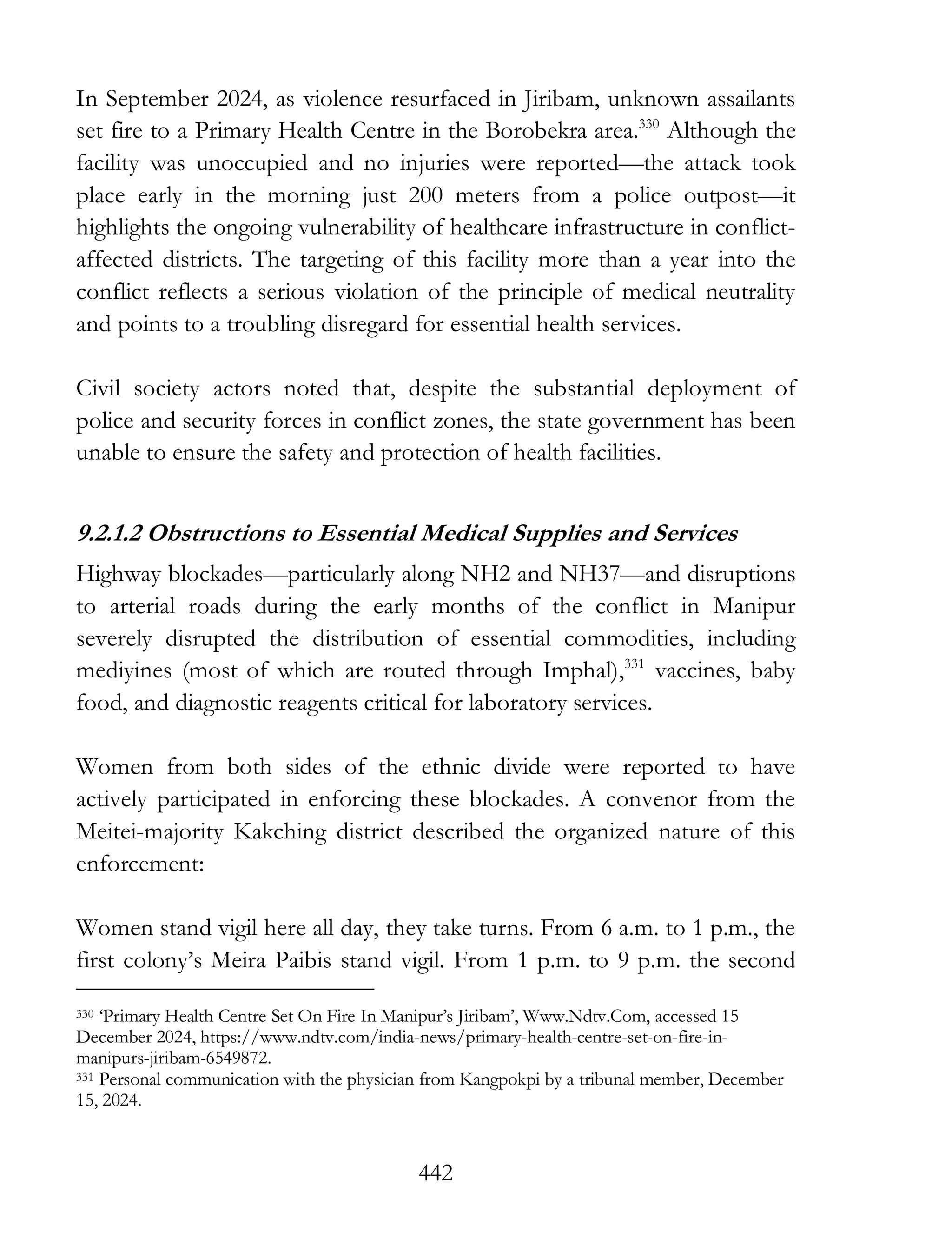 442
In September 2024, as violence resurfaced in Jiribam, unknown assailants
set fire to a Primary Health Centre in the Borobekra area.330
Although the
facility was unoccupied and no injuries were reported—the attack took
place early in the morning just 200 meters from a police outpost—it
highlights the ongoing vulnerability of healthcare infrastructure in conflict-
affected districts. The targeting of this facility more than a year into the
conflict reflects a serious violation of the principle of medical neutrality
and points to a troubling disregard for essential health services.
Civil society actors noted that, despite the substantial deployment of
police and security forces in conflict zones, the state government has been
unable to ensure the safety and protection of health facilities.
9.2.1.2 Obstructions to Essential Medical Supplies and Services
Highway blockades—particularly along NH2 and NH37—and disruptions
to arterial roads during the early months of the conflict in Manipur
severely disrupted the distribution of essential commodities, including
mediyines (most of which are routed through Imphal),331
vaccines, baby
food, and diagnostic reagents critical for laboratory services.
Women from both sides of the ethnic divide were reported to have
actively participated in enforcing these blockades. A convenor from the
Meitei-majority Kakching district described the organized nature of this
enforcement:
Women stand vigil here all day, they take turns. From 6 a.m. to 1 p.m., the
first colony’s Meira Paibis stand vigil. From 1 p.m. to 9 p.m. the second
330 ‘Primary Health Centre Set On Fire In Manipur’s Jiribam’, Www.Ndtv.Com, accessed 15
December 2024, https://www.ndtv.com/india-news/primary-health-centre-set-on-fire-in-
manipurs-jiribam-6549872.
331 Personal communication with the physician from Kangpokpi by a tribunal member, December
15, 2024.
 