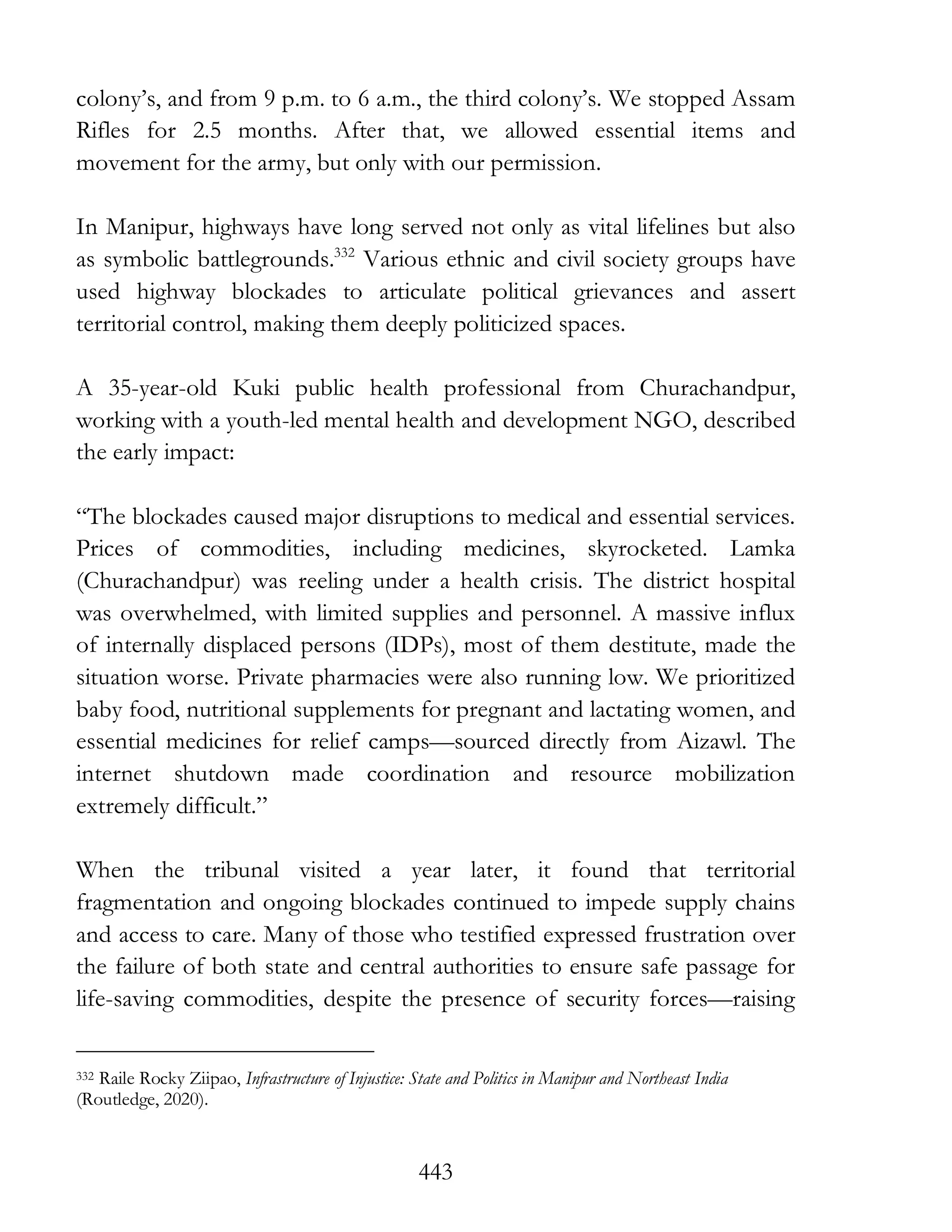 443
colony’s, and from 9 p.m. to 6 a.m., the third colony’s. We stopped Assam
Rifles for 2.5 months. After that, we allowed essential items and
movement for the army, but only with our permission.
In Manipur, highways have long served not only as vital lifelines but also
as symbolic battlegrounds.332
Various ethnic and civil society groups have
used highway blockades to articulate political grievances and assert
territorial control, making them deeply politicized spaces.
A 35-year-old Kuki public health professional from Churachandpur,
working with a youth-led mental health and development NGO, described
the early impact:
“The blockades caused major disruptions to medical and essential services.
Prices of commodities, including medicines, skyrocketed. Lamka
(Churachandpur) was reeling under a health crisis. The district hospital
was overwhelmed, with limited supplies and personnel. A massive influx
of internally displaced persons (IDPs), most of them destitute, made the
situation worse. Private pharmacies were also running low. We prioritized
baby food, nutritional supplements for pregnant and lactating women, and
essential medicines for relief camps—sourced directly from Aizawl. The
internet shutdown made coordination and resource mobilization
extremely difficult.”
When the tribunal visited a year later, it found that territorial
fragmentation and ongoing blockades continued to impede supply chains
and access to care. Many of those who testified expressed frustration over
the failure of both state and central authorities to ensure safe passage for
life-saving commodities, despite the presence of security forces—raising
332 Raile Rocky Ziipao, Infrastructure of Injustice: State and Politics in Manipur and Northeast India
(Routledge, 2020).
 