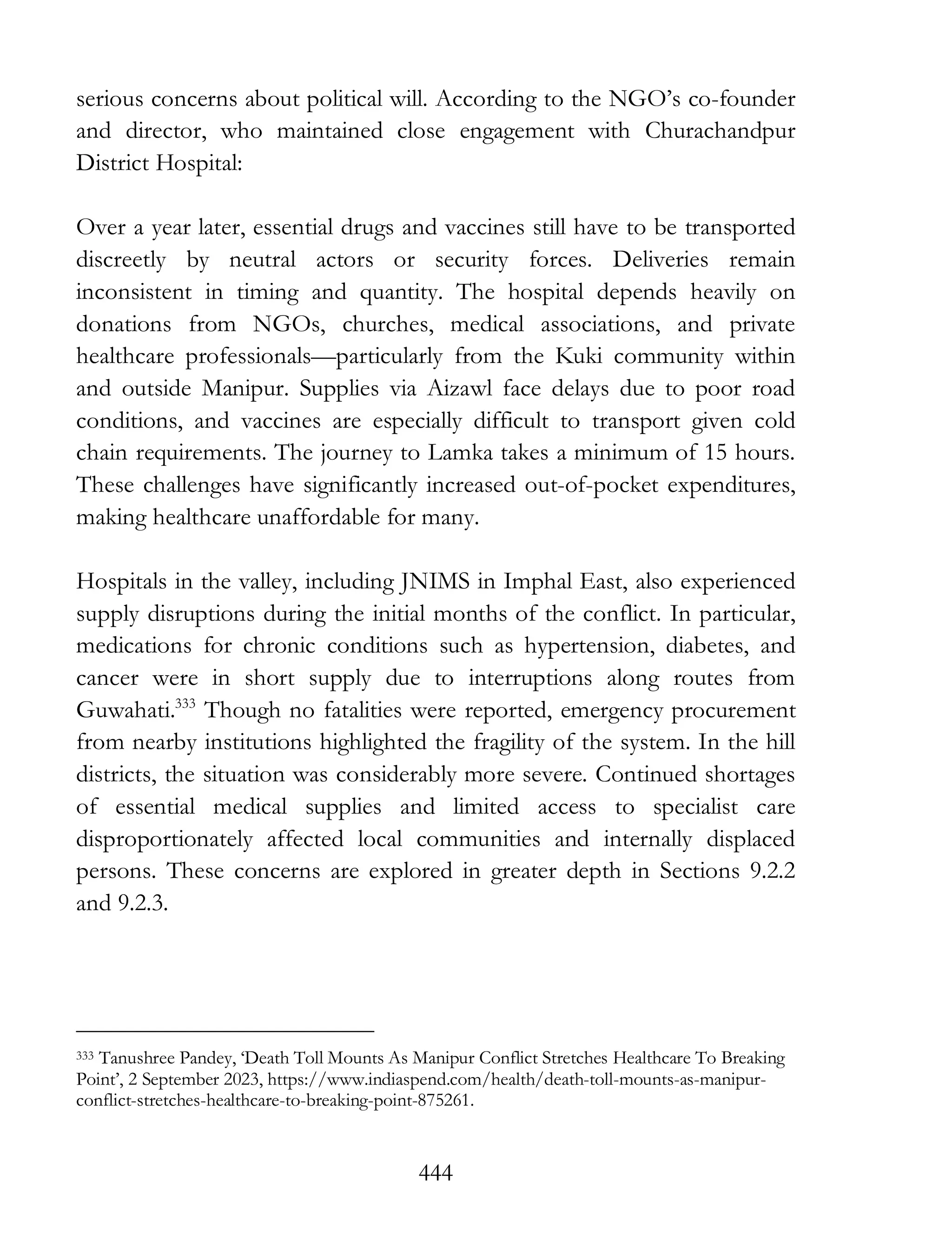 444
serious concerns about political will. According to the NGO’s co-founder
and director, who maintained close engagement with Churachandpur
District Hospital:
Over a year later, essential drugs and vaccines still have to be transported
discreetly by neutral actors or security forces. Deliveries remain
inconsistent in timing and quantity. The hospital depends heavily on
donations from NGOs, churches, medical associations, and private
healthcare professionals—particularly from the Kuki community within
and outside Manipur. Supplies via Aizawl face delays due to poor road
conditions, and vaccines are especially difficult to transport given cold
chain requirements. The journey to Lamka takes a minimum of 15 hours.
These challenges have significantly increased out-of-pocket expenditures,
making healthcare unaffordable for many.
Hospitals in the valley, including JNIMS in Imphal East, also experienced
supply disruptions during the initial months of the conflict. In particular,
medications for chronic conditions such as hypertension, diabetes, and
cancer were in short supply due to interruptions along routes from
Guwahati.333
Though no fatalities were reported, emergency procurement
from nearby institutions highlighted the fragility of the system. In the hill
districts, the situation was considerably more severe. Continued shortages
of essential medical supplies and limited access to specialist care
disproportionately affected local communities and internally displaced
persons. These concerns are explored in greater depth in Sections 9.2.2
and 9.2.3.
333 Tanushree Pandey, ‘Death Toll Mounts As Manipur Conflict Stretches Healthcare To Breaking
Point’, 2 September 2023, https://www.indiaspend.com/health/death-toll-mounts-as-manipur-
conflict-stretches-healthcare-to-breaking-point-875261.
 