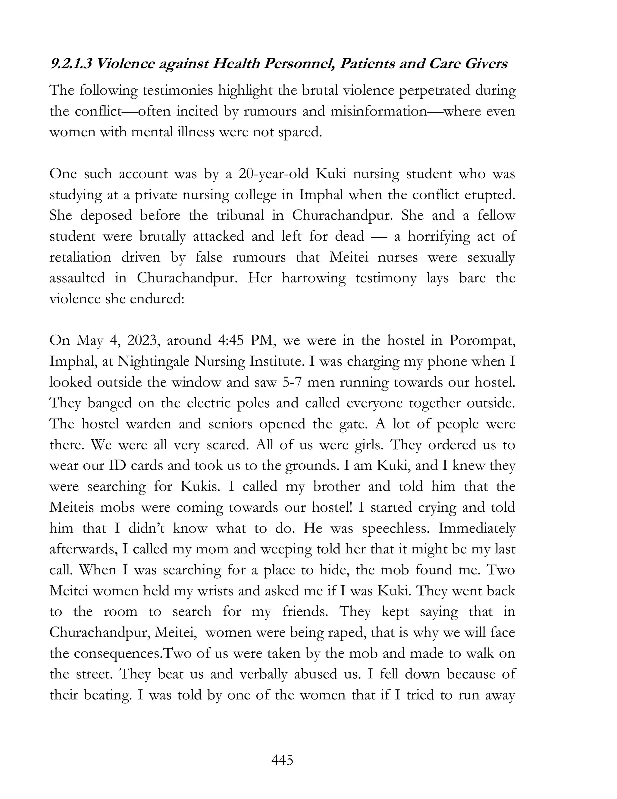 445
9.2.1.3 Violence against Health Personnel, Patients and Care Givers
The following testimonies highlight the brutal violence perpetrated during
the conflict—often incited by rumours and misinformation—where even
women with mental illness were not spared.
One such account was by a 20-year-old Kuki nursing student who was
studying at a private nursing college in Imphal when the conflict erupted.
She deposed before the tribunal in Churachandpur. She and a fellow
student were brutally attacked and left for dead — a horrifying act of
retaliation driven by false rumours that Meitei nurses were sexually
assaulted in Churachandpur. Her harrowing testimony lays bare the
violence she endured:
On May 4, 2023, around 4:45 PM, we were in the hostel in Porompat,
Imphal, at Nightingale Nursing Institute. I was charging my phone when I
looked outside the window and saw 5-7 men running towards our hostel.
They banged on the electric poles and called everyone together outside.
The hostel warden and seniors opened the gate. A lot of people were
there. We were all very scared. All of us were girls. They ordered us to
wear our ID cards and took us to the grounds. I am Kuki, and I knew they
were searching for Kukis. I called my brother and told him that the
Meiteis mobs were coming towards our hostel! I started crying and told
him that I didn’t know what to do. He was speechless. Immediately
afterwards, I called my mom and weeping told her that it might be my last
call. When I was searching for a place to hide, the mob found me. Two
Meitei women held my wrists and asked me if I was Kuki. They went back
to the room to search for my friends. They kept saying that in
Churachandpur, Meitei, women were being raped, that is why we will face
the consequences.Two of us were taken by the mob and made to walk on
the street. They beat us and verbally abused us. I fell down because of
their beating. I was told by one of the women that if I tried to run away
 