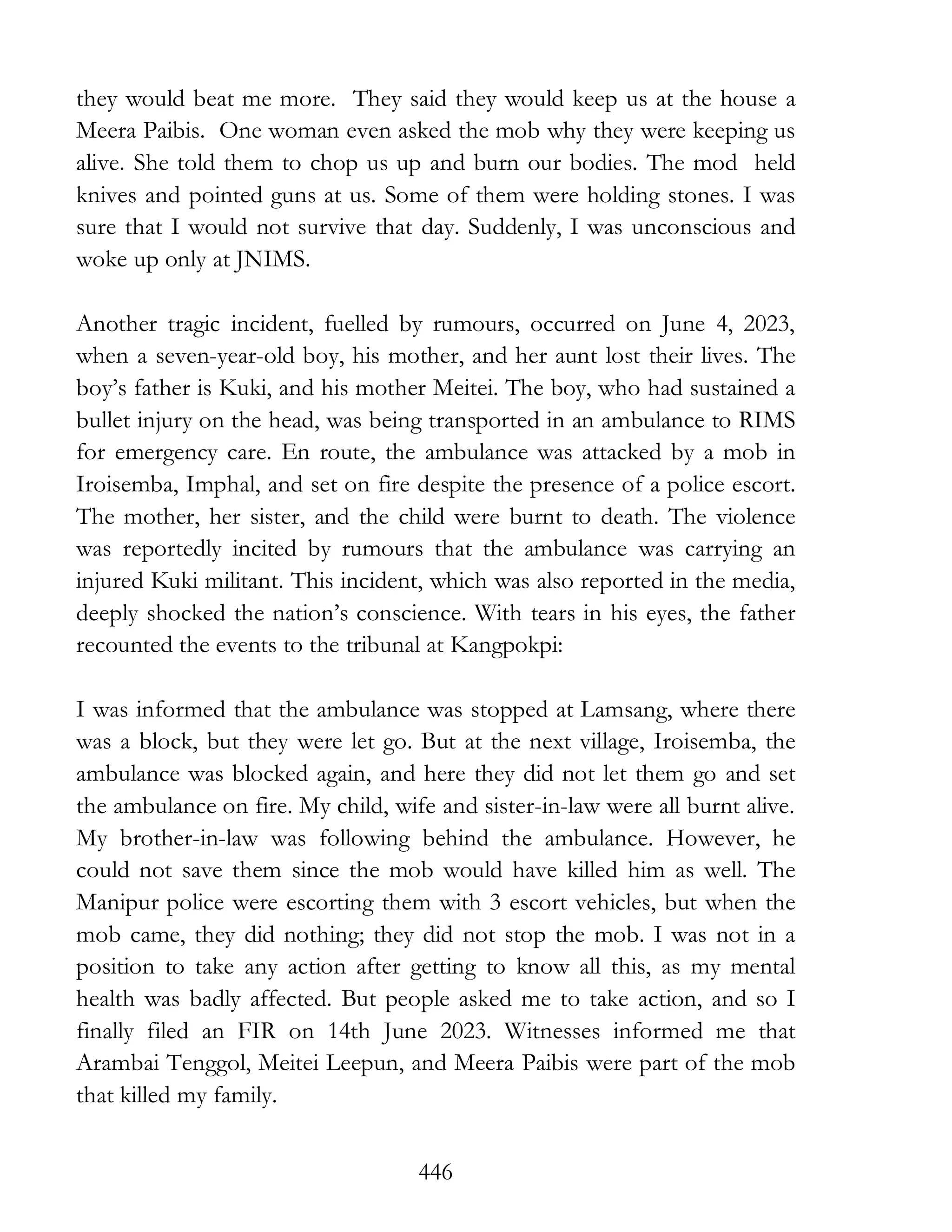 446
they would beat me more. They said they would keep us at the house a
Meera Paibis. One woman even asked the mob why they were keeping us
alive. She told them to chop us up and burn our bodies. The mod held
knives and pointed guns at us. Some of them were holding stones. I was
sure that I would not survive that day. Suddenly, I was unconscious and
woke up only at JNIMS.
Another tragic incident, fuelled by rumours, occurred on June 4, 2023,
when a seven-year-old boy, his mother, and her aunt lost their lives. The
boy’s father is Kuki, and his mother Meitei. The boy, who had sustained a
bullet injury on the head, was being transported in an ambulance to RIMS
for emergency care. En route, the ambulance was attacked by a mob in
Iroisemba, Imphal, and set on fire despite the presence of a police escort.
The mother, her sister, and the child were burnt to death. The violence
was reportedly incited by rumours that the ambulance was carrying an
injured Kuki militant. This incident, which was also reported in the media,
deeply shocked the nation’s conscience. With tears in his eyes, the father
recounted the events to the tribunal at Kangpokpi:
I was informed that the ambulance was stopped at Lamsang, where there
was a block, but they were let go. But at the next village, Iroisemba, the
ambulance was blocked again, and here they did not let them go and set
the ambulance on fire. My child, wife and sister-in-law were all burnt alive.
My brother-in-law was following behind the ambulance. However, he
could not save them since the mob would have killed him as well. The
Manipur police were escorting them with 3 escort vehicles, but when the
mob came, they did nothing; they did not stop the mob. I was not in a
position to take any action after getting to know all this, as my mental
health was badly affected. But people asked me to take action, and so I
finally filed an FIR on 14th June 2023. Witnesses informed me that
Arambai Tenggol, Meitei Leepun, and Meera Paibis were part of the mob
that killed my family.
 