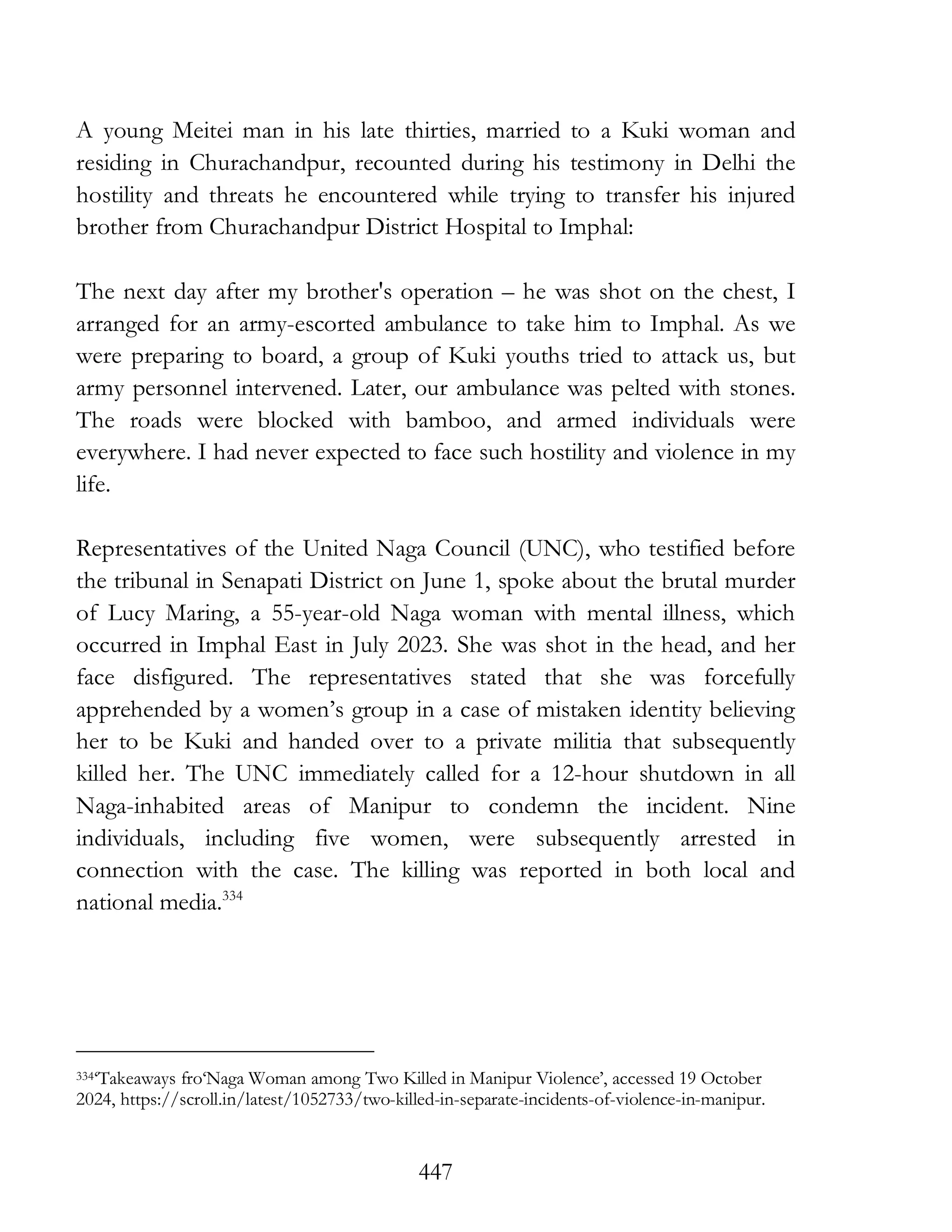 447
A young Meitei man in his late thirties, married to a Kuki woman and
residing in Churachandpur, recounted during his testimony in Delhi the
hostility and threats he encountered while trying to transfer his injured
brother from Churachandpur District Hospital to Imphal:
The next day after my brother's operation – he was shot on the chest, I
arranged for an army-escorted ambulance to take him to Imphal. As we
were preparing to board, a group of Kuki youths tried to attack us, but
army personnel intervened. Later, our ambulance was pelted with stones.
The roads were blocked with bamboo, and armed individuals were
everywhere. I had never expected to face such hostility and violence in my
life.
Representatives of the United Naga Council (UNC), who testified before
the tribunal in Senapati District on June 1, spoke about the brutal murder
of Lucy Maring, a 55-year-old Naga woman with mental illness, which
occurred in Imphal East in July 2023. She was shot in the head, and her
face disfigured. The representatives stated that she was forcefully
apprehended by a women’s group in a case of mistaken identity believing
her to be Kuki and handed over to a private militia that subsequently
killed her. The UNC immediately called for a 12-hour shutdown in all
Naga-inhabited areas of Manipur to condemn the incident. Nine
individuals, including five women, were subsequently arrested in
connection with the case. The killing was reported in both local and
national media.334
334‘Takeaways fro‘Naga Woman among Two Killed in Manipur Violence’, accessed 19 October
2024, https://scroll.in/latest/1052733/two-killed-in-separate-incidents-of-violence-in-manipur.
 