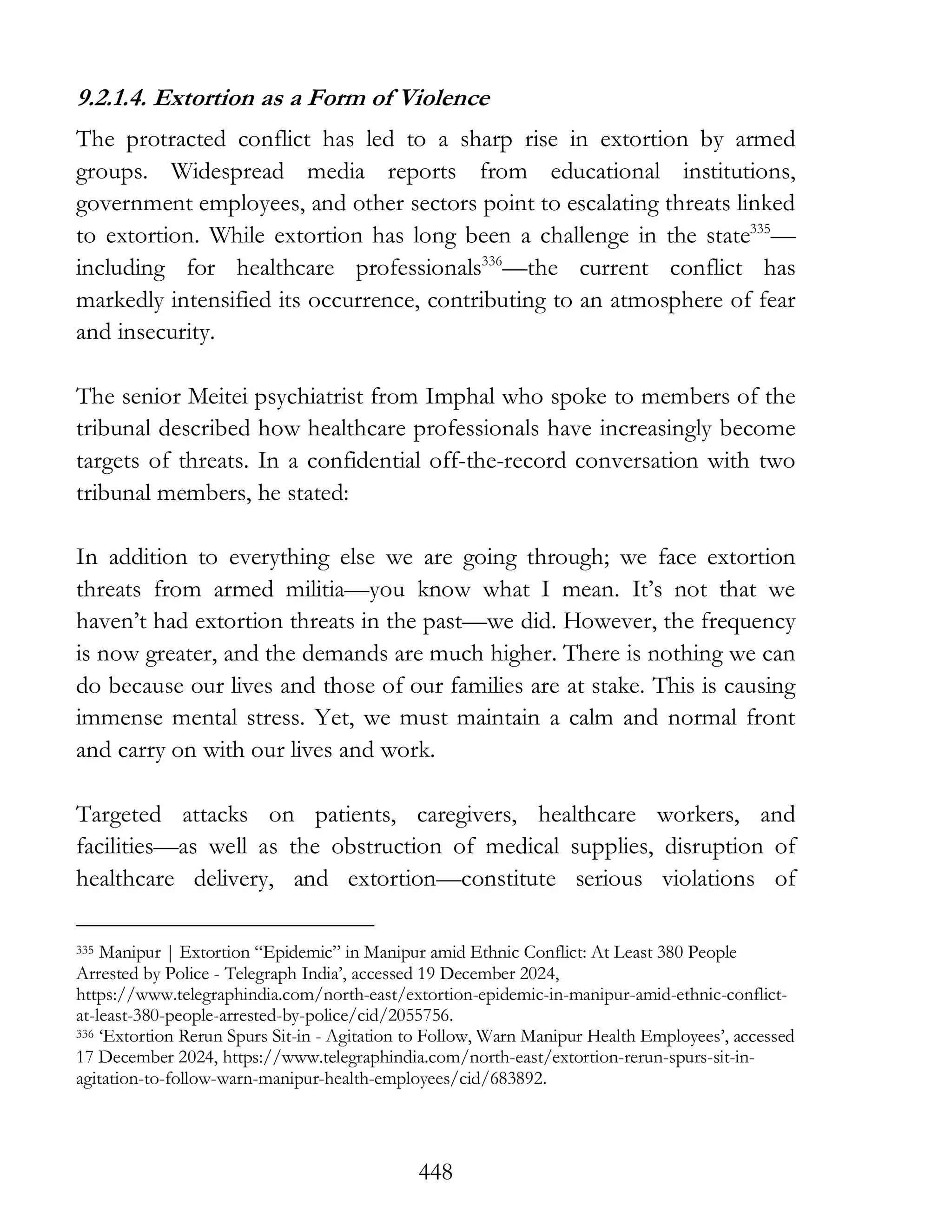 448
9.2.1.4. Extortion as a Form of Violence
The protracted conflict has led to a sharp rise in extortion by armed
groups. Widespread media reports from educational institutions,
government employees, and other sectors point to escalating threats linked
to extortion. While extortion has long been a challenge in the state335
—
including for healthcare professionals336
—the current conflict has
markedly intensified its occurrence, contributing to an atmosphere of fear
and insecurity.
The senior Meitei psychiatrist from Imphal who spoke to members of the
tribunal described how healthcare professionals have increasingly become
targets of threats. In a confidential off-the-record conversation with two
tribunal members, he stated:
In addition to everything else we are going through; we face extortion
threats from armed militia—you know what I mean. It’s not that we
haven’t had extortion threats in the past—we did. However, the frequency
is now greater, and the demands are much higher. There is nothing we can
do because our lives and those of our families are at stake. This is causing
immense mental stress. Yet, we must maintain a calm and normal front
and carry on with our lives and work.
Targeted attacks on patients, caregivers, healthcare workers, and
facilities—as well as the obstruction of medical supplies, disruption of
healthcare delivery, and extortion—constitute serious violations of
335 Manipur | Extortion “Epidemic” in Manipur amid Ethnic Conflict: At Least 380 People
Arrested by Police - Telegraph India’, accessed 19 December 2024,
https://www.telegraphindia.com/north-east/extortion-epidemic-in-manipur-amid-ethnic-conflict-
at-least-380-people-arrested-by-police/cid/2055756.
336 ‘Extortion Rerun Spurs Sit-in - Agitation to Follow, Warn Manipur Health Employees’, accessed
17 December 2024, https://www.telegraphindia.com/north-east/extortion-rerun-spurs-sit-in-
agitation-to-follow-warn-manipur-health-employees/cid/683892.
 
