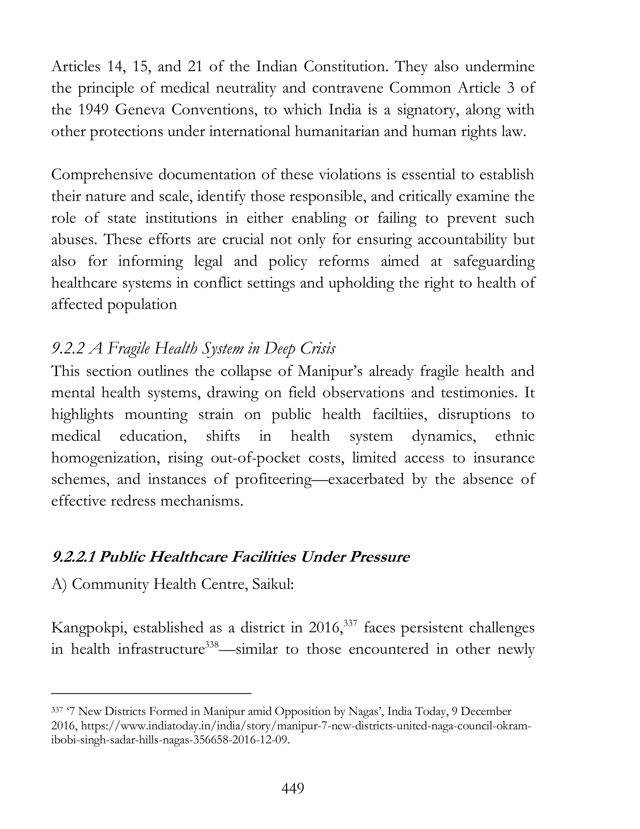 449
Articles 14, 15, and 21 of the Indian Constitution. They also undermine
the principle of medical neutrality and contravene Common Article 3 of
the 1949 Geneva Conventions, to which India is a signatory, along with
other protections under international humanitarian and human rights law.
Comprehensive documentation of these violations is essential to establish
their nature and scale, identify those responsible, and critically examine the
role of state institutions in either enabling or failing to prevent such
abuses. These efforts are crucial not only for ensuring accountability but
also for informing legal and policy reforms aimed at safeguarding
healthcare systems in conflict settings and upholding the right to health of
affected population
9.2.2 A Fragile Health System in Deep Crisis
This section outlines the collapse of Manipur’s already fragile health and
mental health systems, drawing on field observations and testimonies. It
highlights mounting strain on public health faciltiies, disruptions to
medical education, shifts in health system dynamics, ethnic
homogenization, rising out-of-pocket costs, limited access to insurance
schemes, and instances of profiteering—exacerbated by the absence of
effective redress mechanisms.
9.2.2.1 Public Healthcare Facilities Under Pressure
A) Community Health Centre, Saikul:
Kangpokpi, established as a district in 2016,337
faces persistent challenges
in health infrastructure338
—similar to those encountered in other newly
337 ‘7 New Districts Formed in Manipur amid Opposition by Nagas’, India Today, 9 December
2016, https://www.indiatoday.in/india/story/manipur-7-new-districts-united-naga-council-okram-
ibobi-singh-sadar-hills-nagas-356658-2016-12-09.
 