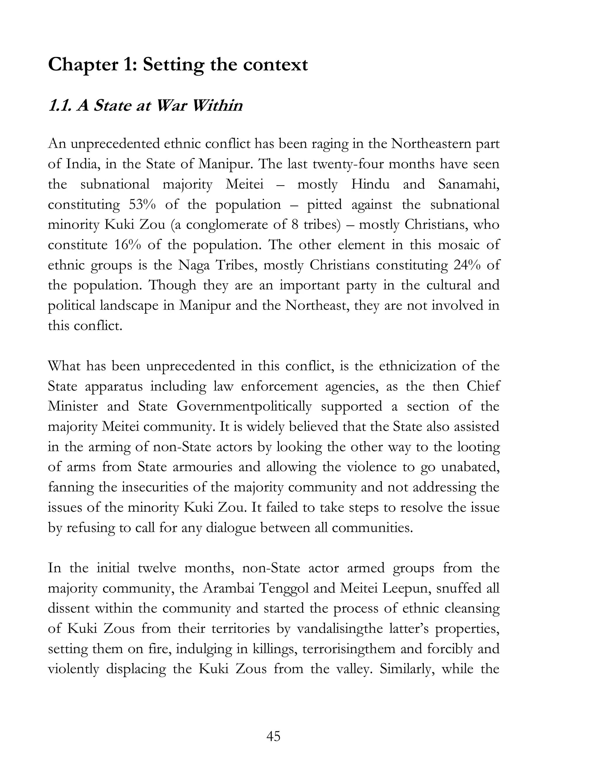 45
Chapter 1: Setting the context
1.1. A State at War Within
An unprecedented ethnic conflict has been raging in the Northeastern part
of India, in the State of Manipur. The last twenty-four months have seen
the subnational majority Meitei – mostly Hindu and Sanamahi,
constituting 53% of the population – pitted against the subnational
minority Kuki Zou (a conglomerate of 8 tribes) – mostly Christians, who
constitute 16% of the population. The other element in this mosaic of
ethnic groups is the Naga Tribes, mostly Christians constituting 24% of
the population. Though they are an important party in the cultural and
political landscape in Manipur and the Northeast, they are not involved in
this conflict.
What has been unprecedented in this conflict, is the ethnicization of the
State apparatus including law enforcement agencies, as the then Chief
Minister and State Governmentpolitically supported a section of the
majority Meitei community. It is widely believed that the State also assisted
in the arming of non-State actors by looking the other way to the looting
of arms from State armouries and allowing the violence to go unabated,
fanning the insecurities of the majority community and not addressing the
issues of the minority Kuki Zou. It failed to take steps to resolve the issue
by refusing to call for any dialogue between all communities.
In the initial twelve months, non-State actor armed groups from the
majority community, the Arambai Tenggol and Meitei Leepun, snuffed all
dissent within the community and started the process of ethnic cleansing
of Kuki Zous from their territories by vandalisingthe latter’s properties,
setting them on fire, indulging in killings, terrorisingthem and forcibly and
violently displacing the Kuki Zous from the valley. Similarly, while the
 