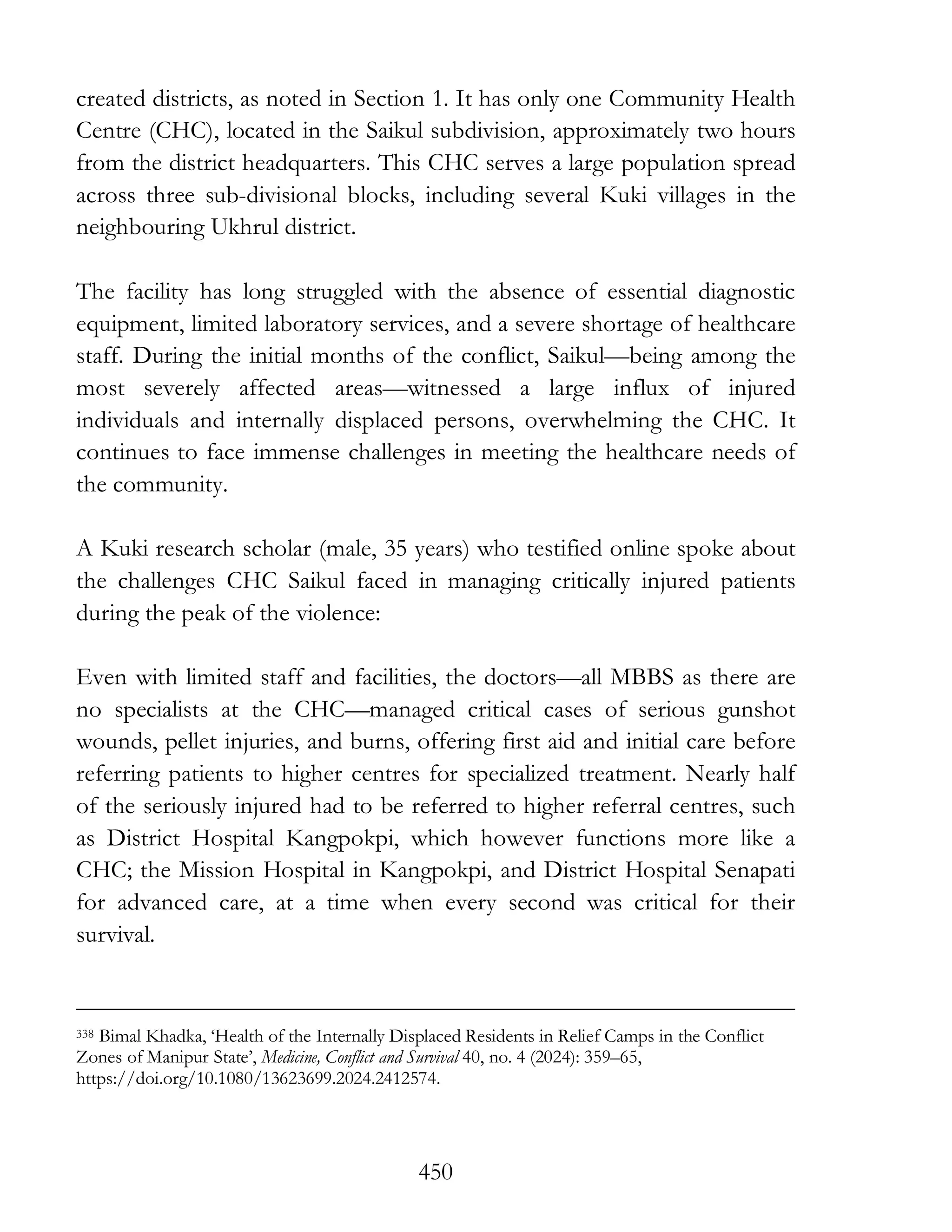 450
created districts, as noted in Section 1. It has only one Community Health
Centre (CHC), located in the Saikul subdivision, approximately two hours
from the district headquarters. This CHC serves a large population spread
across three sub-divisional blocks, including several Kuki villages in the
neighbouring Ukhrul district.
The facility has long struggled with the absence of essential diagnostic
equipment, limited laboratory services, and a severe shortage of healthcare
staff. During the initial months of the conflict, Saikul—being among the
most severely affected areas—witnessed a large influx of injured
individuals and internally displaced persons, overwhelming the CHC. It
continues to face immense challenges in meeting the healthcare needs of
the community.
A Kuki research scholar (male, 35 years) who testified online spoke about
the challenges CHC Saikul faced in managing critically injured patients
during the peak of the violence:
Even with limited staff and facilities, the doctors—all MBBS as there are
no specialists at the CHC—managed critical cases of serious gunshot
wounds, pellet injuries, and burns, offering first aid and initial care before
referring patients to higher centres for specialized treatment. Nearly half
of the seriously injured had to be referred to higher referral centres, such
as District Hospital Kangpokpi, which however functions more like a
CHC; the Mission Hospital in Kangpokpi, and District Hospital Senapati
for advanced care, at a time when every second was critical for their
survival.
338 Bimal Khadka, ‘Health of the Internally Displaced Residents in Relief Camps in the Conflict
Zones of Manipur State’, Medicine, Conflict and Survival 40, no. 4 (2024): 359–65,
https://doi.org/10.1080/13623699.2024.2412574.
 