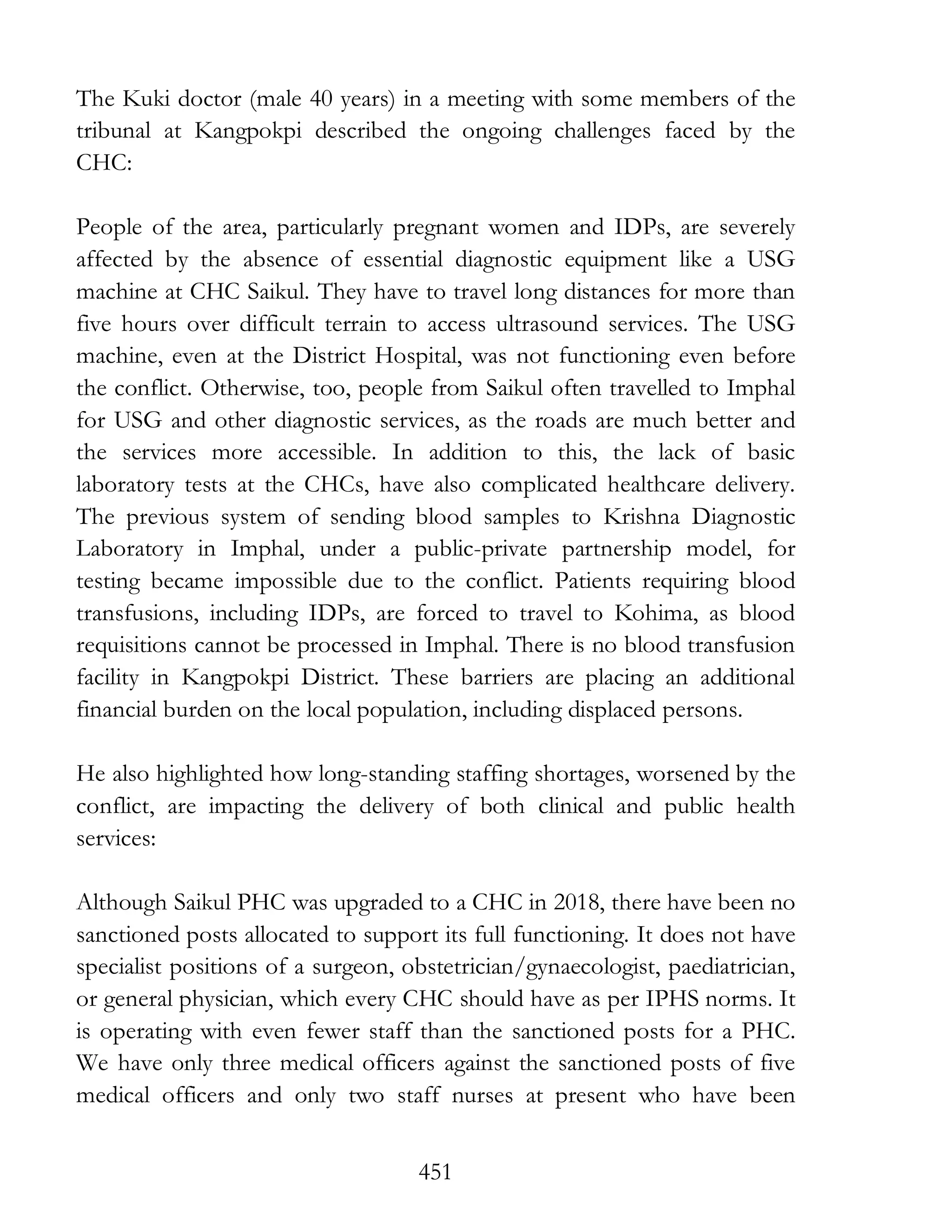 451
The Kuki doctor (male 40 years) in a meeting with some members of the
tribunal at Kangpokpi described the ongoing challenges faced by the
CHC:
People of the area, particularly pregnant women and IDPs, are severely
affected by the absence of essential diagnostic equipment like a USG
machine at CHC Saikul. They have to travel long distances for more than
five hours over difficult terrain to access ultrasound services. The USG
machine, even at the District Hospital, was not functioning even before
the conflict. Otherwise, too, people from Saikul often travelled to Imphal
for USG and other diagnostic services, as the roads are much better and
the services more accessible. In addition to this, the lack of basic
laboratory tests at the CHCs, have also complicated healthcare delivery.
The previous system of sending blood samples to Krishna Diagnostic
Laboratory in Imphal, under a public-private partnership model, for
testing became impossible due to the conflict. Patients requiring blood
transfusions, including IDPs, are forced to travel to Kohima, as blood
requisitions cannot be processed in Imphal. There is no blood transfusion
facility in Kangpokpi District. These barriers are placing an additional
financial burden on the local population, including displaced persons.
He also highlighted how long-standing staffing shortages, worsened by the
conflict, are impacting the delivery of both clinical and public health
services:
Although Saikul PHC was upgraded to a CHC in 2018, there have been no
sanctioned posts allocated to support its full functioning. It does not have
specialist positions of a surgeon, obstetrician/gynaecologist, paediatrician,
or general physician, which every CHC should have as per IPHS norms. It
is operating with even fewer staff than the sanctioned posts for a PHC.
We have only three medical officers against the sanctioned posts of five
medical officers and only two staff nurses at present who have been
 
