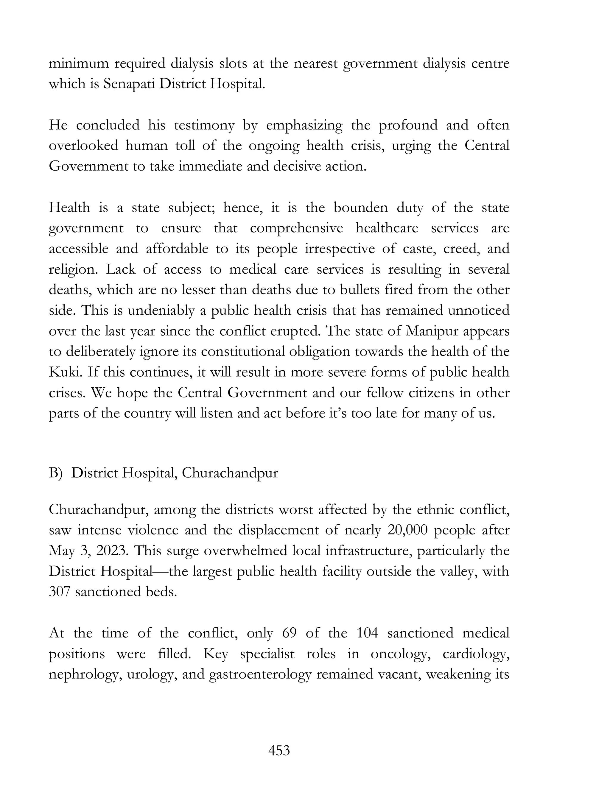 453
minimum required dialysis slots at the nearest government dialysis centre
which is Senapati District Hospital.
He concluded his testimony by emphasizing the profound and often
overlooked human toll of the ongoing health crisis, urging the Central
Government to take immediate and decisive action.
Health is a state subject; hence, it is the bounden duty of the state
government to ensure that comprehensive healthcare services are
accessible and affordable to its people irrespective of caste, creed, and
religion. Lack of access to medical care services is resulting in several
deaths, which are no lesser than deaths due to bullets fired from the other
side. This is undeniably a public health crisis that has remained unnoticed
over the last year since the conflict erupted. The state of Manipur appears
to deliberately ignore its constitutional obligation towards the health of the
Kuki. If this continues, it will result in more severe forms of public health
crises. We hope the Central Government and our fellow citizens in other
parts of the country will listen and act before it’s too late for many of us.
B) District Hospital, Churachandpur
Churachandpur, among the districts worst affected by the ethnic conflict,
saw intense violence and the displacement of nearly 20,000 people after
May 3, 2023. This surge overwhelmed local infrastructure, particularly the
District Hospital—the largest public health facility outside the valley, with
307 sanctioned beds.
At the time of the conflict, only 69 of the 104 sanctioned medical
positions were filled. Key specialist roles in oncology, cardiology,
nephrology, urology, and gastroenterology remained vacant, weakening its
 