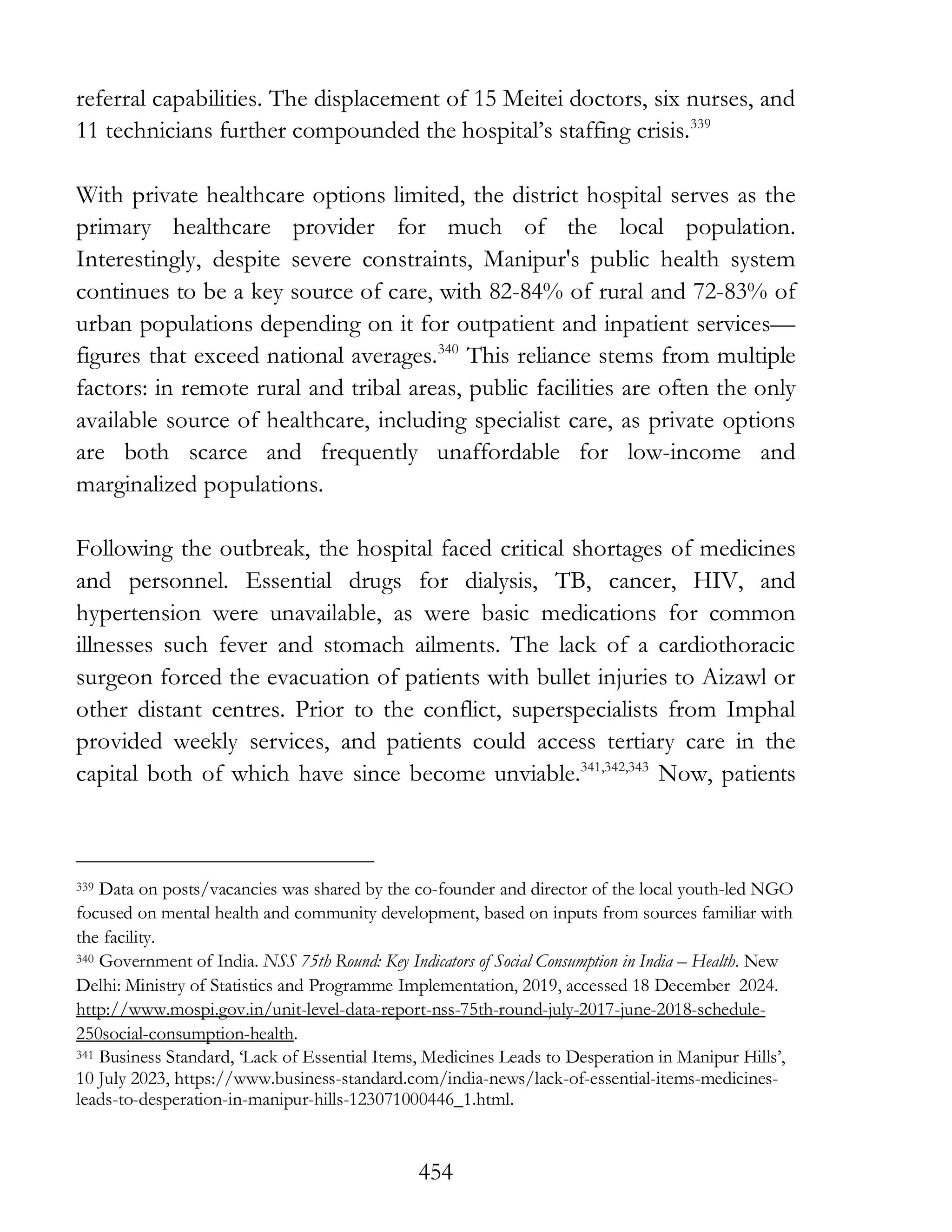 454
referral capabilities. The displacement of 15 Meitei doctors, six nurses, and
11 technicians further compounded the hospital’s staffing crisis.339
With private healthcare options limited, the district hospital serves as the
primary healthcare provider for much of the local population.
Interestingly, despite severe constraints, Manipur's public health system
continues to be a key source of care, with 82-84% of rural and 72-83% of
urban populations depending on it for outpatient and inpatient services—
figures that exceed national averages.340
This reliance stems from multiple
factors: in remote rural and tribal areas, public facilities are often the only
available source of healthcare, including specialist care, as private options
are both scarce and frequently unaffordable for low-income and
marginalized populations.
Following the outbreak, the hospital faced critical shortages of medicines
and personnel. Essential drugs for dialysis, TB, cancer, HIV, and
hypertension were unavailable, as were basic medications for common
illnesses such fever and stomach ailments. The lack of a cardiothoracic
surgeon forced the evacuation of patients with bullet injuries to Aizawl or
other distant centres. Prior to the conflict, superspecialists from Imphal
provided weekly services, and patients could access tertiary care in the
capital both of which have since become unviable.341,342,343
Now, patients
339 Data on posts/vacancies was shared by the co-founder and director of the local youth-led NGO
focused on mental health and community development, based on inputs from sources familiar with
the facility.
340 Government of India. NSS 75th Round: Key Indicators of Social Consumption in India – Health. New
Delhi: Ministry of Statistics and Programme Implementation, 2019, accessed 18 December 2024.
http://www.mospi.gov.in/unit-level-data-report-nss-75th-round-july-2017-june-2018-schedule-
250social-consumption-health.
341 Business Standard, ‘Lack of Essential Items, Medicines Leads to Desperation in Manipur Hills’,
10 July 2023, https://www.business-standard.com/india-news/lack-of-essential-items-medicines-
leads-to-desperation-in-manipur-hills-123071000446_1.html.
 