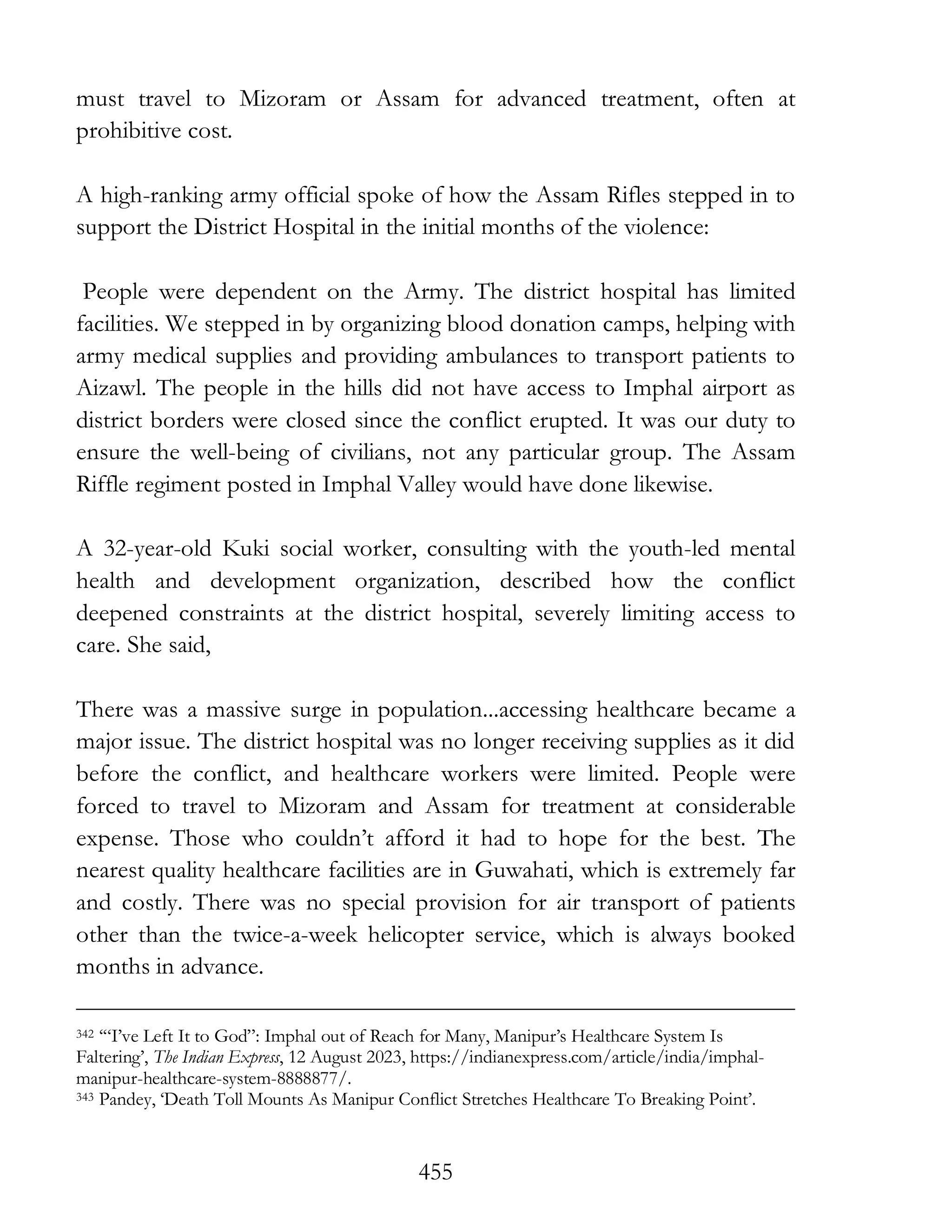 455
must travel to Mizoram or Assam for advanced treatment, often at
prohibitive cost.
A high-ranking army official spoke of how the Assam Rifles stepped in to
support the District Hospital in the initial months of the violence:
People were dependent on the Army. The district hospital has limited
facilities. We stepped in by organizing blood donation camps, helping with
army medical supplies and providing ambulances to transport patients to
Aizawl. The people in the hills did not have access to Imphal airport as
district borders were closed since the conflict erupted. It was our duty to
ensure the well-being of civilians, not any particular group. The Assam
Riffle regiment posted in Imphal Valley would have done likewise.
A 32-year-old Kuki social worker, consulting with the youth-led mental
health and development organization, described how the conflict
deepened constraints at the district hospital, severely limiting access to
care. She said,
There was a massive surge in population...accessing healthcare became a
major issue. The district hospital was no longer receiving supplies as it did
before the conflict, and healthcare workers were limited. People were
forced to travel to Mizoram and Assam for treatment at considerable
expense. Those who couldn’t afford it had to hope for the best. The
nearest quality healthcare facilities are in Guwahati, which is extremely far
and costly. There was no special provision for air transport of patients
other than the twice-a-week helicopter service, which is always booked
months in advance.
342 ‘“I’ve Left It to God”: Imphal out of Reach for Many, Manipur’s Healthcare System Is
Faltering’, The Indian Express, 12 August 2023, https://indianexpress.com/article/india/imphal-
manipur-healthcare-system-8888877/.
343 Pandey, ‘Death Toll Mounts As Manipur Conflict Stretches Healthcare To Breaking Point’.
 