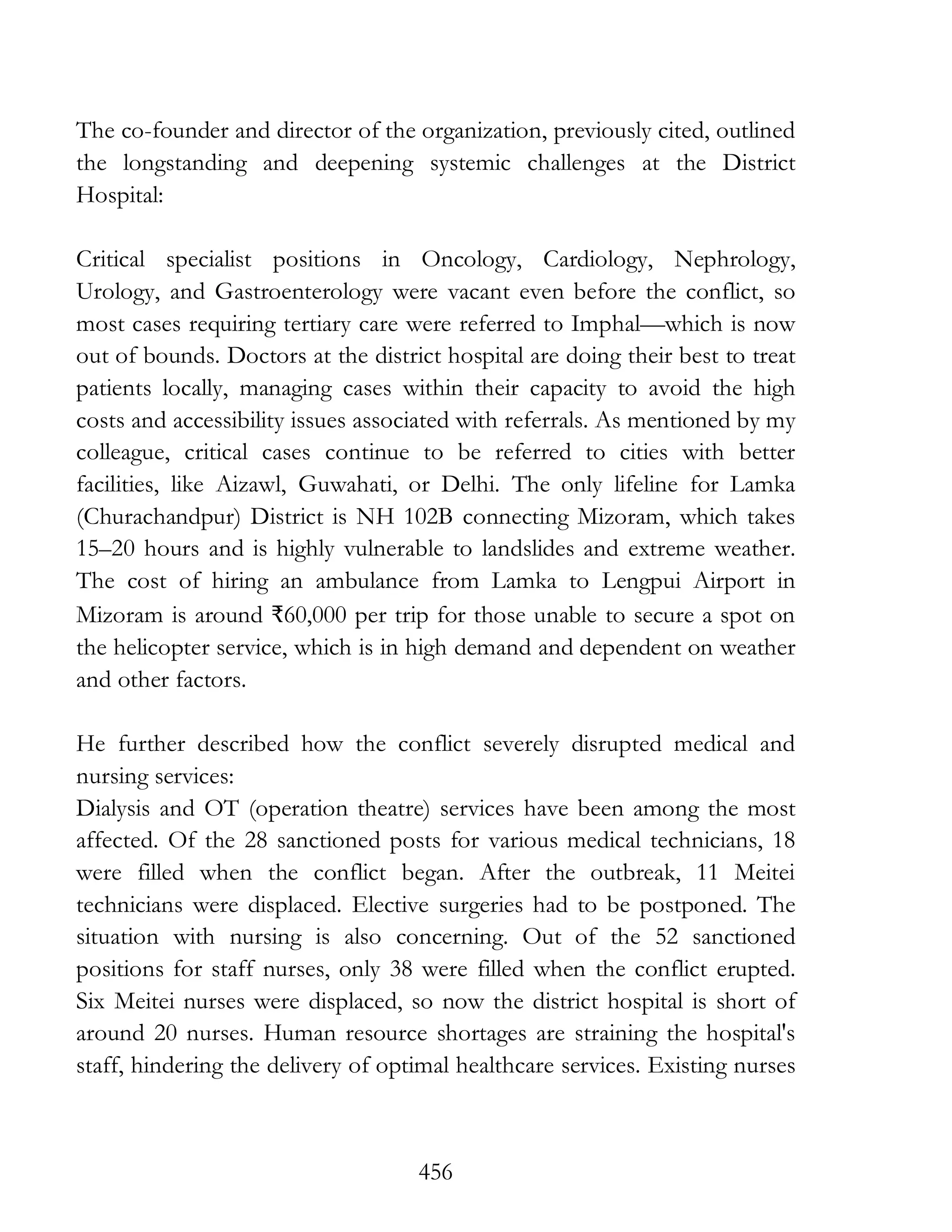 456
The co-founder and director of the organization, previously cited, outlined
the longstanding and deepening systemic challenges at the District
Hospital:
Critical specialist positions in Oncology, Cardiology, Nephrology,
Urology, and Gastroenterology were vacant even before the conflict, so
most cases requiring tertiary care were referred to Imphal—which is now
out of bounds. Doctors at the district hospital are doing their best to treat
patients locally, managing cases within their capacity to avoid the high
costs and accessibility issues associated with referrals. As mentioned by my
colleague, critical cases continue to be referred to cities with better
facilities, like Aizawl, Guwahati, or Delhi. The only lifeline for Lamka
(Churachandpur) District is NH 102B connecting Mizoram, which takes
15–20 hours and is highly vulnerable to landslides and extreme weather.
The cost of hiring an ambulance from Lamka to Lengpui Airport in
Mizoram is around ₹60,000 per trip for those unable to secure a spot on
the helicopter service, which is in high demand and dependent on weather
and other factors.
He further described how the conflict severely disrupted medical and
nursing services:
Dialysis and OT (operation theatre) services have been among the most
affected. Of the 28 sanctioned posts for various medical technicians, 18
were filled when the conflict began. After the outbreak, 11 Meitei
technicians were displaced. Elective surgeries had to be postponed. The
situation with nursing is also concerning. Out of the 52 sanctioned
positions for staff nurses, only 38 were filled when the conflict erupted.
Six Meitei nurses were displaced, so now the district hospital is short of
around 20 nurses. Human resource shortages are straining the hospital's
staff, hindering the delivery of optimal healthcare services. Existing nurses
 