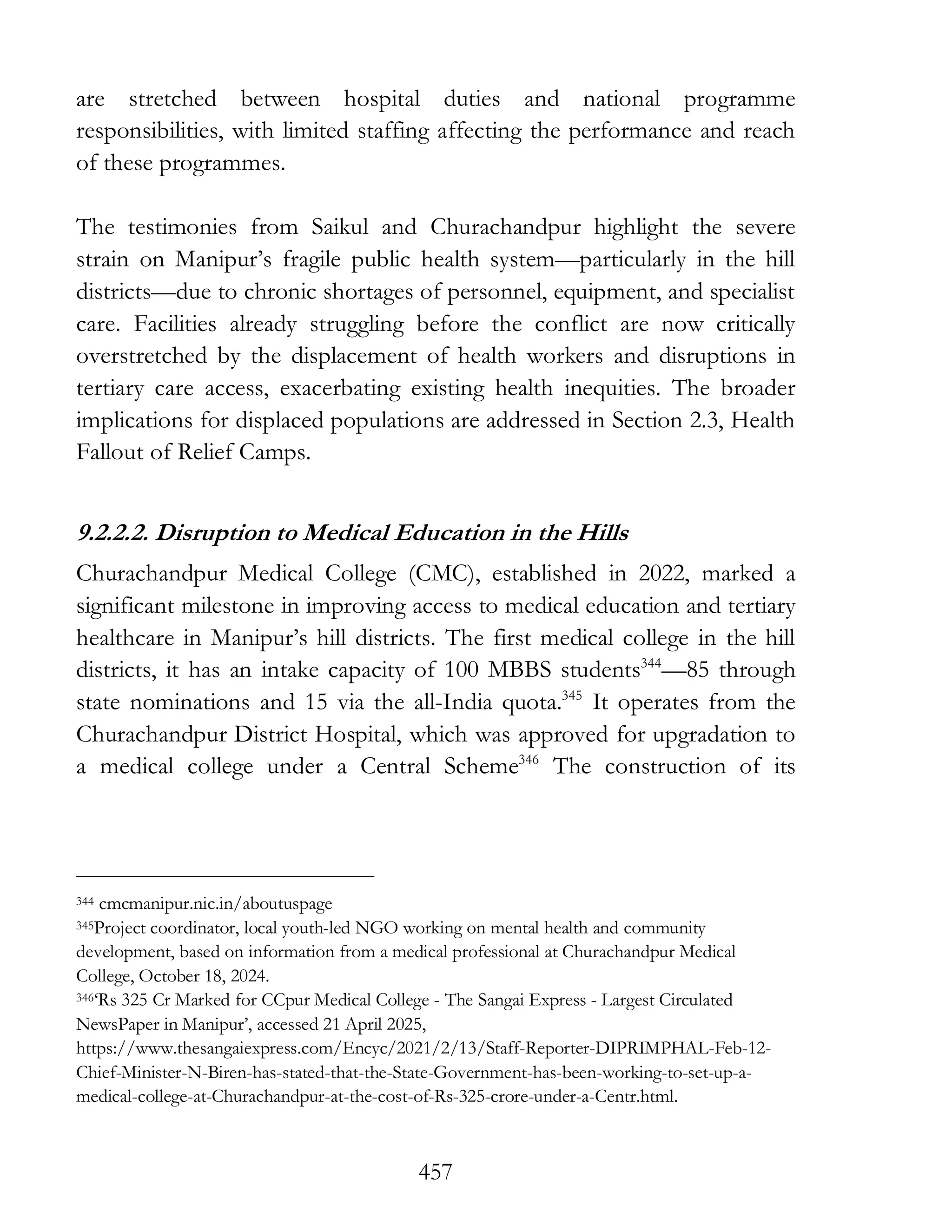 457
are stretched between hospital duties and national programme
responsibilities, with limited staffing affecting the performance and reach
of these programmes.
The testimonies from Saikul and Churachandpur highlight the severe
strain on Manipur’s fragile public health system—particularly in the hill
districts—due to chronic shortages of personnel, equipment, and specialist
care. Facilities already struggling before the conflict are now critically
overstretched by the displacement of health workers and disruptions in
tertiary care access, exacerbating existing health inequities. The broader
implications for displaced populations are addressed in Section 2.3, Health
Fallout of Relief Camps.
9.2.2.2. Disruption to Medical Education in the Hills
Churachandpur Medical College (CMC), established in 2022, marked a
significant milestone in improving access to medical education and tertiary
healthcare in Manipur’s hill districts. The first medical college in the hill
districts, it has an intake capacity of 100 MBBS students344
—85 through
state nominations and 15 via the all-India quota.345
It operates from the
Churachandpur District Hospital, which was approved for upgradation to
a medical college under a Central Scheme346
The construction of its
344 cmcmanipur.nic.in/aboutuspage
345Project coordinator, local youth-led NGO working on mental health and community
development, based on information from a medical professional at Churachandpur Medical
College, October 18, 2024.
346‘Rs 325 Cr Marked for CCpur Medical College - The Sangai Express - Largest Circulated
NewsPaper in Manipur’, accessed 21 April 2025,
https://www.thesangaiexpress.com/Encyc/2021/2/13/Staff-Reporter-DIPRIMPHAL-Feb-12-
Chief-Minister-N-Biren-has-stated-that-the-State-Government-has-been-working-to-set-up-a-
medical-college-at-Churachandpur-at-the-cost-of-Rs-325-crore-under-a-Centr.html.
 