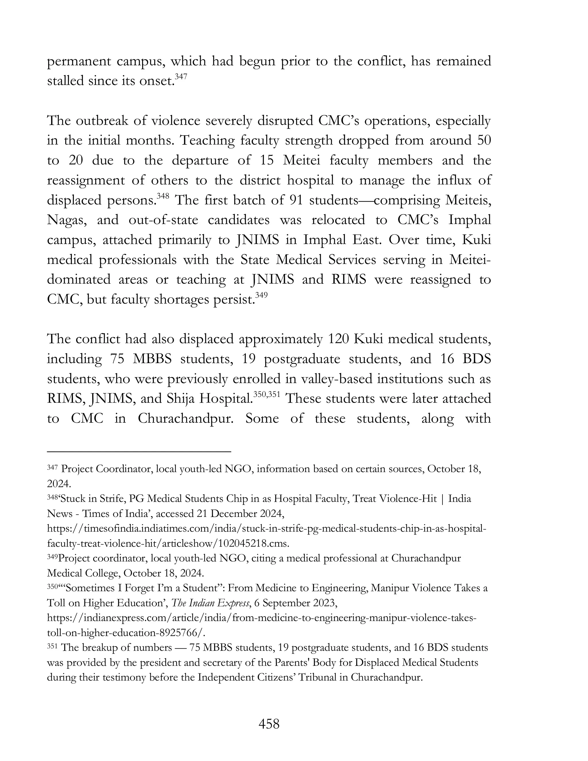 458
permanent campus, which had begun prior to the conflict, has remained
stalled since its onset.347
The outbreak of violence severely disrupted CMC’s operations, especially
in the initial months. Teaching faculty strength dropped from around 50
to 20 due to the departure of 15 Meitei faculty members and the
reassignment of others to the district hospital to manage the influx of
displaced persons.348
The first batch of 91 students—comprising Meiteis,
Nagas, and out-of-state candidates was relocated to CMC’s Imphal
campus, attached primarily to JNIMS in Imphal East. Over time, Kuki
medical professionals with the State Medical Services serving in Meitei-
dominated areas or teaching at JNIMS and RIMS were reassigned to
CMC, but faculty shortages persist.349
The conflict had also displaced approximately 120 Kuki medical students,
including 75 MBBS students, 19 postgraduate students, and 16 BDS
students, who were previously enrolled in valley-based institutions such as
RIMS, JNIMS, and Shija Hospital.350,351
These students were later attached
to CMC in Churachandpur. Some of these students, along with
347 Project Coordinator, local youth-led NGO, information based on certain sources, October 18,
2024.
348‘Stuck in Strife, PG Medical Students Chip in as Hospital Faculty, Treat Violence-Hit | India
News - Times of India’, accessed 21 December 2024,
https://timesofindia.indiatimes.com/india/stuck-in-strife-pg-medical-students-chip-in-as-hospital-
faculty-treat-violence-hit/articleshow/102045218.cms.
349Project coordinator, local youth-led NGO, citing a medical professional at Churachandpur
Medical College, October 18, 2024.
350‘“Sometimes I Forget I’m a Student”: From Medicine to Engineering, Manipur Violence Takes a
Toll on Higher Education’, The Indian Express, 6 September 2023,
https://indianexpress.com/article/india/from-medicine-to-engineering-manipur-violence-takes-
toll-on-higher-education-8925766/.
351 The breakup of numbers — 75 MBBS students, 19 postgraduate students, and 16 BDS students
was provided by the president and secretary of the Parents' Body for Displaced Medical Students
during their testimony before the Independent Citizens’ Tribunal in Churachandpur.
 