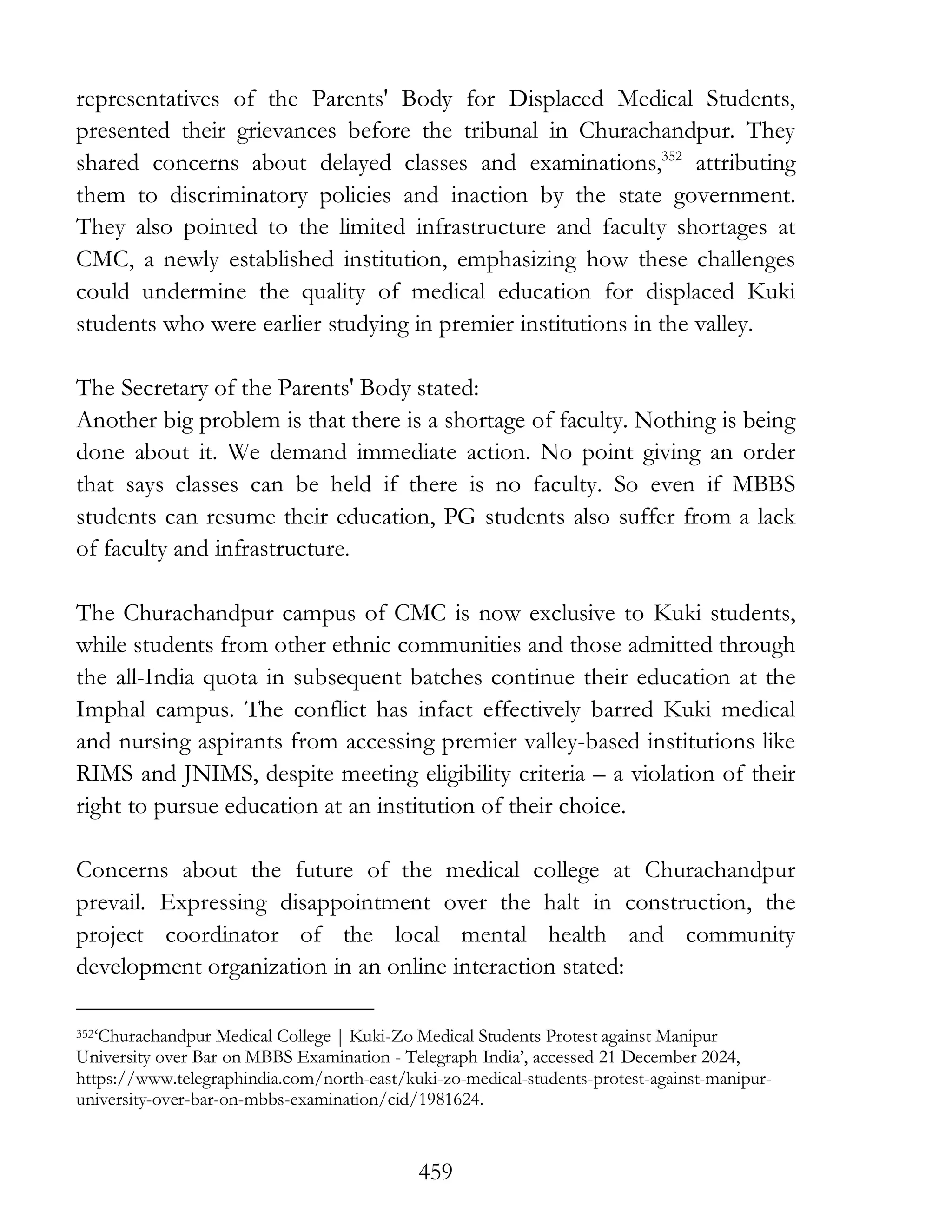 459
representatives of the Parents' Body for Displaced Medical Students,
presented their grievances before the tribunal in Churachandpur. They
shared concerns about delayed classes and examinations,352
attributing
them to discriminatory policies and inaction by the state government.
They also pointed to the limited infrastructure and faculty shortages at
CMC, a newly established institution, emphasizing how these challenges
could undermine the quality of medical education for displaced Kuki
students who were earlier studying in premier institutions in the valley.
The Secretary of the Parents' Body stated:
Another big problem is that there is a shortage of faculty. Nothing is being
done about it. We demand immediate action. No point giving an order
that says classes can be held if there is no faculty. So even if MBBS
students can resume their education, PG students also suffer from a lack
of faculty and infrastructure.
The Churachandpur campus of CMC is now exclusive to Kuki students,
while students from other ethnic communities and those admitted through
the all-India quota in subsequent batches continue their education at the
Imphal campus. The conflict has infact effectively barred Kuki medical
and nursing aspirants from accessing premier valley-based institutions like
RIMS and JNIMS, despite meeting eligibility criteria – a violation of their
right to pursue education at an institution of their choice.
Concerns about the future of the medical college at Churachandpur
prevail. Expressing disappointment over the halt in construction, the
project coordinator of the local mental health and community
development organization in an online interaction stated:
352‘Churachandpur Medical College | Kuki-Zo Medical Students Protest against Manipur
University over Bar on MBBS Examination - Telegraph India’, accessed 21 December 2024,
https://www.telegraphindia.com/north-east/kuki-zo-medical-students-protest-against-manipur-
university-over-bar-on-mbbs-examination/cid/1981624.
 