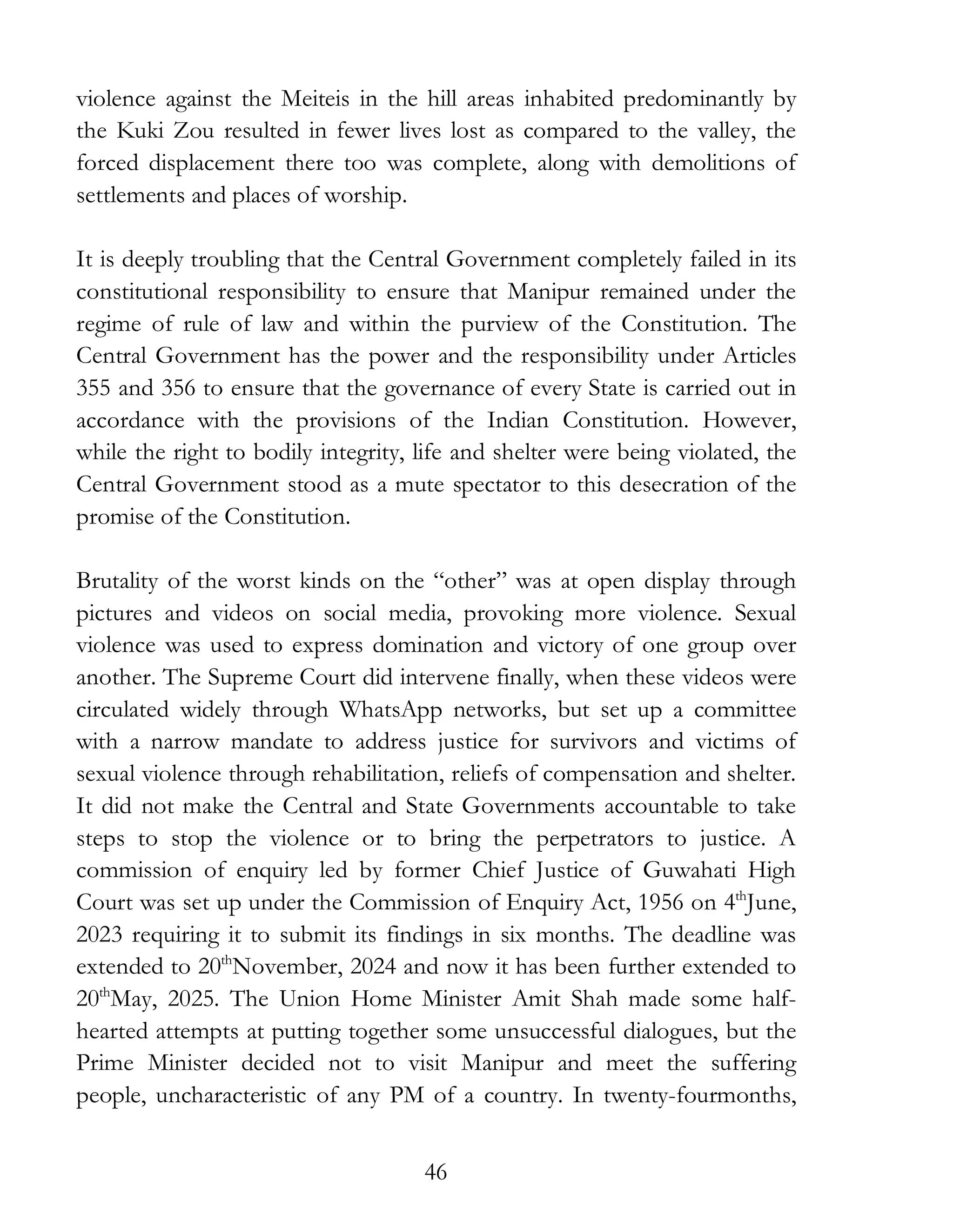 46
violence against the Meiteis in the hill areas inhabited predominantly by
the Kuki Zou resulted in fewer lives lost as compared to the valley, the
forced displacement there too was complete, along with demolitions of
settlements and places of worship.
It is deeply troubling that the Central Government completely failed in its
constitutional responsibility to ensure that Manipur remained under the
regime of rule of law and within the purview of the Constitution. The
Central Government has the power and the responsibility under Articles
355 and 356 to ensure that the governance of every State is carried out in
accordance with the provisions of the Indian Constitution. However,
while the right to bodily integrity, life and shelter were being violated, the
Central Government stood as a mute spectator to this desecration of the
promise of the Constitution.
Brutality of the worst kinds on the “other” was at open display through
pictures and videos on social media, provoking more violence. Sexual
violence was used to express domination and victory of one group over
another. The Supreme Court did intervene finally, when these videos were
circulated widely through WhatsApp networks, but set up a committee
with a narrow mandate to address justice for survivors and victims of
sexual violence through rehabilitation, reliefs of compensation and shelter.
It did not make the Central and State Governments accountable to take
steps to stop the violence or to bring the perpetrators to justice. A
commission of enquiry led by former Chief Justice of Guwahati High
Court was set up under the Commission of Enquiry Act, 1956 on 4th
June,
2023 requiring it to submit its findings in six months. The deadline was
extended to 20th
November, 2024 and now it has been further extended to
20th
May, 2025. The Union Home Minister Amit Shah made some half-
hearted attempts at putting together some unsuccessful dialogues, but the
Prime Minister decided not to visit Manipur and meet the suffering
people, uncharacteristic of any PM of a country. In twenty-fourmonths,
 