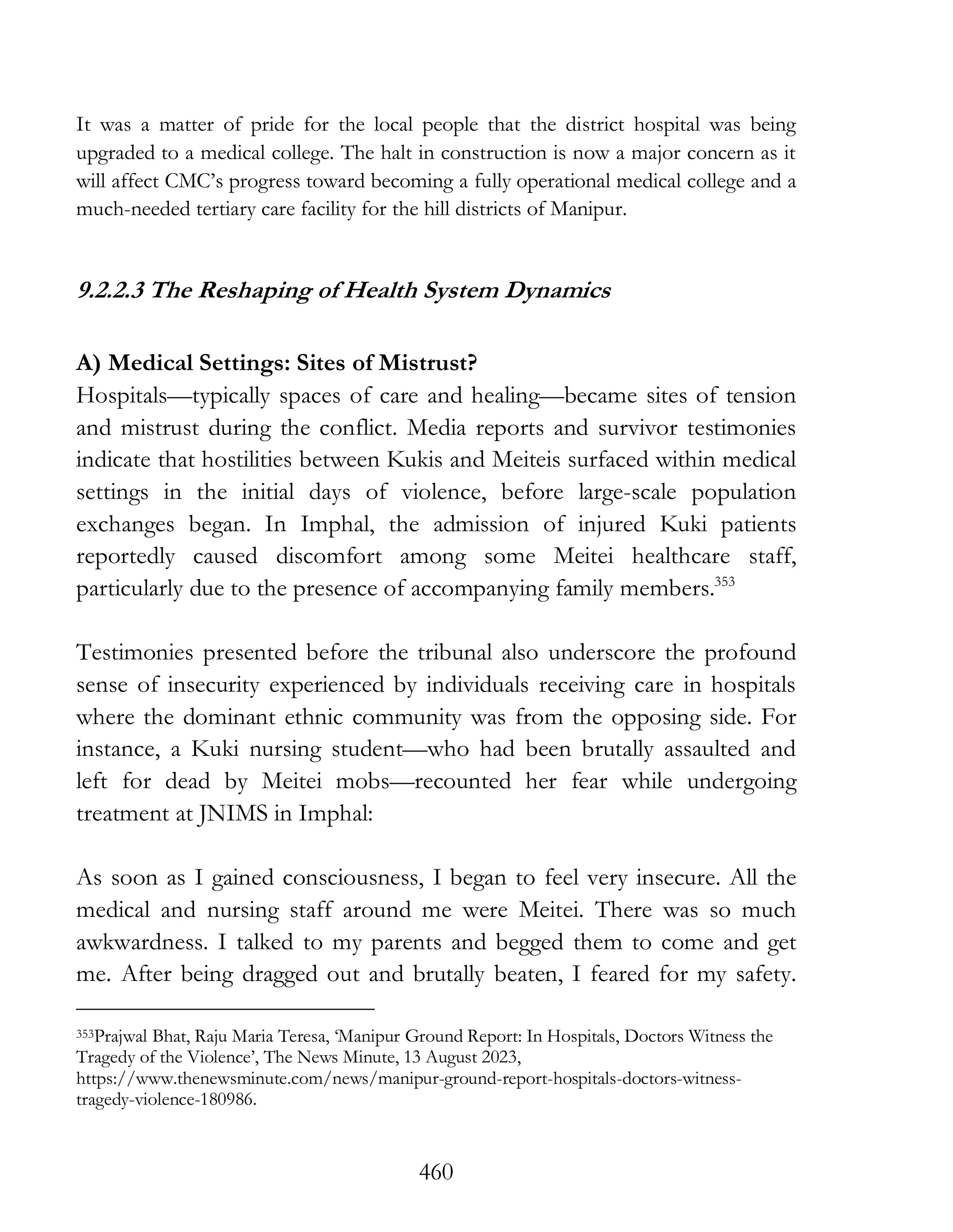460
It was a matter of pride for the local people that the district hospital was being
upgraded to a medical college. The halt in construction is now a major concern as it
will affect CMC’s progress toward becoming a fully operational medical college and a
much-needed tertiary care facility for the hill districts of Manipur.
9.2.2.3 The Reshaping of Health System Dynamics
A) Medical Settings: Sites of Mistrust?
Hospitals—typically spaces of care and healing—became sites of tension
and mistrust during the conflict. Media reports and survivor testimonies
indicate that hostilities between Kukis and Meiteis surfaced within medical
settings in the initial days of violence, before large-scale population
exchanges began. In Imphal, the admission of injured Kuki patients
reportedly caused discomfort among some Meitei healthcare staff,
particularly due to the presence of accompanying family members.353
Testimonies presented before the tribunal also underscore the profound
sense of insecurity experienced by individuals receiving care in hospitals
where the dominant ethnic community was from the opposing side. For
instance, a Kuki nursing student—who had been brutally assaulted and
left for dead by Meitei mobs—recounted her fear while undergoing
treatment at JNIMS in Imphal:
As soon as I gained consciousness, I began to feel very insecure. All the
medical and nursing staff around me were Meitei. There was so much
awkwardness. I talked to my parents and begged them to come and get
me. After being dragged out and brutally beaten, I feared for my safety.
353Prajwal Bhat, Raju Maria Teresa, ‘Manipur Ground Report: In Hospitals, Doctors Witness the
Tragedy of the Violence’, The News Minute, 13 August 2023,
https://www.thenewsminute.com/news/manipur-ground-report-hospitals-doctors-witness-
tragedy-violence-180986.
 