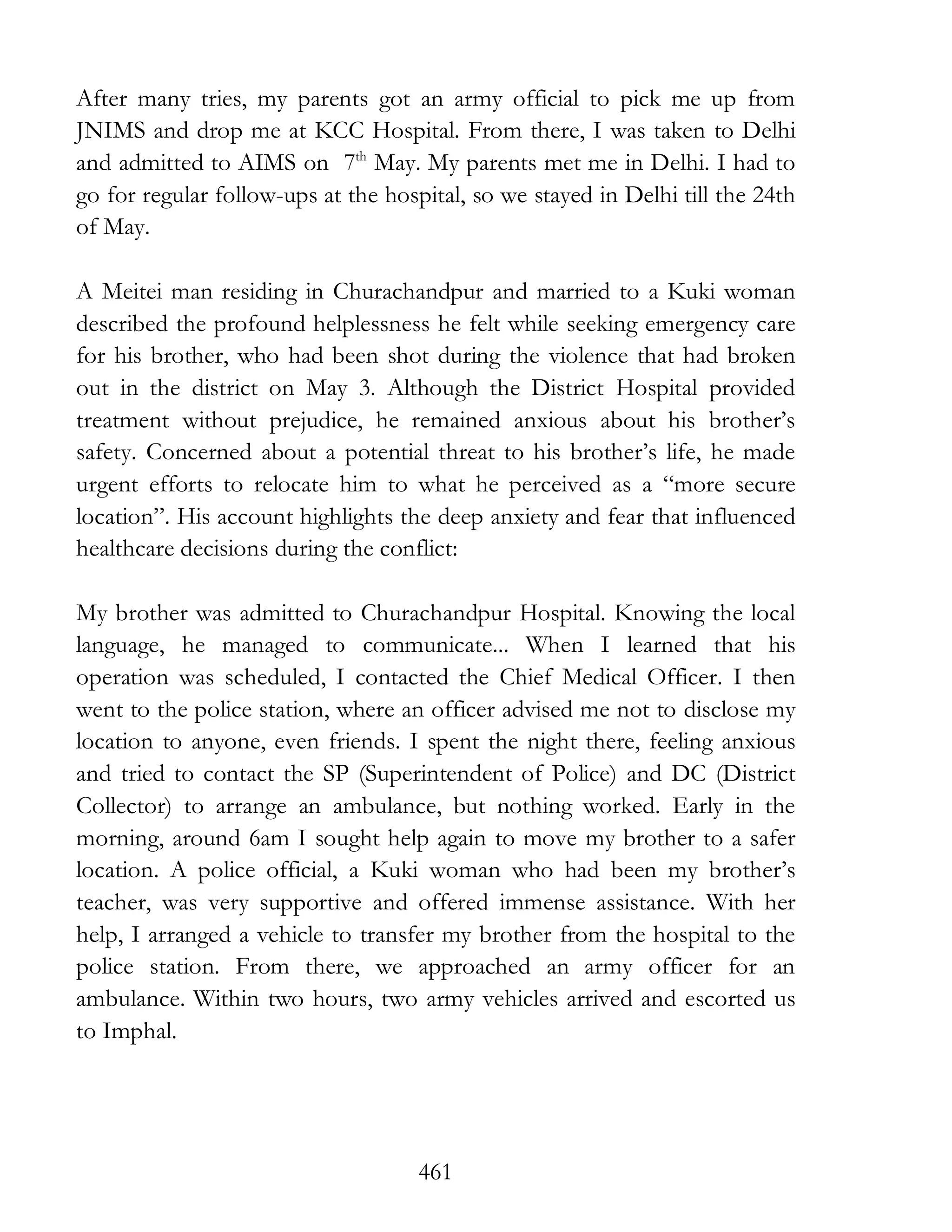 461
After many tries, my parents got an army official to pick me up from
JNIMS and drop me at KCC Hospital. From there, I was taken to Delhi
and admitted to AIMS on 7th
May. My parents met me in Delhi. I had to
go for regular follow-ups at the hospital, so we stayed in Delhi till the 24th
of May.
A Meitei man residing in Churachandpur and married to a Kuki woman
described the profound helplessness he felt while seeking emergency care
for his brother, who had been shot during the violence that had broken
out in the district on May 3. Although the District Hospital provided
treatment without prejudice, he remained anxious about his brother’s
safety. Concerned about a potential threat to his brother’s life, he made
urgent efforts to relocate him to what he perceived as a “more secure
location”. His account highlights the deep anxiety and fear that influenced
healthcare decisions during the conflict:
My brother was admitted to Churachandpur Hospital. Knowing the local
language, he managed to communicate... When I learned that his
operation was scheduled, I contacted the Chief Medical Officer. I then
went to the police station, where an officer advised me not to disclose my
location to anyone, even friends. I spent the night there, feeling anxious
and tried to contact the SP (Superintendent of Police) and DC (District
Collector) to arrange an ambulance, but nothing worked. Early in the
morning, around 6am I sought help again to move my brother to a safer
location. A police official, a Kuki woman who had been my brother’s
teacher, was very supportive and offered immense assistance. With her
help, I arranged a vehicle to transfer my brother from the hospital to the
police station. From there, we approached an army officer for an
ambulance. Within two hours, two army vehicles arrived and escorted us
to Imphal.
 