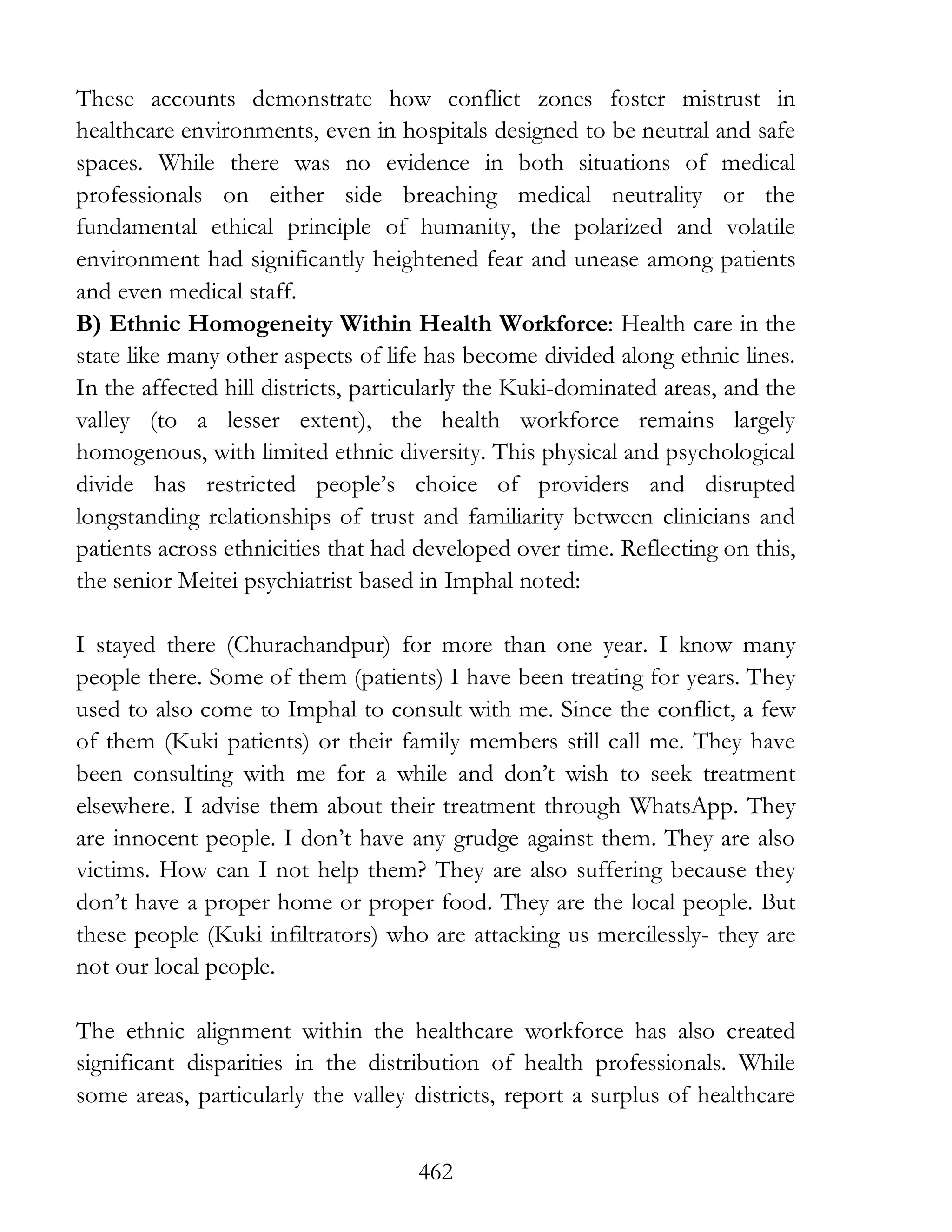 462
These accounts demonstrate how conflict zones foster mistrust in
healthcare environments, even in hospitals designed to be neutral and safe
spaces. While there was no evidence in both situations of medical
professionals on either side breaching medical neutrality or the
fundamental ethical principle of humanity, the polarized and volatile
environment had significantly heightened fear and unease among patients
and even medical staff.
B) Ethnic Homogeneity Within Health Workforce: Health care in the
state like many other aspects of life has become divided along ethnic lines.
In the affected hill districts, particularly the Kuki-dominated areas, and the
valley (to a lesser extent), the health workforce remains largely
homogenous, with limited ethnic diversity. This physical and psychological
divide has restricted people’s choice of providers and disrupted
longstanding relationships of trust and familiarity between clinicians and
patients across ethnicities that had developed over time. Reflecting on this,
the senior Meitei psychiatrist based in Imphal noted:
I stayed there (Churachandpur) for more than one year. I know many
people there. Some of them (patients) I have been treating for years. They
used to also come to Imphal to consult with me. Since the conflict, a few
of them (Kuki patients) or their family members still call me. They have
been consulting with me for a while and don’t wish to seek treatment
elsewhere. I advise them about their treatment through WhatsApp. They
are innocent people. I don’t have any grudge against them. They are also
victims. How can I not help them? They are also suffering because they
don’t have a proper home or proper food. They are the local people. But
these people (Kuki infiltrators) who are attacking us mercilessly- they are
not our local people.
The ethnic alignment within the healthcare workforce has also created
significant disparities in the distribution of health professionals. While
some areas, particularly the valley districts, report a surplus of healthcare
 