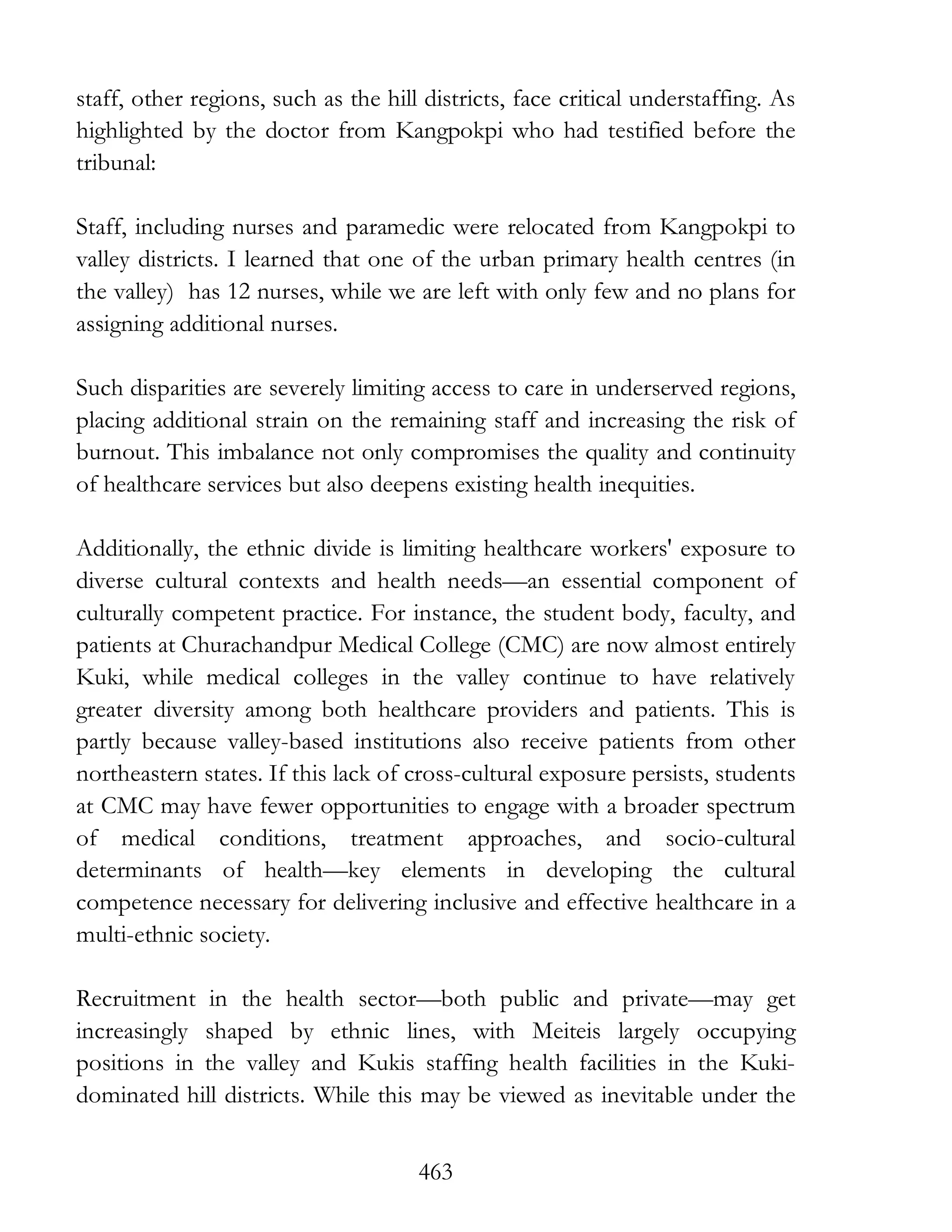 463
staff, other regions, such as the hill districts, face critical understaffing. As
highlighted by the doctor from Kangpokpi who had testified before the
tribunal:
Staff, including nurses and paramedic were relocated from Kangpokpi to
valley districts. I learned that one of the urban primary health centres (in
the valley) has 12 nurses, while we are left with only few and no plans for
assigning additional nurses.
Such disparities are severely limiting access to care in underserved regions,
placing additional strain on the remaining staff and increasing the risk of
burnout. This imbalance not only compromises the quality and continuity
of healthcare services but also deepens existing health inequities.
Additionally, the ethnic divide is limiting healthcare workers' exposure to
diverse cultural contexts and health needs—an essential component of
culturally competent practice. For instance, the student body, faculty, and
patients at Churachandpur Medical College (CMC) are now almost entirely
Kuki, while medical colleges in the valley continue to have relatively
greater diversity among both healthcare providers and patients. This is
partly because valley-based institutions also receive patients from other
northeastern states. If this lack of cross-cultural exposure persists, students
at CMC may have fewer opportunities to engage with a broader spectrum
of medical conditions, treatment approaches, and socio-cultural
determinants of health—key elements in developing the cultural
competence necessary for delivering inclusive and effective healthcare in a
multi-ethnic society.
Recruitment in the health sector—both public and private—may get
increasingly shaped by ethnic lines, with Meiteis largely occupying
positions in the valley and Kukis staffing health facilities in the Kuki-
dominated hill districts. While this may be viewed as inevitable under the
 