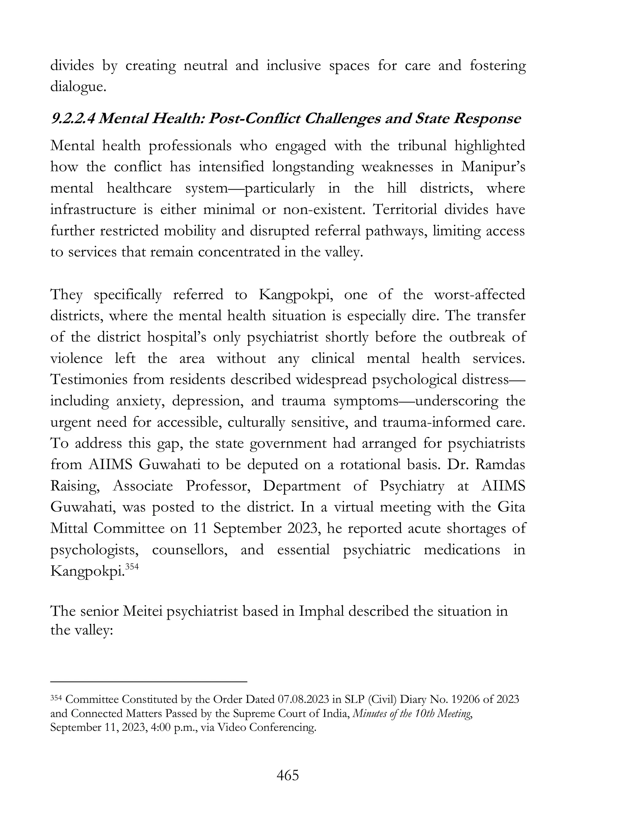 465
divides by creating neutral and inclusive spaces for care and fostering
dialogue.
9.2.2.4 Mental Health: Post-Conflict Challenges and State Response
Mental health professionals who engaged with the tribunal highlighted
how the conflict has intensified longstanding weaknesses in Manipur’s
mental healthcare system—particularly in the hill districts, where
infrastructure is either minimal or non-existent. Territorial divides have
further restricted mobility and disrupted referral pathways, limiting access
to services that remain concentrated in the valley.
They specifically referred to Kangpokpi, one of the worst-affected
districts, where the mental health situation is especially dire. The transfer
of the district hospital’s only psychiatrist shortly before the outbreak of
violence left the area without any clinical mental health services.
Testimonies from residents described widespread psychological distress—
including anxiety, depression, and trauma symptoms—underscoring the
urgent need for accessible, culturally sensitive, and trauma-informed care.
To address this gap, the state government had arranged for psychiatrists
from AIIMS Guwahati to be deputed on a rotational basis. Dr. Ramdas
Raising, Associate Professor, Department of Psychiatry at AIIMS
Guwahati, was posted to the district. In a virtual meeting with the Gita
Mittal Committee on 11 September 2023, he reported acute shortages of
psychologists, counsellors, and essential psychiatric medications in
Kangpokpi.354
The senior Meitei psychiatrist based in Imphal described the situation in
the valley:
354 Committee Constituted by the Order Dated 07.08.2023 in SLP (Civil) Diary No. 19206 of 2023
and Connected Matters Passed by the Supreme Court of India, Minutes of the 10th Meeting,
September 11, 2023, 4:00 p.m., via Video Conferencing.
 