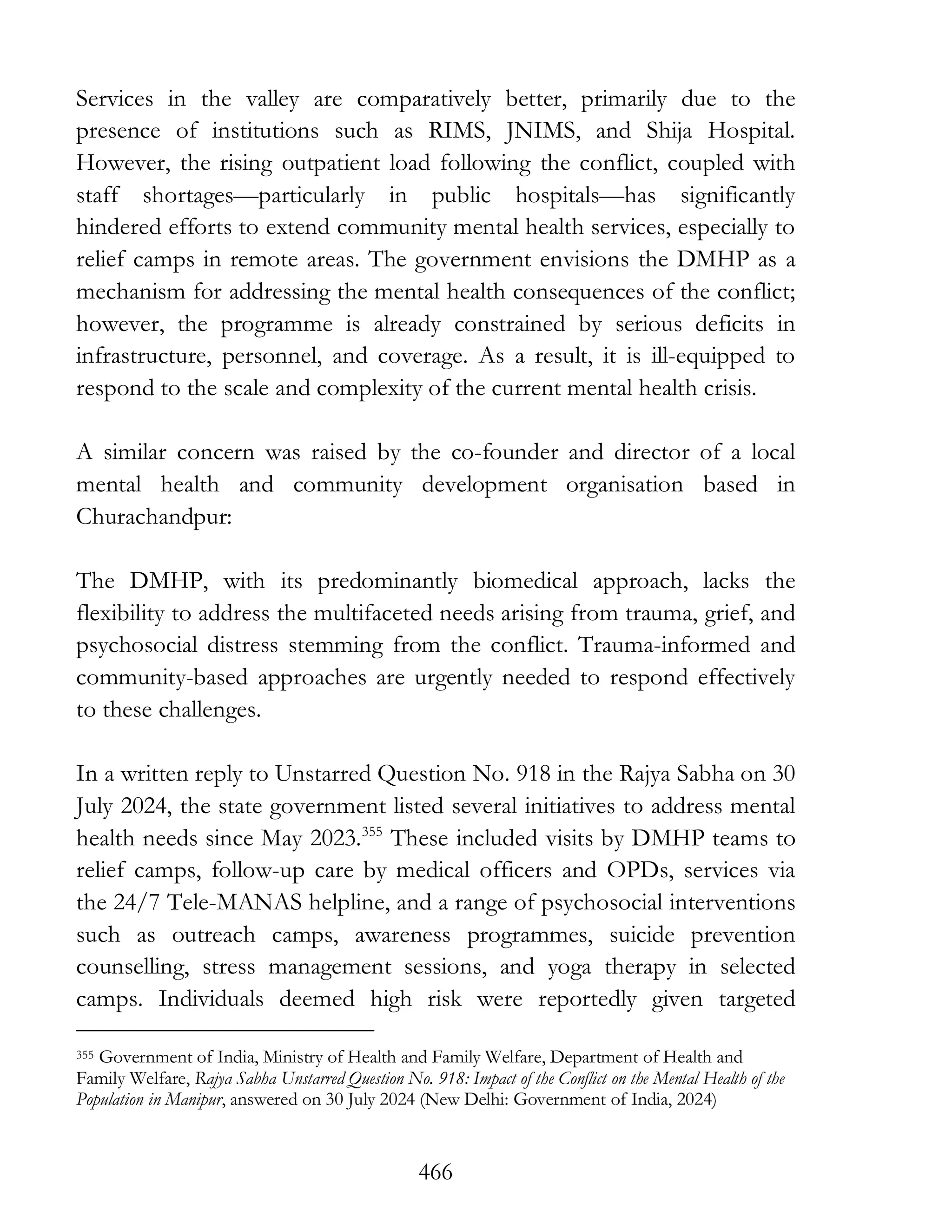 466
Services in the valley are comparatively better, primarily due to the
presence of institutions such as RIMS, JNIMS, and Shija Hospital.
However, the rising outpatient load following the conflict, coupled with
staff shortages—particularly in public hospitals—has significantly
hindered efforts to extend community mental health services, especially to
relief camps in remote areas. The government envisions the DMHP as a
mechanism for addressing the mental health consequences of the conflict;
however, the programme is already constrained by serious deficits in
infrastructure, personnel, and coverage. As a result, it is ill-equipped to
respond to the scale and complexity of the current mental health crisis.
A similar concern was raised by the co-founder and director of a local
mental health and community development organisation based in
Churachandpur:
The DMHP, with its predominantly biomedical approach, lacks the
flexibility to address the multifaceted needs arising from trauma, grief, and
psychosocial distress stemming from the conflict. Trauma-informed and
community-based approaches are urgently needed to respond effectively
to these challenges.
In a written reply to Unstarred Question No. 918 in the Rajya Sabha on 30
July 2024, the state government listed several initiatives to address mental
health needs since May 2023.355
These included visits by DMHP teams to
relief camps, follow-up care by medical officers and OPDs, services via
the 24/7 Tele-MANAS helpline, and a range of psychosocial interventions
such as outreach camps, awareness programmes, suicide prevention
counselling, stress management sessions, and yoga therapy in selected
camps. Individuals deemed high risk were reportedly given targeted
355 Government of India, Ministry of Health and Family Welfare, Department of Health and
Family Welfare, Rajya Sabha Unstarred Question No. 918: Impact of the Conflict on the Mental Health of the
Population in Manipur, answered on 30 July 2024 (New Delhi: Government of India, 2024)
 