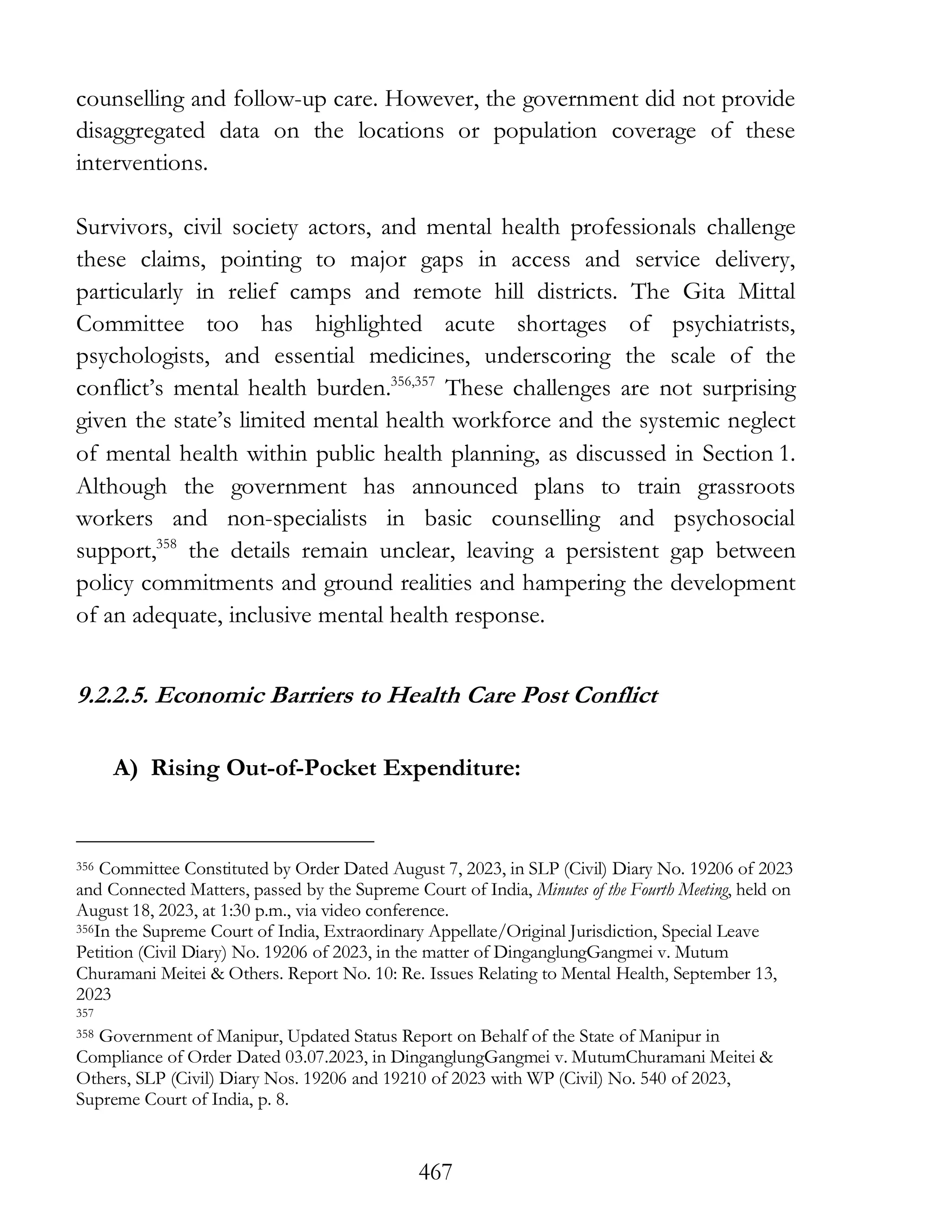467
counselling and follow-up care. However, the government did not provide
disaggregated data on the locations or population coverage of these
interventions.
Survivors, civil society actors, and mental health professionals challenge
these claims, pointing to major gaps in access and service delivery,
particularly in relief camps and remote hill districts. The Gita Mittal
Committee too has highlighted acute shortages of psychiatrists,
psychologists, and essential medicines, underscoring the scale of the
conflict’s mental health burden.356,357
These challenges are not surprising
given the state’s limited mental health workforce and the systemic neglect
of mental health within public health planning, as discussed in Section 1.
Although the government has announced plans to train grassroots
workers and non-specialists in basic counselling and psychosocial
support,358
the details remain unclear, leaving a persistent gap between
policy commitments and ground realities and hampering the development
of an adequate, inclusive mental health response.
9.2.2.5. Economic Barriers to Health Care Post Conflict
A) Rising Out-of-Pocket Expenditure:
356 Committee Constituted by Order Dated August 7, 2023, in SLP (Civil) Diary No. 19206 of 2023
and Connected Matters, passed by the Supreme Court of India, Minutes of the Fourth Meeting, held on
August 18, 2023, at 1:30 p.m., via video conference.
356In the Supreme Court of India, Extraordinary Appellate/Original Jurisdiction, Special Leave
Petition (Civil Diary) No. 19206 of 2023, in the matter of DinganglungGangmei v. Mutum
Churamani Meitei & Others. Report No. 10: Re. Issues Relating to Mental Health, September 13,
2023
357
358 Government of Manipur, Updated Status Report on Behalf of the State of Manipur in
Compliance of Order Dated 03.07.2023, in DinganglungGangmei v. MutumChuramani Meitei &
Others, SLP (Civil) Diary Nos. 19206 and 19210 of 2023 with WP (Civil) No. 540 of 2023,
Supreme Court of India, p. 8.
 