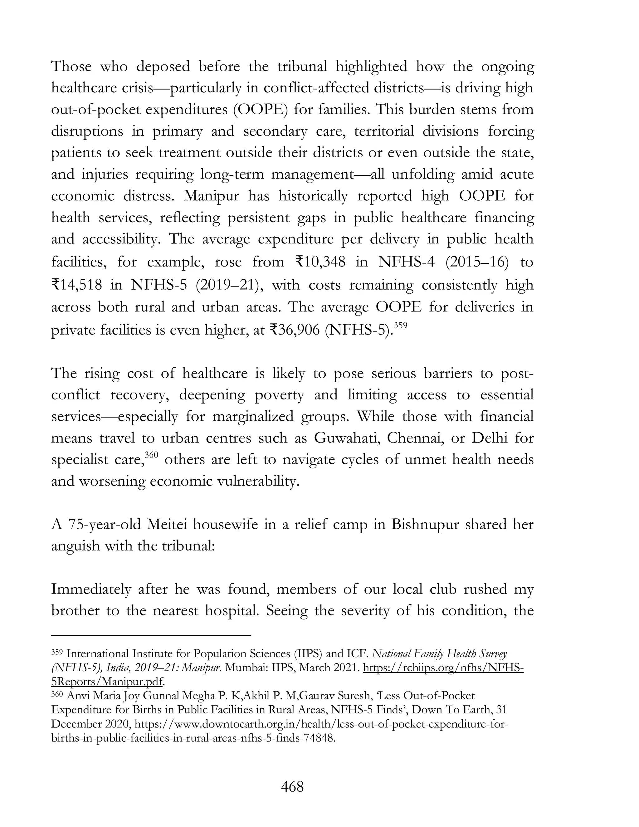 468
Those who deposed before the tribunal highlighted how the ongoing
healthcare crisis—particularly in conflict-affected districts—is driving high
out-of-pocket expenditures (OOPE) for families. This burden stems from
disruptions in primary and secondary care, territorial divisions forcing
patients to seek treatment outside their districts or even outside the state,
and injuries requiring long-term management—all unfolding amid acute
economic distress. Manipur has historically reported high OOPE for
health services, reflecting persistent gaps in public healthcare financing
and accessibility. The average expenditure per delivery in public health
facilities, for example, rose from ₹10,348 in NFHS-4 (2015–16) to
₹14,518 in NFHS-5 (2019–21), with costs remaining consistently high
across both rural and urban areas. The average OOPE for deliveries in
private facilities is even higher, at ₹36,906 (NFHS-5).359
The rising cost of healthcare is likely to pose serious barriers to post-
conflict recovery, deepening poverty and limiting access to essential
services—especially for marginalized groups. While those with financial
means travel to urban centres such as Guwahati, Chennai, or Delhi for
specialist care,360
others are left to navigate cycles of unmet health needs
and worsening economic vulnerability.
A 75-year-old Meitei housewife in a relief camp in Bishnupur shared her
anguish with the tribunal:
Immediately after he was found, members of our local club rushed my
brother to the nearest hospital. Seeing the severity of his condition, the
359 International Institute for Population Sciences (IIPS) and ICF. National Family Health Survey
(NFHS-5), India, 2019–21: Manipur. Mumbai: IIPS, March 2021. https://rchiips.org/nfhs/NFHS-
5Reports/Manipur.pdf.
360 Anvi Maria Joy Gunnal Megha P. K,Akhil P. M,Gaurav Suresh, ‘Less Out-of-Pocket
Expenditure for Births in Public Facilities in Rural Areas, NFHS-5 Finds’, Down To Earth, 31
December 2020, https://www.downtoearth.org.in/health/less-out-of-pocket-expenditure-for-
births-in-public-facilities-in-rural-areas-nfhs-5-finds-74848.
 