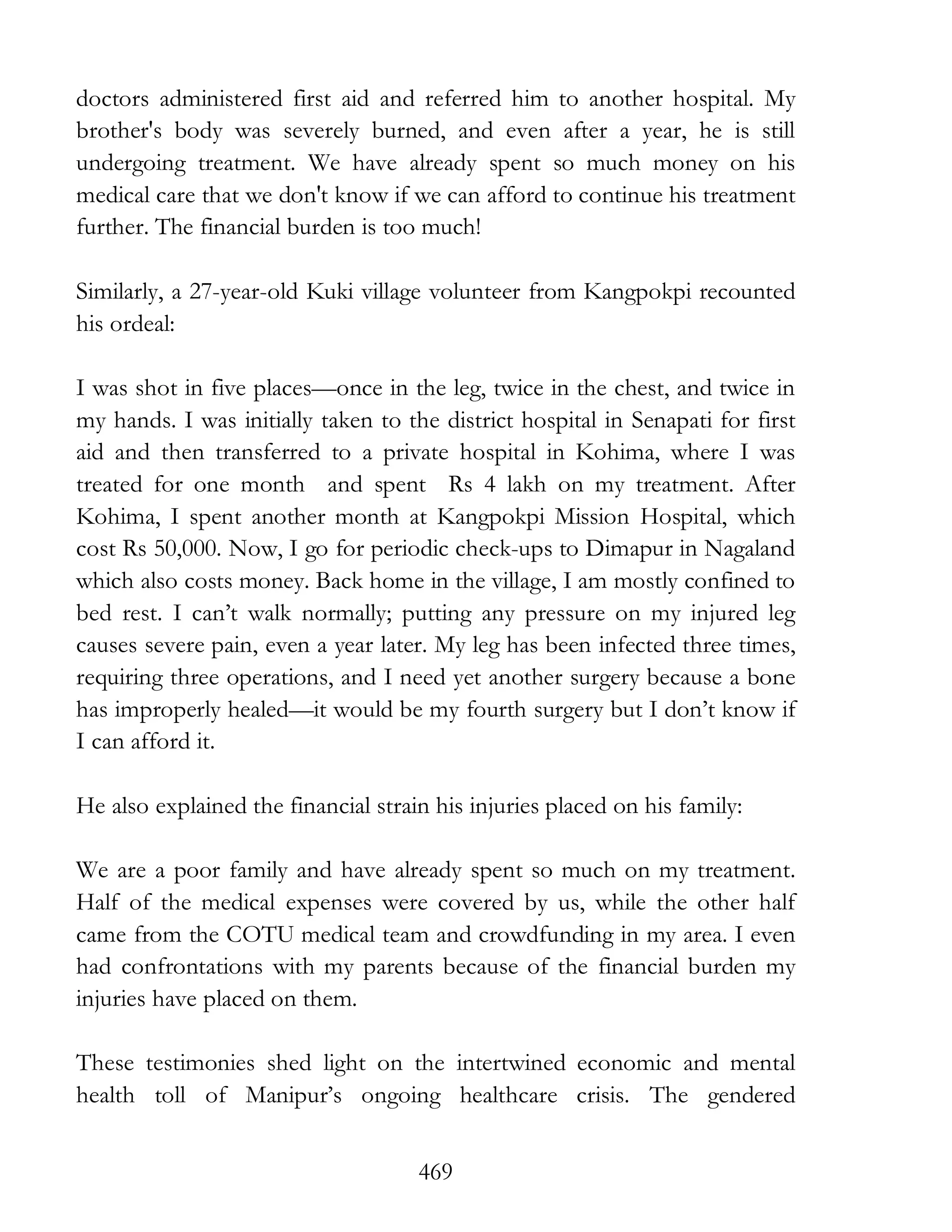 469
doctors administered first aid and referred him to another hospital. My
brother's body was severely burned, and even after a year, he is still
undergoing treatment. We have already spent so much money on his
medical care that we don't know if we can afford to continue his treatment
further. The financial burden is too much!
Similarly, a 27-year-old Kuki village volunteer from Kangpokpi recounted
his ordeal:
I was shot in five places—once in the leg, twice in the chest, and twice in
my hands. I was initially taken to the district hospital in Senapati for first
aid and then transferred to a private hospital in Kohima, where I was
treated for one month and spent Rs 4 lakh on my treatment. After
Kohima, I spent another month at Kangpokpi Mission Hospital, which
cost Rs 50,000. Now, I go for periodic check-ups to Dimapur in Nagaland
which also costs money. Back home in the village, I am mostly confined to
bed rest. I can’t walk normally; putting any pressure on my injured leg
causes severe pain, even a year later. My leg has been infected three times,
requiring three operations, and I need yet another surgery because a bone
has improperly healed—it would be my fourth surgery but I don’t know if
I can afford it.
He also explained the financial strain his injuries placed on his family:
We are a poor family and have already spent so much on my treatment.
Half of the medical expenses were covered by us, while the other half
came from the COTU medical team and crowdfunding in my area. I even
had confrontations with my parents because of the financial burden my
injuries have placed on them.
These testimonies shed light on the intertwined economic and mental
health toll of Manipur’s ongoing healthcare crisis. The gendered
 
