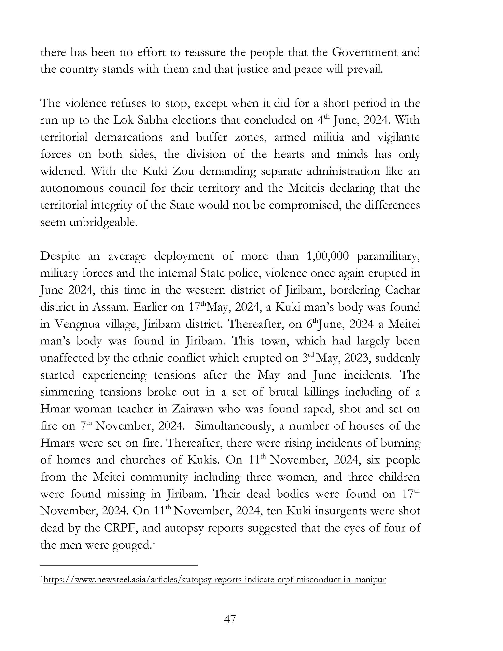 47
there has been no effort to reassure the people that the Government and
the country stands with them and that justice and peace will prevail.
The violence refuses to stop, except when it did for a short period in the
run up to the Lok Sabha elections that concluded on 4th
June, 2024. With
territorial demarcations and buffer zones, armed militia and vigilante
forces on both sides, the division of the hearts and minds has only
widened. With the Kuki Zou demanding separate administration like an
autonomous council for their territory and the Meiteis declaring that the
territorial integrity of the State would not be compromised, the differences
seem unbridgeable.
Despite an average deployment of more than 1,00,000 paramilitary,
military forces and the internal State police, violence once again erupted in
June 2024, this time in the western district of Jiribam, bordering Cachar
district in Assam. Earlier on 17th
May, 2024, a Kuki man’s body was found
in Vengnua village, Jiribam district. Thereafter, on 6th
June, 2024 a Meitei
man’s body was found in Jiribam. This town, which had largely been
unaffected by the ethnic conflict which erupted on 3rd
May, 2023, suddenly
started experiencing tensions after the May and June incidents. The
simmering tensions broke out in a set of brutal killings including of a
Hmar woman teacher in Zairawn who was found raped, shot and set on
fire on 7th
November, 2024. Simultaneously, a number of houses of the
Hmars were set on fire. Thereafter, there were rising incidents of burning
of homes and churches of Kukis. On 11th
November, 2024, six people
from the Meitei community including three women, and three children
were found missing in Jiribam. Their dead bodies were found on 17th
November, 2024. On 11th
November, 2024, ten Kuki insurgents were shot
dead by the CRPF, and autopsy reports suggested that the eyes of four of
the men were gouged.1
1https://www.newsreel.asia/articles/autopsy-reports-indicate-crpf-misconduct-in-manipur
 