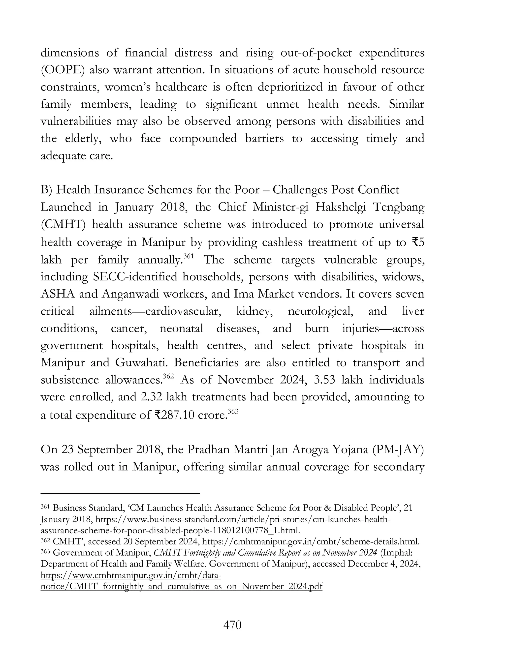 470
dimensions of financial distress and rising out-of-pocket expenditures
(OOPE) also warrant attention. In situations of acute household resource
constraints, women’s healthcare is often deprioritized in favour of other
family members, leading to significant unmet health needs. Similar
vulnerabilities may also be observed among persons with disabilities and
the elderly, who face compounded barriers to accessing timely and
adequate care.
B) Health Insurance Schemes for the Poor – Challenges Post Conflict
Launched in January 2018, the Chief Minister-gi Hakshelgi Tengbang
(CMHT) health assurance scheme was introduced to promote universal
health coverage in Manipur by providing cashless treatment of up to ₹5
lakh per family annually.361
The scheme targets vulnerable groups,
including SECC-identified households, persons with disabilities, widows,
ASHA and Anganwadi workers, and Ima Market vendors. It covers seven
critical ailments—cardiovascular, kidney, neurological, and liver
conditions, cancer, neonatal diseases, and burn injuries—across
government hospitals, health centres, and select private hospitals in
Manipur and Guwahati. Beneficiaries are also entitled to transport and
subsistence allowances.362
As of November 2024, 3.53 lakh individuals
were enrolled, and 2.32 lakh treatments had been provided, amounting to
a total expenditure of ₹287.10 crore.363
On 23 September 2018, the Pradhan Mantri Jan Arogya Yojana (PM-JAY)
was rolled out in Manipur, offering similar annual coverage for secondary
361 Business Standard, ‘CM Launches Health Assurance Scheme for Poor & Disabled People’, 21
January 2018, https://www.business-standard.com/article/pti-stories/cm-launches-health-
assurance-scheme-for-poor-disabled-people-118012100778_1.html.
362 CMHT’, accessed 20 September 2024, https://cmhtmanipur.gov.in/cmht/scheme-details.html.
363 Government of Manipur, CMHT Fortnightly and Cumulative Report as on November 2024 (Imphal:
Department of Health and Family Welfare, Government of Manipur), accessed December 4, 2024,
https://www.cmhtmanipur.gov.in/cmht/data-
notice/CMHT_fortnightly_and_cumulative_as_on_November_2024.pdf
 