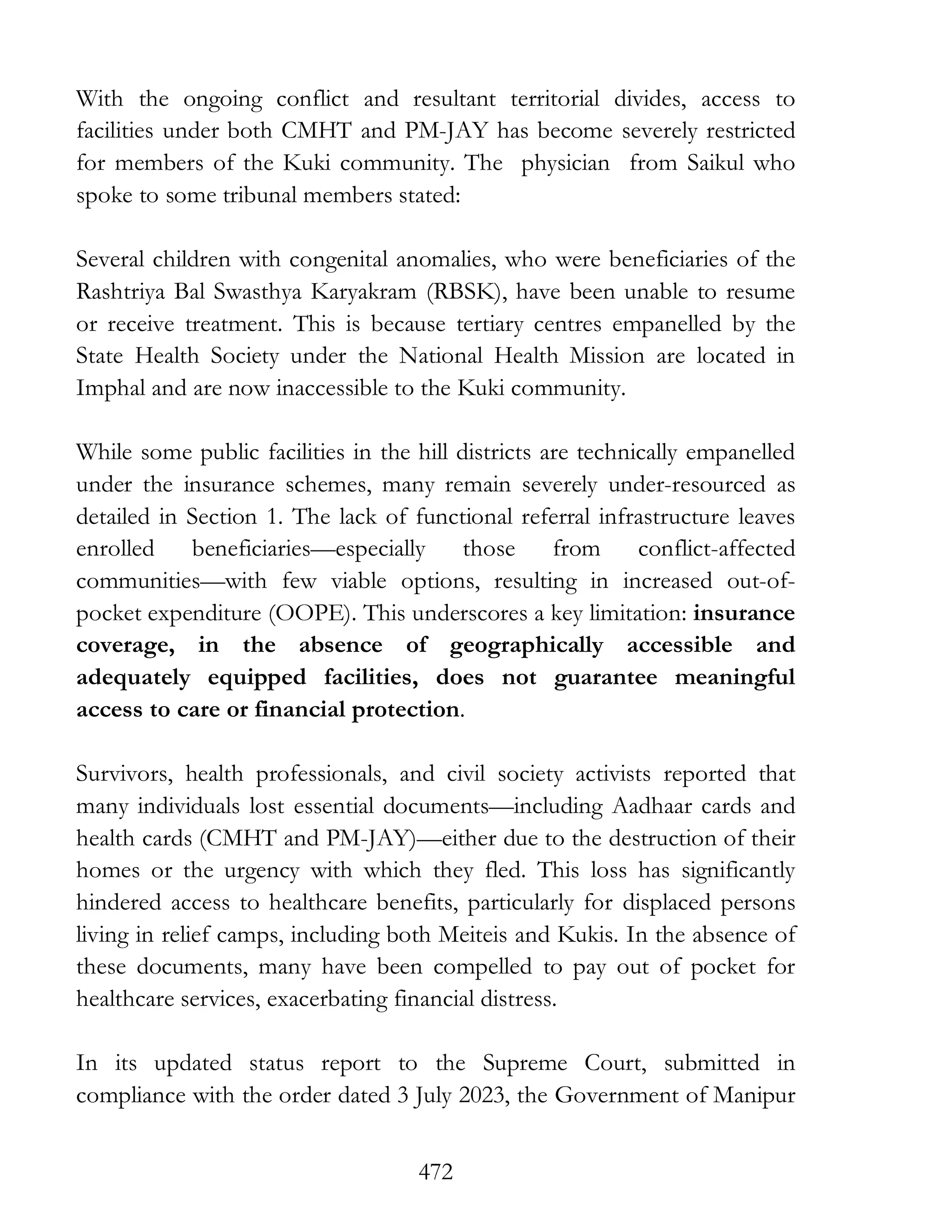 472
With the ongoing conflict and resultant territorial divides, access to
facilities under both CMHT and PM-JAY has become severely restricted
for members of the Kuki community. The physician from Saikul who
spoke to some tribunal members stated:
Several children with congenital anomalies, who were beneficiaries of the
Rashtriya Bal Swasthya Karyakram (RBSK), have been unable to resume
or receive treatment. This is because tertiary centres empanelled by the
State Health Society under the National Health Mission are located in
Imphal and are now inaccessible to the Kuki community.
While some public facilities in the hill districts are technically empanelled
under the insurance schemes, many remain severely under-resourced as
detailed in Section 1. The lack of functional referral infrastructure leaves
enrolled beneficiaries—especially those from conflict-affected
communities—with few viable options, resulting in increased out-of-
pocket expenditure (OOPE). This underscores a key limitation: insurance
coverage, in the absence of geographically accessible and
adequately equipped facilities, does not guarantee meaningful
access to care or financial protection.
Survivors, health professionals, and civil society activists reported that
many individuals lost essential documents—including Aadhaar cards and
health cards (CMHT and PM-JAY)—either due to the destruction of their
homes or the urgency with which they fled. This loss has significantly
hindered access to healthcare benefits, particularly for displaced persons
living in relief camps, including both Meiteis and Kukis. In the absence of
these documents, many have been compelled to pay out of pocket for
healthcare services, exacerbating financial distress.
In its updated status report to the Supreme Court, submitted in
compliance with the order dated 3 July 2023, the Government of Manipur
 