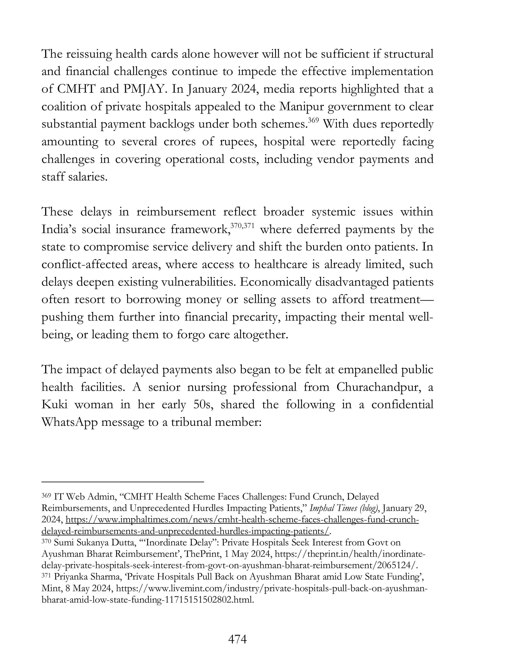 474
The reissuing health cards alone however will not be sufficient if structural
and financial challenges continue to impede the effective implementation
of CMHT and PMJAY. In January 2024, media reports highlighted that a
coalition of private hospitals appealed to the Manipur government to clear
substantial payment backlogs under both schemes.369
With dues reportedly
amounting to several crores of rupees, hospital were reportedly facing
challenges in covering operational costs, including vendor payments and
staff salaries.
These delays in reimbursement reflect broader systemic issues within
India’s social insurance framework,370,371
where deferred payments by the
state to compromise service delivery and shift the burden onto patients. In
conflict-affected areas, where access to healthcare is already limited, such
delays deepen existing vulnerabilities. Economically disadvantaged patients
often resort to borrowing money or selling assets to afford treatment—
pushing them further into financial precarity, impacting their mental well-
being, or leading them to forgo care altogether.
The impact of delayed payments also began to be felt at empanelled public
health facilities. A senior nursing professional from Churachandpur, a
Kuki woman in her early 50s, shared the following in a confidential
WhatsApp message to a tribunal member:
369 IT Web Admin, “CMHT Health Scheme Faces Challenges: Fund Crunch, Delayed
Reimbursements, and Unprecedented Hurdles Impacting Patients,” Imphal Times (blog), January 29,
2024, https://www.imphaltimes.com/news/cmht-health-scheme-faces-challenges-fund-crunch-
delayed-reimbursements-and-unprecedented-hurdles-impacting-patients/.
370 Sumi Sukanya Dutta, ‘“Inordinate Delay”: Private Hospitals Seek Interest from Govt on
Ayushman Bharat Reimbursement’, ThePrint, 1 May 2024, https://theprint.in/health/inordinate-
delay-private-hospitals-seek-interest-from-govt-on-ayushman-bharat-reimbursement/2065124/.
371 Priyanka Sharma, ‘Private Hospitals Pull Back on Ayushman Bharat amid Low State Funding’,
Mint, 8 May 2024, https://www.livemint.com/industry/private-hospitals-pull-back-on-ayushman-
bharat-amid-low-state-funding-11715151502802.html.
 