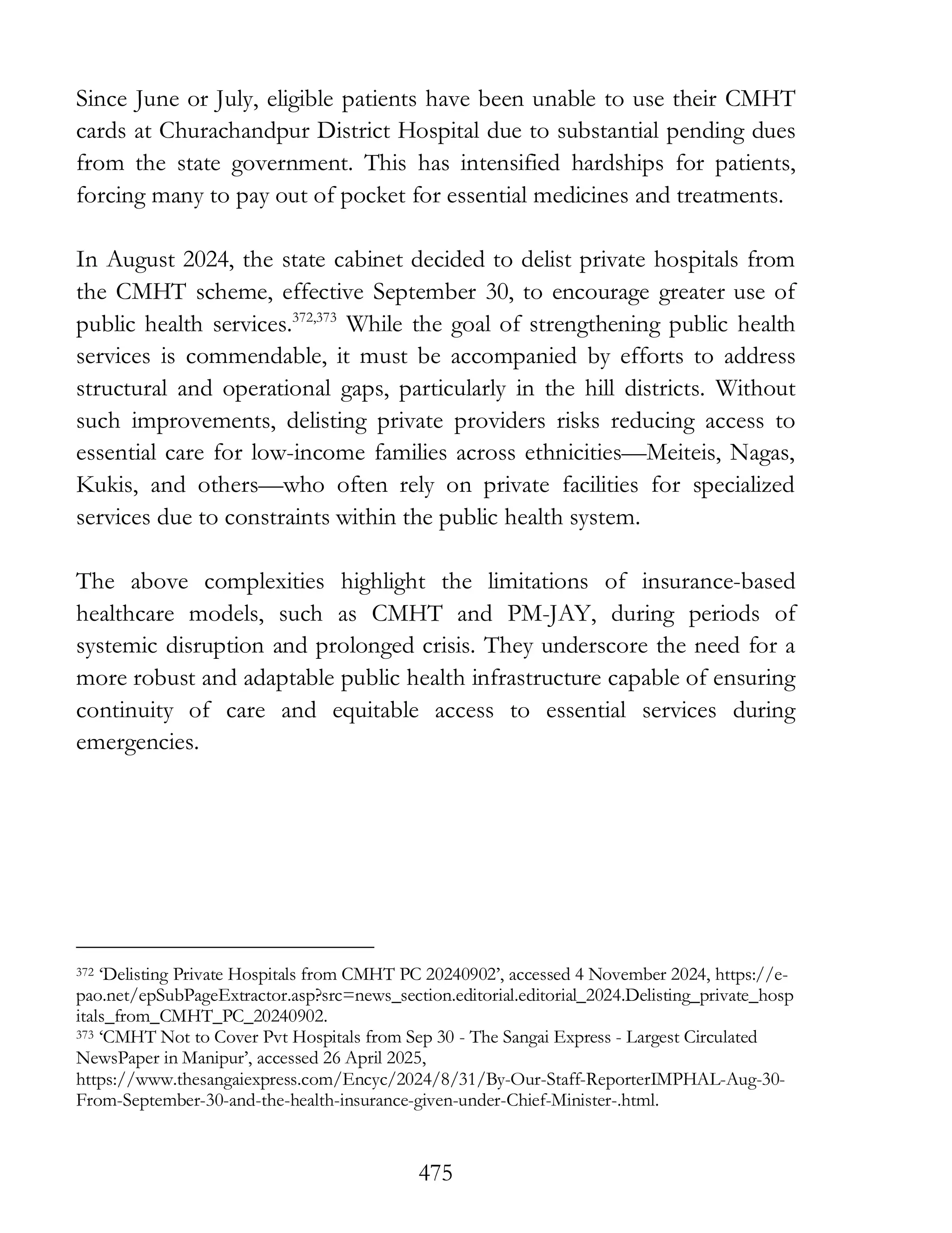 475
Since June or July, eligible patients have been unable to use their CMHT
cards at Churachandpur District Hospital due to substantial pending dues
from the state government. This has intensified hardships for patients,
forcing many to pay out of pocket for essential medicines and treatments.
In August 2024, the state cabinet decided to delist private hospitals from
the CMHT scheme, effective September 30, to encourage greater use of
public health services.372,373
While the goal of strengthening public health
services is commendable, it must be accompanied by efforts to address
structural and operational gaps, particularly in the hill districts. Without
such improvements, delisting private providers risks reducing access to
essential care for low-income families across ethnicities—Meiteis, Nagas,
Kukis, and others—who often rely on private facilities for specialized
services due to constraints within the public health system.
The above complexities highlight the limitations of insurance-based
healthcare models, such as CMHT and PM-JAY, during periods of
systemic disruption and prolonged crisis. They underscore the need for a
more robust and adaptable public health infrastructure capable of ensuring
continuity of care and equitable access to essential services during
emergencies.
372 ‘Delisting Private Hospitals from CMHT PC 20240902’, accessed 4 November 2024, https://e-
pao.net/epSubPageExtractor.asp?src=news_section.editorial.editorial_2024.Delisting_private_hosp
itals_from_CMHT_PC_20240902.
373 ‘CMHT Not to Cover Pvt Hospitals from Sep 30 - The Sangai Express - Largest Circulated
NewsPaper in Manipur’, accessed 26 April 2025,
https://www.thesangaiexpress.com/Encyc/2024/8/31/By-Our-Staff-ReporterIMPHAL-Aug-30-
From-September-30-and-the-health-insurance-given-under-Chief-Minister-.html.
 