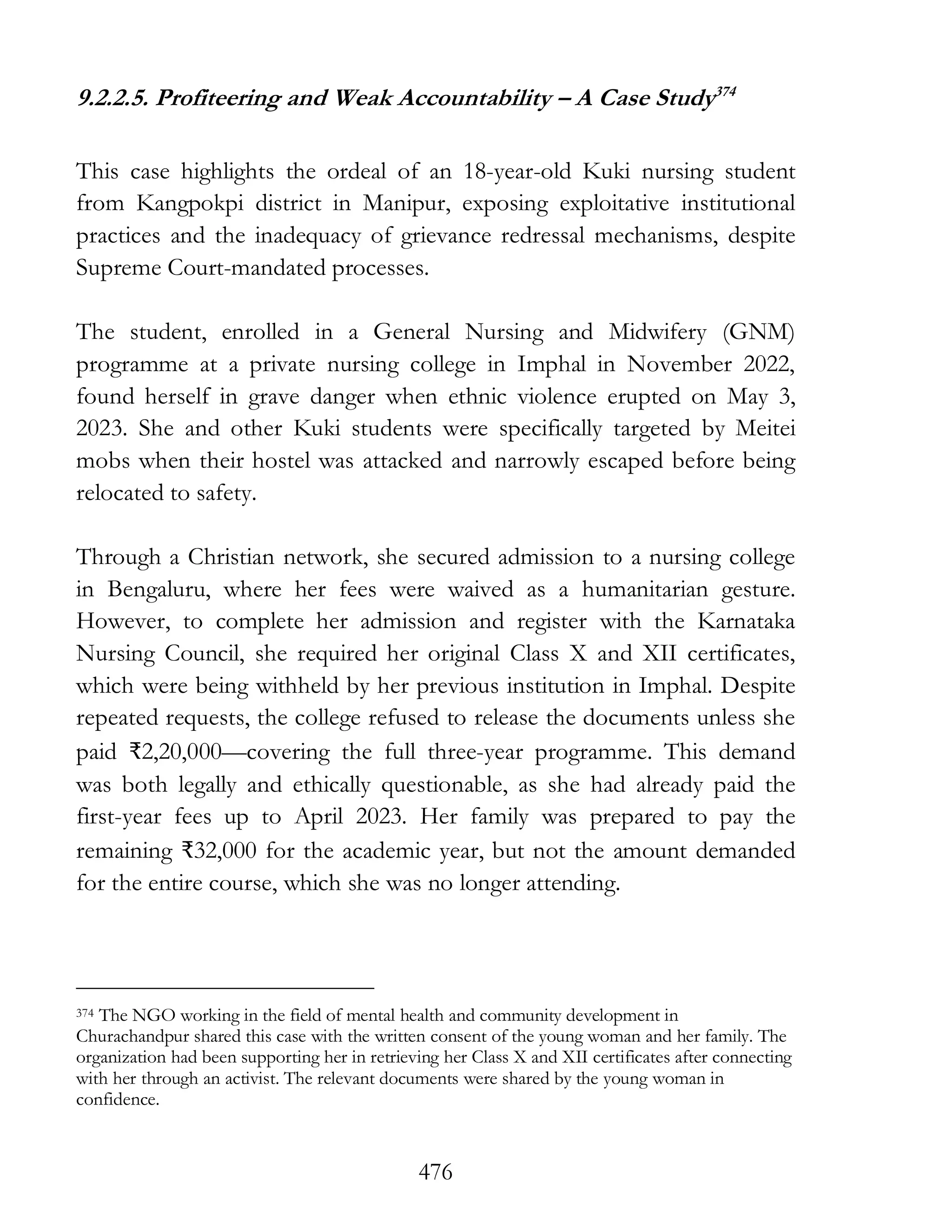 476
9.2.2.5. Profiteering and Weak Accountability – A Case Study374
This case highlights the ordeal of an 18-year-old Kuki nursing student
from Kangpokpi district in Manipur, exposing exploitative institutional
practices and the inadequacy of grievance redressal mechanisms, despite
Supreme Court-mandated processes.
The student, enrolled in a General Nursing and Midwifery (GNM)
programme at a private nursing college in Imphal in November 2022,
found herself in grave danger when ethnic violence erupted on May 3,
2023. She and other Kuki students were specifically targeted by Meitei
mobs when their hostel was attacked and narrowly escaped before being
relocated to safety.
Through a Christian network, she secured admission to a nursing college
in Bengaluru, where her fees were waived as a humanitarian gesture.
However, to complete her admission and register with the Karnataka
Nursing Council, she required her original Class X and XII certificates,
which were being withheld by her previous institution in Imphal. Despite
repeated requests, the college refused to release the documents unless she
paid ₹2,20,000—covering the full three-year programme. This demand
was both legally and ethically questionable, as she had already paid the
first-year fees up to April 2023. Her family was prepared to pay the
remaining ₹32,000 for the academic year, but not the amount demanded
for the entire course, which she was no longer attending.
374 The NGO working in the field of mental health and community development in
Churachandpur shared this case with the written consent of the young woman and her family. The
organization had been supporting her in retrieving her Class X and XII certificates after connecting
with her through an activist. The relevant documents were shared by the young woman in
confidence.
 