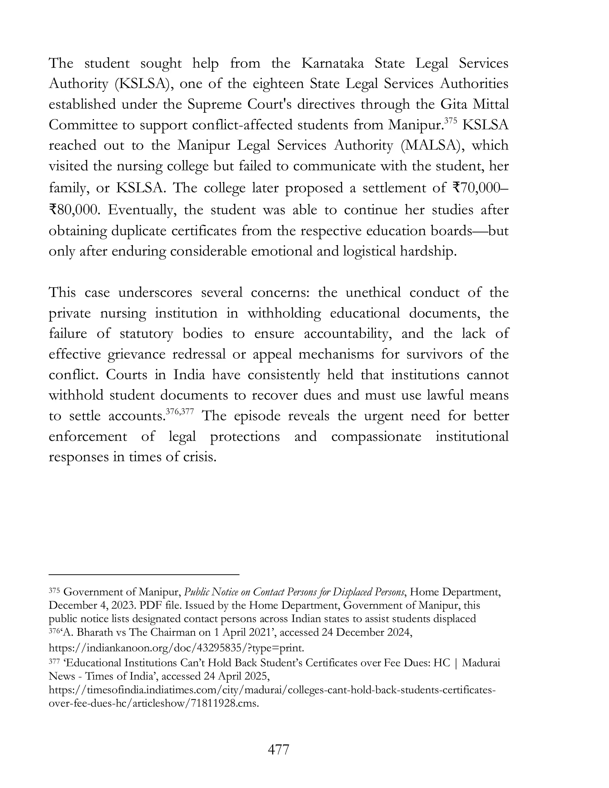 477
The student sought help from the Karnataka State Legal Services
Authority (KSLSA), one of the eighteen State Legal Services Authorities
established under the Supreme Court's directives through the Gita Mittal
Committee to support conflict-affected students from Manipur.375
KSLSA
reached out to the Manipur Legal Services Authority (MALSA), which
visited the nursing college but failed to communicate with the student, her
family, or KSLSA. The college later proposed a settlement of ₹70,000–
₹80,000. Eventually, the student was able to continue her studies after
obtaining duplicate certificates from the respective education boards—but
only after enduring considerable emotional and logistical hardship.
This case underscores several concerns: the unethical conduct of the
private nursing institution in withholding educational documents, the
failure of statutory bodies to ensure accountability, and the lack of
effective grievance redressal or appeal mechanisms for survivors of the
conflict. Courts in India have consistently held that institutions cannot
withhold student documents to recover dues and must use lawful means
to settle accounts.376,377
The episode reveals the urgent need for better
enforcement of legal protections and compassionate institutional
responses in times of crisis.
375 Government of Manipur, Public Notice on Contact Persons for Displaced Persons, Home Department,
December 4, 2023. PDF file. Issued by the Home Department, Government of Manipur, this
public notice lists designated contact persons across Indian states to assist students displaced
376‘A. Bharath vs The Chairman on 1 April 2021’, accessed 24 December 2024,
https://indiankanoon.org/doc/43295835/?type=print.
377 ‘Educational Institutions Can’t Hold Back Student’s Certificates over Fee Dues: HC | Madurai
News - Times of India’, accessed 24 April 2025,
https://timesofindia.indiatimes.com/city/madurai/colleges-cant-hold-back-students-certificates-
over-fee-dues-hc/articleshow/71811928.cms.
 