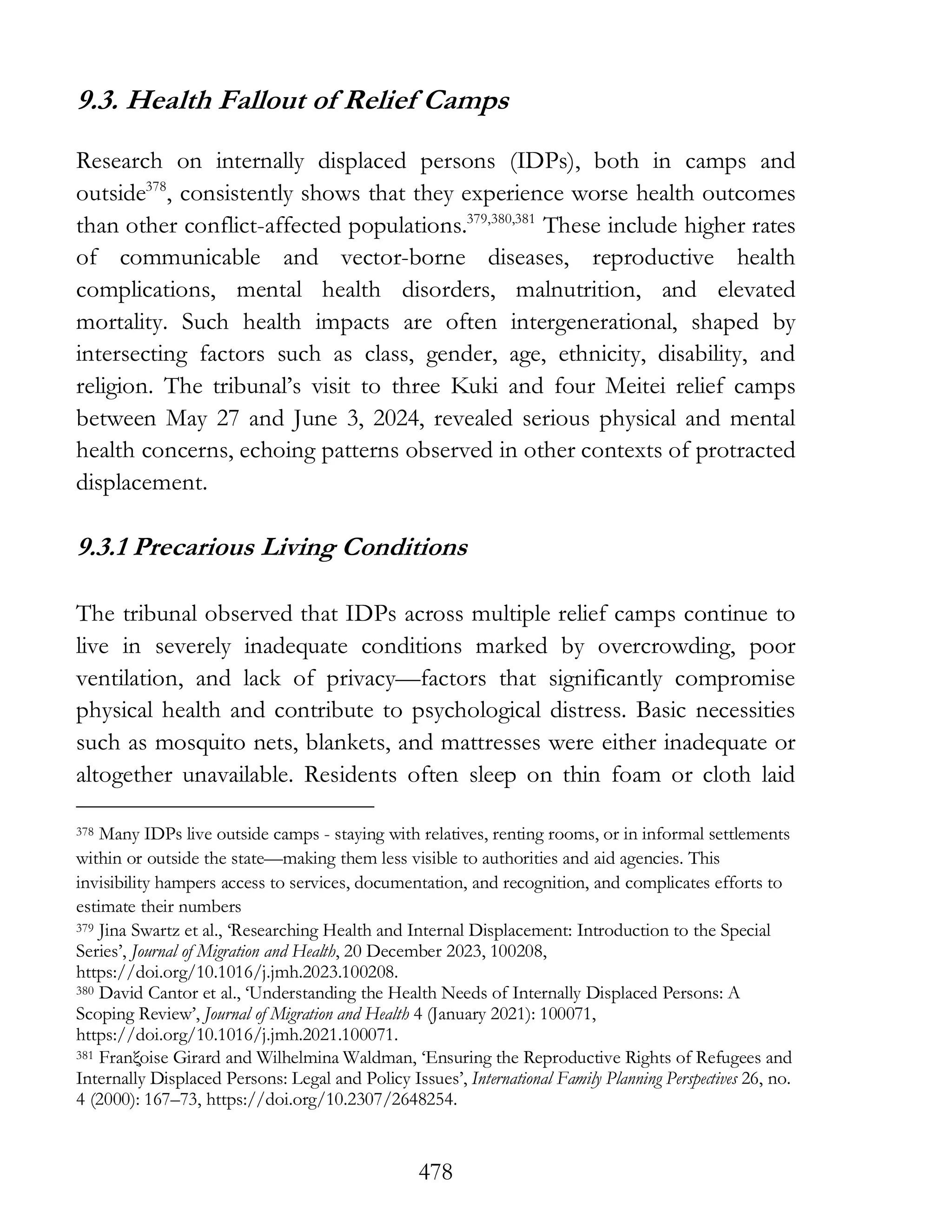 478
9.3. Health Fallout of Relief Camps
Research on internally displaced persons (IDPs), both in camps and
outside378
, consistently shows that they experience worse health outcomes
than other conflict-affected populations.379,380,381
These include higher rates
of communicable and vector-borne diseases, reproductive health
complications, mental health disorders, malnutrition, and elevated
mortality. Such health impacts are often intergenerational, shaped by
intersecting factors such as class, gender, age, ethnicity, disability, and
religion. The tribunal’s visit to three Kuki and four Meitei relief camps
between May 27 and June 3, 2024, revealed serious physical and mental
health concerns, echoing patterns observed in other contexts of protracted
displacement.
9.3.1 Precarious Living Conditions
The tribunal observed that IDPs across multiple relief camps continue to
live in severely inadequate conditions marked by overcrowding, poor
ventilation, and lack of privacy—factors that significantly compromise
physical health and contribute to psychological distress. Basic necessities
such as mosquito nets, blankets, and mattresses were either inadequate or
altogether unavailable. Residents often sleep on thin foam or cloth laid
378 Many IDPs live outside camps - staying with relatives, renting rooms, or in informal settlements
within or outside the state—making them less visible to authorities and aid agencies. This
invisibility hampers access to services, documentation, and recognition, and complicates efforts to
estimate their numbers
379 Jina Swartz et al., ‘Researching Health and Internal Displacement: Introduction to the Special
Series’, Journal of Migration and Health, 20 December 2023, 100208,
https://doi.org/10.1016/j.jmh.2023.100208.
380 David Cantor et al., ‘Understanding the Health Needs of Internally Displaced Persons: A
Scoping Review’, Journal of Migration and Health 4 (January 2021): 100071,
https://doi.org/10.1016/j.jmh.2021.100071.
381 Franξ̧oise Girard and Wilhelmina Waldman, ‘Ensuring the Reproductive Rights of Refugees and
Internally Displaced Persons: Legal and Policy Issues’, International Family Planning Perspectives 26, no.
4 (2000): 167–73, https://doi.org/10.2307/2648254.
 