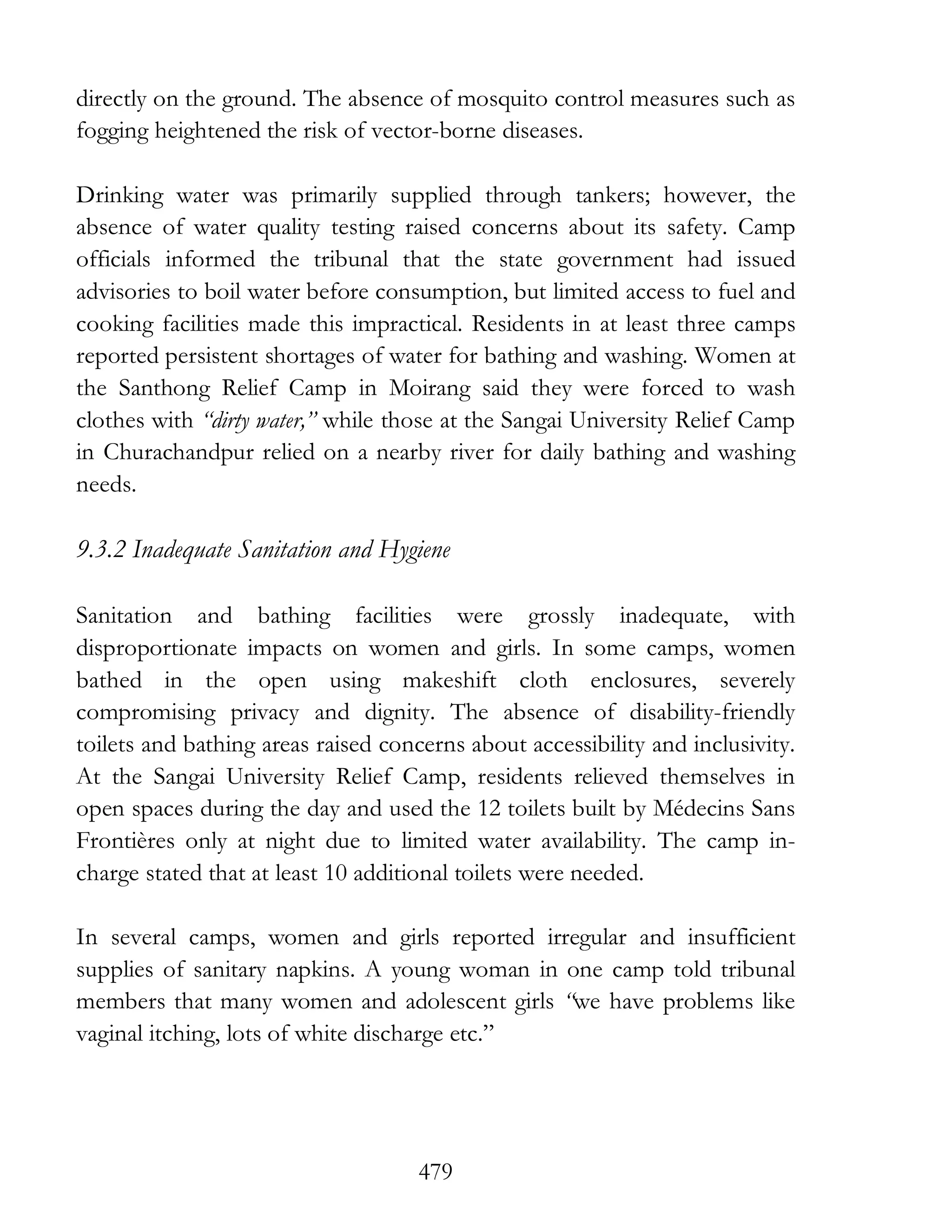 479
directly on the ground. The absence of mosquito control measures such as
fogging heightened the risk of vector-borne diseases.
Drinking water was primarily supplied through tankers; however, the
absence of water quality testing raised concerns about its safety. Camp
officials informed the tribunal that the state government had issued
advisories to boil water before consumption, but limited access to fuel and
cooking facilities made this impractical. Residents in at least three camps
reported persistent shortages of water for bathing and washing. Women at
the Santhong Relief Camp in Moirang said they were forced to wash
clothes with “dirty water,” while those at the Sangai University Relief Camp
in Churachandpur relied on a nearby river for daily bathing and washing
needs.
9.3.2 Inadequate Sanitation and Hygiene
Sanitation and bathing facilities were grossly inadequate, with
disproportionate impacts on women and girls. In some camps, women
bathed in the open using makeshift cloth enclosures, severely
compromising privacy and dignity. The absence of disability-friendly
toilets and bathing areas raised concerns about accessibility and inclusivity.
At the Sangai University Relief Camp, residents relieved themselves in
open spaces during the day and used the 12 toilets built by Médecins Sans
Frontières only at night due to limited water availability. The camp in-
charge stated that at least 10 additional toilets were needed.
In several camps, women and girls reported irregular and insufficient
supplies of sanitary napkins. A young woman in one camp told tribunal
members that many women and adolescent girls “we have problems like
vaginal itching, lots of white discharge etc.”
 