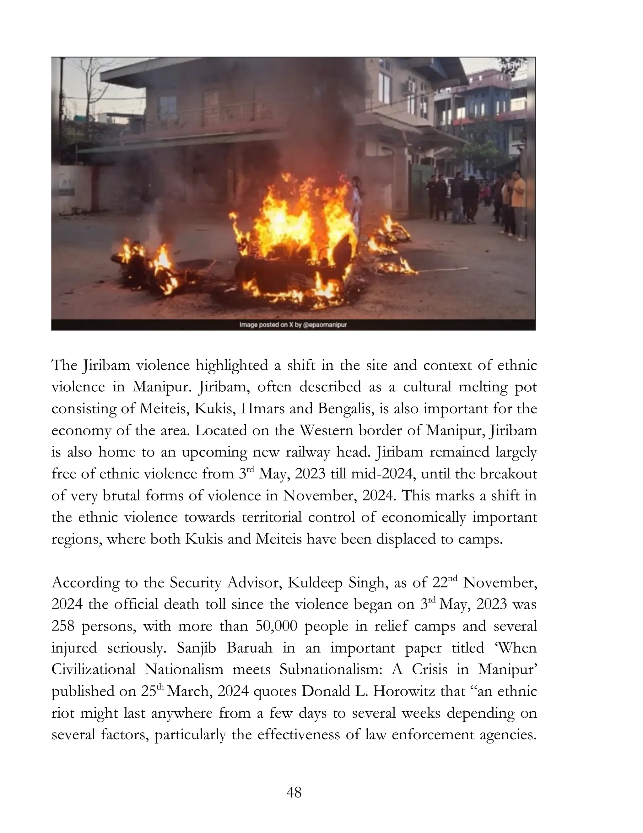 48
The Jiribam violence highlighted a shift in the site and context of ethnic
violence in Manipur. Jiribam, often described as a cultural melting pot
consisting of Meiteis, Kukis, Hmars and Bengalis, is also important for the
economy of the area. Located on the Western border of Manipur, Jiribam
is also home to an upcoming new railway head. Jiribam remained largely
free of ethnic violence from 3rd
May, 2023 till mid-2024, until the breakout
of very brutal forms of violence in November, 2024. This marks a shift in
the ethnic violence towards territorial control of economically important
regions, where both Kukis and Meiteis have been displaced to camps.
According to the Security Advisor, Kuldeep Singh, as of 22nd
November,
2024 the official death toll since the violence began on 3rd
May, 2023 was
258 persons, with more than 50,000 people in relief camps and several
injured seriously. Sanjib Baruah in an important paper titled ‘When
Civilizational Nationalism meets Subnationalism: A Crisis in Manipur’
published on 25th
March, 2024 quotes Donald L. Horowitz that “an ethnic
riot might last anywhere from a few days to several weeks depending on
several factors, particularly the effectiveness of law enforcement agencies.
 