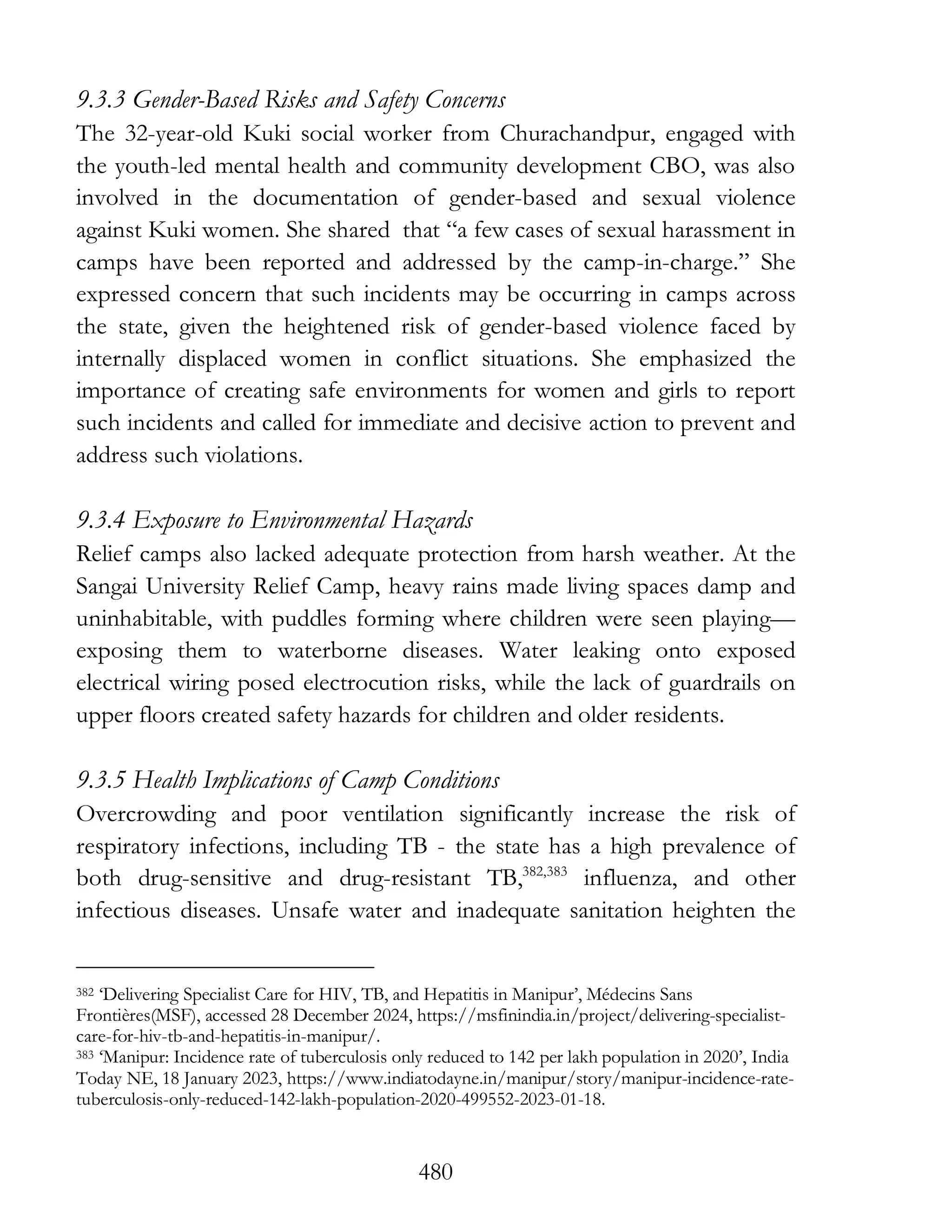480
9.3.3 Gender-Based Risks and Safety Concerns
The 32-year-old Kuki social worker from Churachandpur, engaged with
the youth-led mental health and community development CBO, was also
involved in the documentation of gender-based and sexual violence
against Kuki women. She shared that “a few cases of sexual harassment in
camps have been reported and addressed by the camp-in-charge.” She
expressed concern that such incidents may be occurring in camps across
the state, given the heightened risk of gender-based violence faced by
internally displaced women in conflict situations. She emphasized the
importance of creating safe environments for women and girls to report
such incidents and called for immediate and decisive action to prevent and
address such violations.
9.3.4 Exposure to Environmental Hazards
Relief camps also lacked adequate protection from harsh weather. At the
Sangai University Relief Camp, heavy rains made living spaces damp and
uninhabitable, with puddles forming where children were seen playing—
exposing them to waterborne diseases. Water leaking onto exposed
electrical wiring posed electrocution risks, while the lack of guardrails on
upper floors created safety hazards for children and older residents.
9.3.5 Health Implications of Camp Conditions
Overcrowding and poor ventilation significantly increase the risk of
respiratory infections, including TB - the state has a high prevalence of
both drug-sensitive and drug-resistant TB,382,383
influenza, and other
infectious diseases. Unsafe water and inadequate sanitation heighten the
382 ‘Delivering Specialist Care for HIV, TB, and Hepatitis in Manipur’, Médecins Sans
Frontières(MSF), accessed 28 December 2024, https://msfinindia.in/project/delivering-specialist-
care-for-hiv-tb-and-hepatitis-in-manipur/.
383 ‘Manipur: Incidence rate of tuberculosis only reduced to 142 per lakh population in 2020’, India
Today NE, 18 January 2023, https://www.indiatodayne.in/manipur/story/manipur-incidence-rate-
tuberculosis-only-reduced-142-lakh-population-2020-499552-2023-01-18.
 