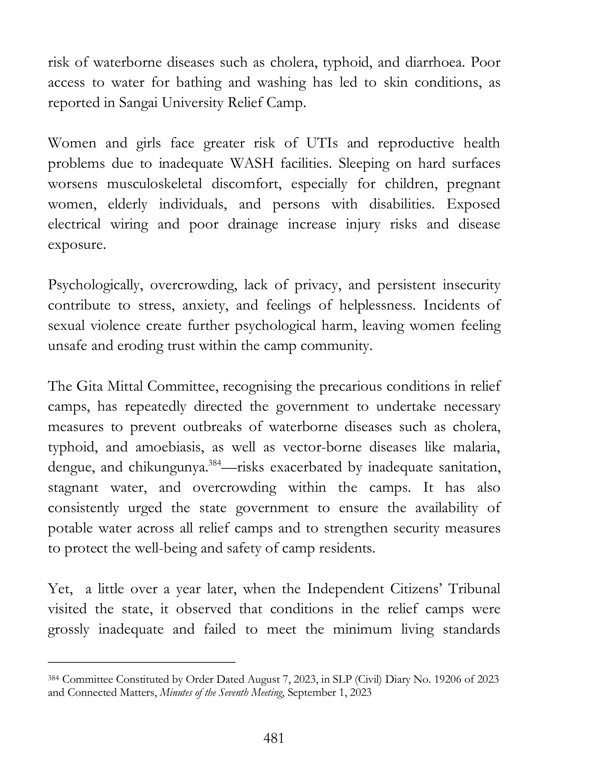481
risk of waterborne diseases such as cholera, typhoid, and diarrhoea. Poor
access to water for bathing and washing has led to skin conditions, as
reported in Sangai University Relief Camp.
Women and girls face greater risk of UTIs and reproductive health
problems due to inadequate WASH facilities. Sleeping on hard surfaces
worsens musculoskeletal discomfort, especially for children, pregnant
women, elderly individuals, and persons with disabilities. Exposed
electrical wiring and poor drainage increase injury risks and disease
exposure.
Psychologically, overcrowding, lack of privacy, and persistent insecurity
contribute to stress, anxiety, and feelings of helplessness. Incidents of
sexual violence create further psychological harm, leaving women feeling
unsafe and eroding trust within the camp community.
The Gita Mittal Committee, recognising the precarious conditions in relief
camps, has repeatedly directed the government to undertake necessary
measures to prevent outbreaks of waterborne diseases such as cholera,
typhoid, and amoebiasis, as well as vector-borne diseases like malaria,
dengue, and chikungunya.384
—risks exacerbated by inadequate sanitation,
stagnant water, and overcrowding within the camps. It has also
consistently urged the state government to ensure the availability of
potable water across all relief camps and to strengthen security measures
to protect the well-being and safety of camp residents.
Yet, a little over a year later, when the Independent Citizens’ Tribunal
visited the state, it observed that conditions in the relief camps were
grossly inadequate and failed to meet the minimum living standards
384 Committee Constituted by Order Dated August 7, 2023, in SLP (Civil) Diary No. 19206 of 2023
and Connected Matters, Minutes of the Seventh Meeting, September 1, 2023
 