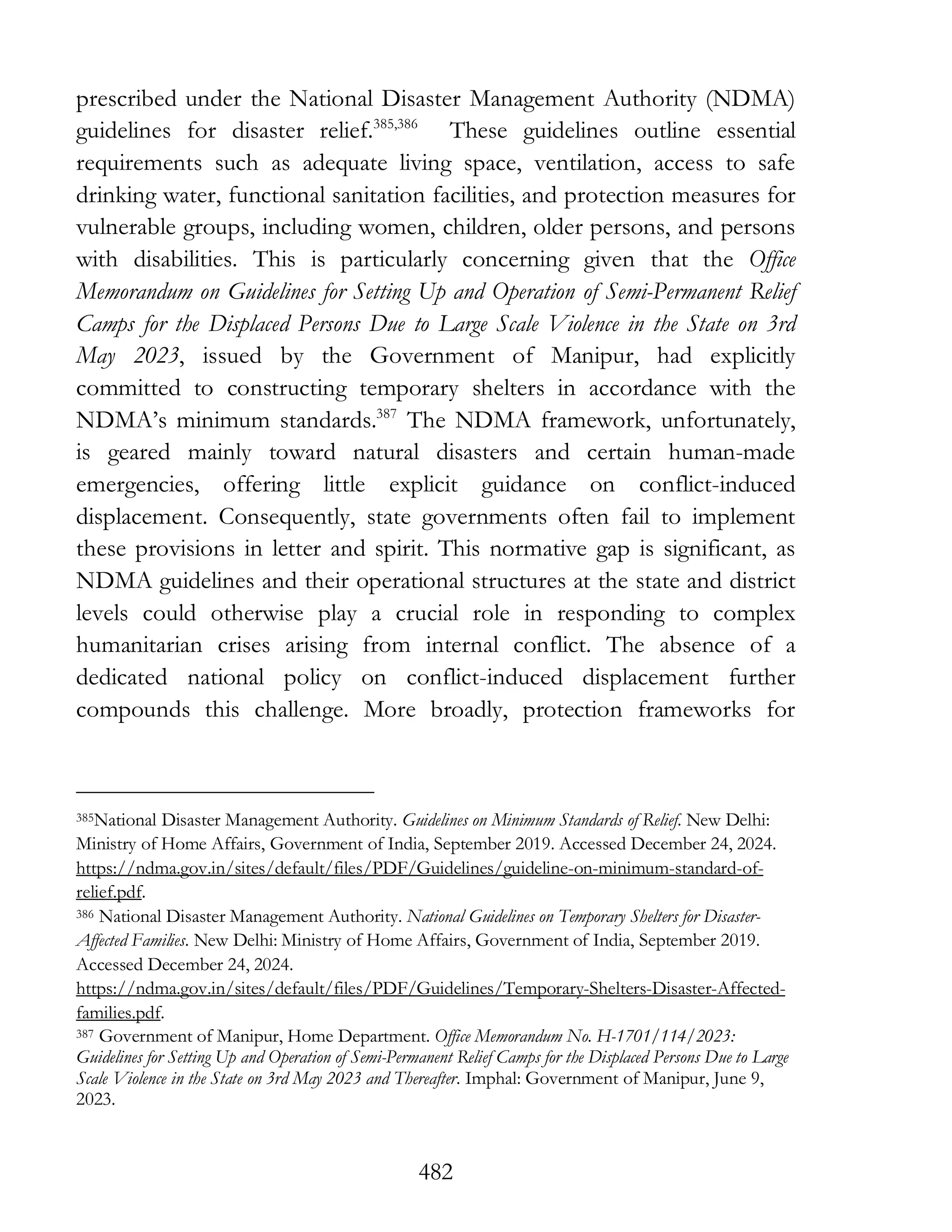 482
prescribed under the National Disaster Management Authority (NDMA)
guidelines for disaster relief.385,386
These guidelines outline essential
requirements such as adequate living space, ventilation, access to safe
drinking water, functional sanitation facilities, and protection measures for
vulnerable groups, including women, children, older persons, and persons
with disabilities. This is particularly concerning given that the Office
Memorandum on Guidelines for Setting Up and Operation of Semi-Permanent Relief
Camps for the Displaced Persons Due to Large Scale Violence in the State on 3rd
May 2023, issued by the Government of Manipur, had explicitly
committed to constructing temporary shelters in accordance with the
NDMA’s minimum standards.387
The NDMA framework, unfortunately,
is geared mainly toward natural disasters and certain human-made
emergencies, offering little explicit guidance on conflict-induced
displacement. Consequently, state governments often fail to implement
these provisions in letter and spirit. This normative gap is significant, as
NDMA guidelines and their operational structures at the state and district
levels could otherwise play a crucial role in responding to complex
humanitarian crises arising from internal conflict. The absence of a
dedicated national policy on conflict-induced displacement further
compounds this challenge. More broadly, protection frameworks for
385National Disaster Management Authority. Guidelines on Minimum Standards of Relief. New Delhi:
Ministry of Home Affairs, Government of India, September 2019. Accessed December 24, 2024.
https://ndma.gov.in/sites/default/files/PDF/Guidelines/guideline-on-minimum-standard-of-
relief.pdf.
386 National Disaster Management Authority. National Guidelines on Temporary Shelters for Disaster-
Affected Families. New Delhi: Ministry of Home Affairs, Government of India, September 2019.
Accessed December 24, 2024.
https://ndma.gov.in/sites/default/files/PDF/Guidelines/Temporary-Shelters-Disaster-Affected-
families.pdf.
387 Government of Manipur, Home Department. Office Memorandum No. H-1701/114/2023:
Guidelines for Setting Up and Operation of Semi-Permanent Relief Camps for the Displaced Persons Due to Large
Scale Violence in the State on 3rd May 2023 and Thereafter. Imphal: Government of Manipur, June 9,
2023.
 