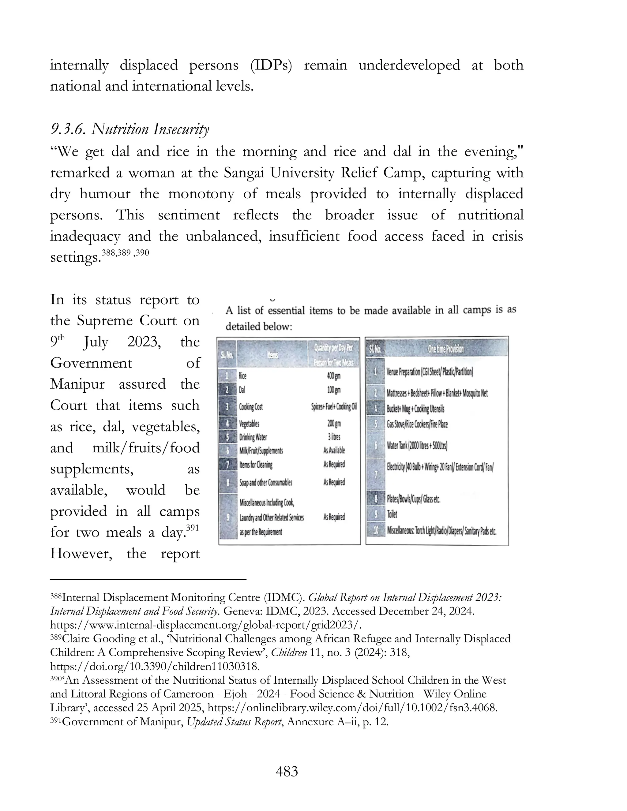 483
internally displaced persons (IDPs) remain underdeveloped at both
national and international levels.
9.3.6. Nutrition Insecurity
“We get dal and rice in the morning and rice and dal in the evening,"
remarked a woman at the Sangai University Relief Camp, capturing with
dry humour the monotony of meals provided to internally displaced
persons. This sentiment reflects the broader issue of nutritional
inadequacy and the unbalanced, insufficient food access faced in crisis
settings.388,389 ,390
In its status report to
the Supreme Court on
9th
July 2023, the
Government of
Manipur assured the
Court that items such
as rice, dal, vegetables,
and milk/fruits/food
supplements, as
available, would be
provided in all camps
for two meals a day.391
However, the report
388Internal Displacement Monitoring Centre (IDMC). Global Report on Internal Displacement 2023:
Internal Displacement and Food Security. Geneva: IDMC, 2023. Accessed December 24, 2024.
https://www.internal-displacement.org/global-report/grid2023/.
389Claire Gooding et al., ‘Nutritional Challenges among African Refugee and Internally Displaced
Children: A Comprehensive Scoping Review’, Children 11, no. 3 (2024): 318,
https://doi.org/10.3390/children11030318.
390‘An Assessment of the Nutritional Status of Internally Displaced School Children in the West
and Littoral Regions of Cameroon - Ejoh - 2024 - Food Science & Nutrition - Wiley Online
Library’, accessed 25 April 2025, https://onlinelibrary.wiley.com/doi/full/10.1002/fsn3.4068.
391Government of Manipur, Updated Status Report, Annexure A–ii, p. 12.
 