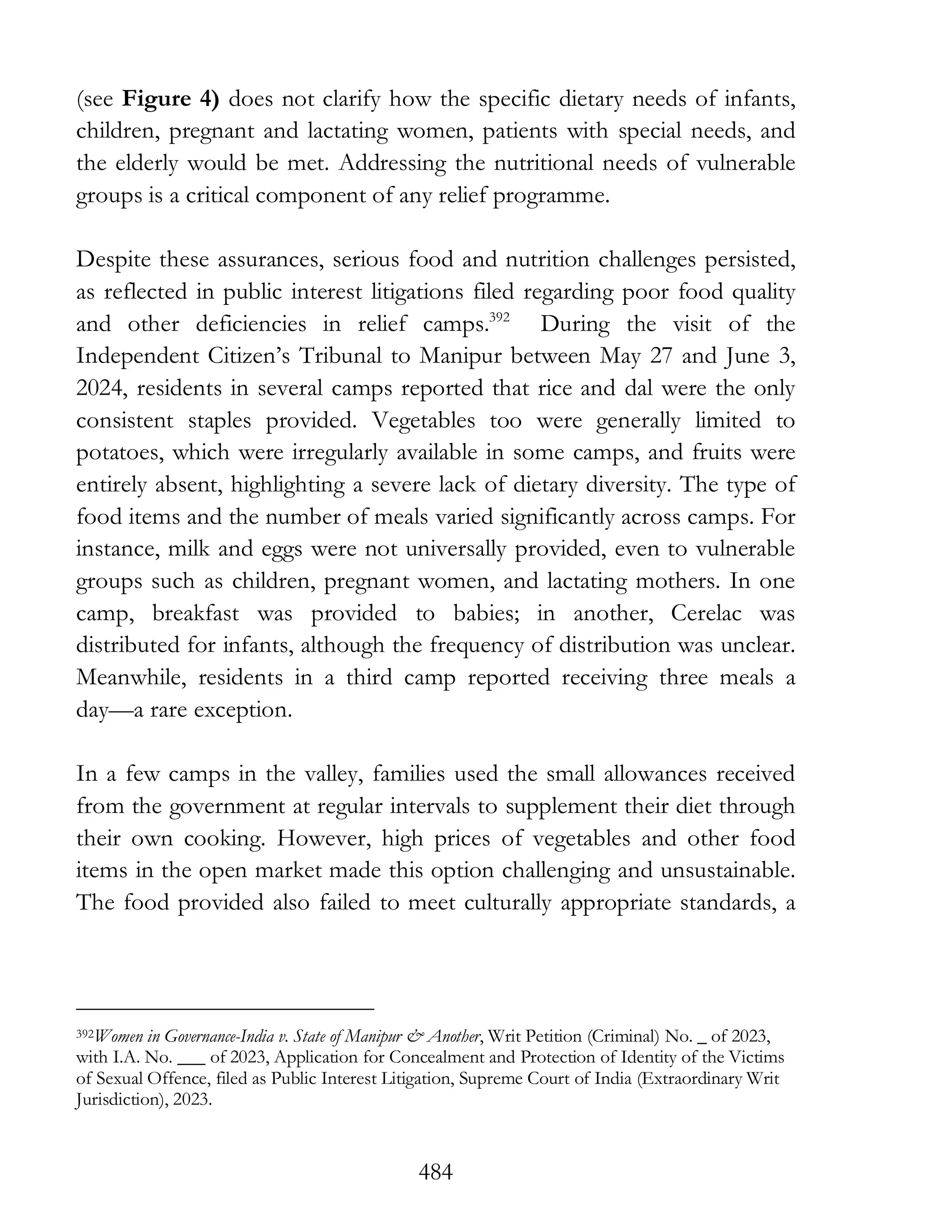 484
(see Figure 4) does not clarify how the specific dietary needs of infants,
children, pregnant and lactating women, patients with special needs, and
the elderly would be met. Addressing the nutritional needs of vulnerable
groups is a critical component of any relief programme.
Despite these assurances, serious food and nutrition challenges persisted,
as reflected in public interest litigations filed regarding poor food quality
and other deficiencies in relief camps.392
During the visit of the
Independent Citizen’s Tribunal to Manipur between May 27 and June 3,
2024, residents in several camps reported that rice and dal were the only
consistent staples provided. Vegetables too were generally limited to
potatoes, which were irregularly available in some camps, and fruits were
entirely absent, highlighting a severe lack of dietary diversity. The type of
food items and the number of meals varied significantly across camps. For
instance, milk and eggs were not universally provided, even to vulnerable
groups such as children, pregnant women, and lactating mothers. In one
camp, breakfast was provided to babies; in another, Cerelac was
distributed for infants, although the frequency of distribution was unclear.
Meanwhile, residents in a third camp reported receiving three meals a
day—a rare exception.
In a few camps in the valley, families used the small allowances received
from the government at regular intervals to supplement their diet through
their own cooking. However, high prices of vegetables and other food
items in the open market made this option challenging and unsustainable.
The food provided also failed to meet culturally appropriate standards, a
392Women in Governance-India v. State of Manipur & Another, Writ Petition (Criminal) No. _ of 2023,
with I.A. No. ___ of 2023, Application for Concealment and Protection of Identity of the Victims
of Sexual Offence, filed as Public Interest Litigation, Supreme Court of India (Extraordinary Writ
Jurisdiction), 2023.
 